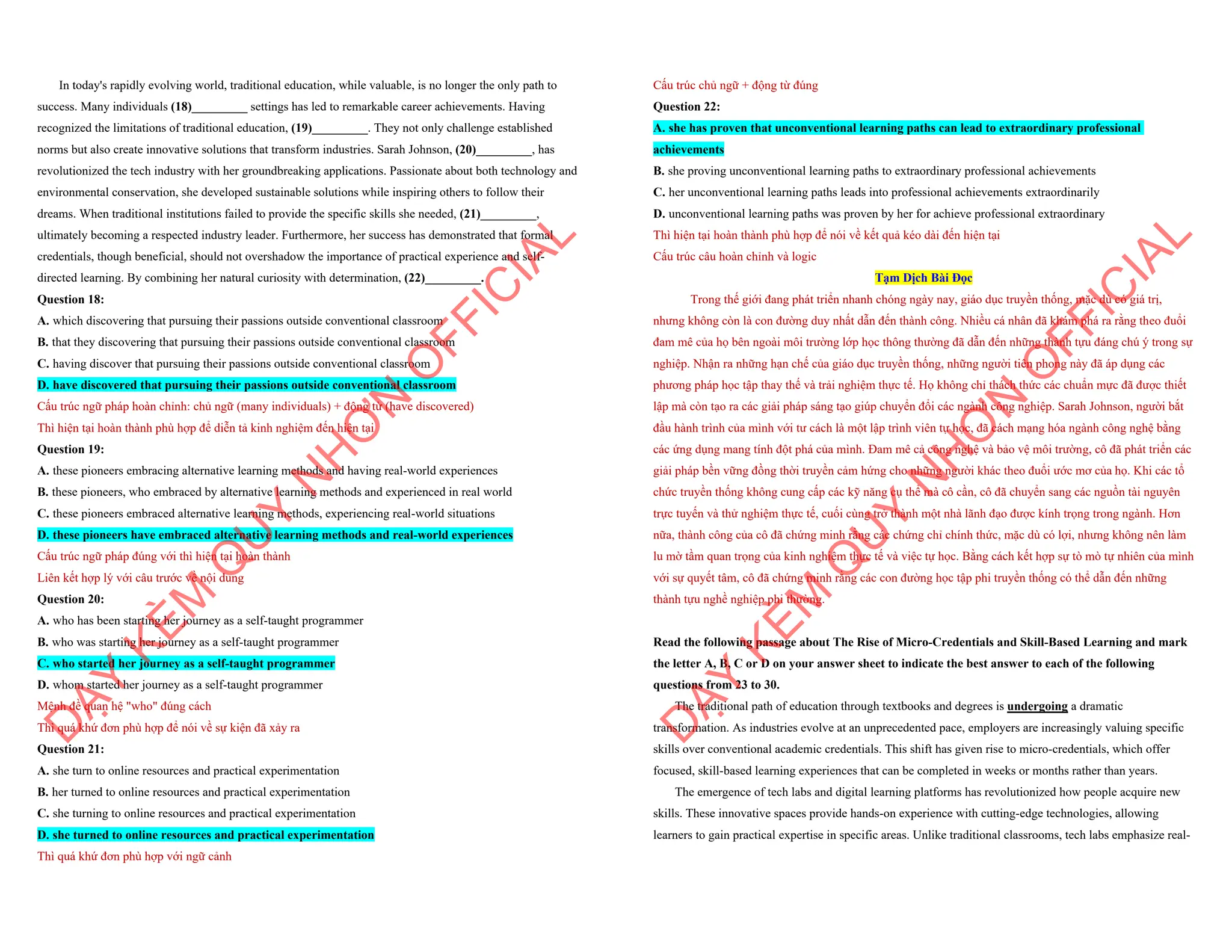 In today's rapidly evolving world, traditional education, while valuable, is no longer the only path to
success. Many individuals (18)_________ settings has led to remarkable career achievements. Having
recognized the limitations of traditional education, (19)_________. They not only challenge established
norms but also create innovative solutions that transform industries. Sarah Johnson, (20)_________, has
revolutionized the tech industry with her groundbreaking applications. Passionate about both technology and
environmental conservation, she developed sustainable solutions while inspiring others to follow their
dreams. When traditional institutions failed to provide the specific skills she needed, (21)_________,
ultimately becoming a respected industry leader. Furthermore, her success has demonstrated that formal
credentials, though beneficial, should not overshadow the importance of practical experience and self-
directed learning. By combining her natural curiosity with determination, (22)_________.
Question 18:
A. which discovering that pursuing their passions outside conventional classroom
B. that they discovering that pursuing their passions outside conventional classroom
C. having discover that pursuing their passions outside conventional classroom
D. have discovered that pursuing their passions outside conventional classroom
Cấu trúc ngữ pháp hoàn chỉnh: chủ ngữ (many individuals) + động từ (have discovered)
Thì hiện tại hoàn thành phù hợp để diễn tả kinh nghiệm đến hiện tại
Question 19:
A. these pioneers embracing alternative learning methods and having real-world experiences
B. these pioneers, who embraced by alternative learning methods and experienced in real world
C. these pioneers embraced alternative learning methods, experiencing real-world situations
D. these pioneers have embraced alternative learning methods and real-world experiences
Cấu trúc ngữ pháp đúng với thì hiện tại hoàn thành
Liên kết hợp lý với câu trước về nội dung
Question 20:
A. who has been starting her journey as a self-taught programmer
B. who was starting her journey as a self-taught programmer
C. who started her journey as a self-taught programmer
D. whom started her journey as a self-taught programmer
Mệnh đề quan hệ "who" đúng cách
Thì quá khứ đơn phù hợp để nói về sự kiện đã xảy ra
Question 21:
A. she turn to online resources and practical experimentation
B. her turned to online resources and practical experimentation
C. she turning to online resources and practical experimentation
D. she turned to online resources and practical experimentation
Thì quá khứ đơn phù hợp với ngữ cảnh
D
Ạ
Y
K
È
M
Q
U
Y
N
H
Ơ
N
O
F
F
I
C
I
A
L
Cấu trúc chủ ngữ + động từ đúng
Question 22:
A. she has proven that unconventional learning paths can lead to extraordinary professional
achievements
B. she proving unconventional learning paths to extraordinary professional achievements
C. her unconventional learning paths leads into professional achievements extraordinarily
D. unconventional learning paths was proven by her for achieve professional extraordinary
Thì hiện tại hoàn thành phù hợp để nói về kết quả kéo dài đến hiện tại
Cấu trúc câu hoàn chỉnh và logic
Tạm Dịch Bài Đọc
Trong thế giới đang phát triển nhanh chóng ngày nay, giáo dục truyền thống, mặc dù có giá trị,
nhưng không còn là con đường duy nhất dẫn đến thành công. Nhiều cá nhân đã khám phá ra rằng theo đuổi
đam mê của họ bên ngoài môi trường lớp học thông thường đã dẫn đến những thành tựu đáng chú ý trong sự
nghiệp. Nhận ra những hạn chế của giáo dục truyền thống, những người tiên phong này đã áp dụng các
phương pháp học tập thay thế và trải nghiệm thực tế. Họ không chỉ thách thức các chuẩn mực đã được thiết
lập mà còn tạo ra các giải pháp sáng tạo giúp chuyển đổi các ngành công nghiệp. Sarah Johnson, người bắt
đầu hành trình của mình với tư cách là một lập trình viên tự học, đã cách mạng hóa ngành công nghệ bằng
các ứng dụng mang tính đột phá của mình. Đam mê cả công nghệ và bảo vệ môi trường, cô đã phát triển các
giải pháp bền vững đồng thời truyền cảm hứng cho những người khác theo đuổi ước mơ của họ. Khi các tổ
chức truyền thống không cung cấp các kỹ năng cụ thể mà cô cần, cô đã chuyển sang các nguồn tài nguyên
trực tuyến và thử nghiệm thực tế, cuối cùng trở thành một nhà lãnh đạo được kính trọng trong ngành. Hơn
nữa, thành công của cô đã chứng minh rằng các chứng chỉ chính thức, mặc dù có lợi, nhưng không nên làm
lu mờ tầm quan trọng của kinh nghiệm thực tế và việc tự học. Bằng cách kết hợp sự tò mò tự nhiên của mình
với sự quyết tâm, cô đã chứng minh rằng các con đường học tập phi truyền thống có thể dẫn đến những
thành tựu nghề nghiệp phi thường.
Read the following passage about The Rise of Micro-Credentials and Skill-Based Learning and mark
the letter A, B, C or D on your answer sheet to indicate the best answer to each of the following
questions from 23 to 30.
The traditional path of education through textbooks and degrees is undergoing a dramatic
transformation. As industries evolve at an unprecedented pace, employers are increasingly valuing specific
skills over conventional academic credentials. This shift has given rise to micro-credentials, which offer
focused, skill-based learning experiences that can be completed in weeks or months rather than years.
The emergence of tech labs and digital learning platforms has revolutionized how people acquire new
skills. These innovative spaces provide hands-on experience with cutting-edge technologies, allowing
learners to gain practical expertise in specific areas. Unlike traditional classrooms, tech labs emphasize real-
D
Ạ
Y
K
È
M
Q
U
Y
N
H
Ơ
N
O
F
F
I
C
I
A
L
 