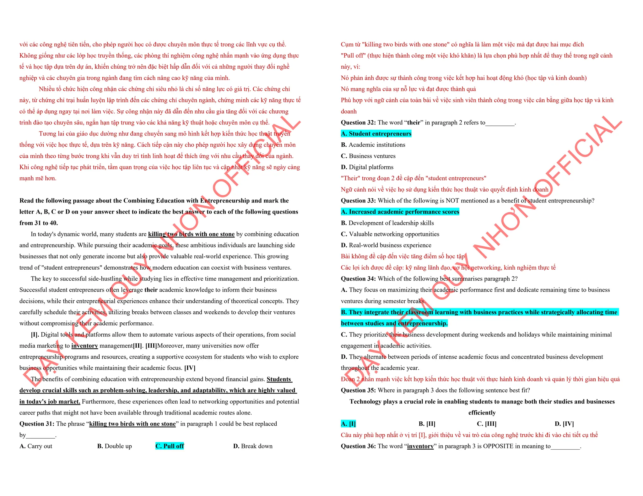 với các công nghệ tiên tiến, cho phép người học có được chuyên môn thực tế trong các lĩnh vực cụ thể.
Không giống như các lớp học truyền thống, các phòng thí nghiệm công nghệ nhấn mạnh vào ứng dụng thực
tế và học tập dựa trên dự án, khiến chúng trở nên đặc biệt hấp dẫn đối với cả những người thay đổi nghề
nghiệp và các chuyên gia trong ngành đang tìm cách nâng cao kỹ năng của mình.
Nhiều tổ chức hiện công nhận các chứng chỉ siêu nhỏ là chỉ số năng lực có giá trị. Các chứng chỉ
này, từ chứng chỉ trại huấn luyện lập trình đến các chứng chỉ chuyên ngành, chứng minh các kỹ năng thực tế
có thể áp dụng ngay tại nơi làm việc. Sự công nhận này đã dẫn đến nhu cầu gia tăng đối với các chương
trình đào tạo chuyên sâu, ngắn hạn tập trung vào các khả năng kỹ thuật hoặc chuyên môn cụ thể.
Tương lai của giáo dục dường như đang chuyển sang mô hình kết hợp kiến thức học thuật truyền
thống với việc học thực tế, dựa trên kỹ năng. Cách tiếp cận này cho phép người học xây dựng chuyên môn
của mình theo từng bước trong khi vẫn duy trì tính linh hoạt để thích ứng với nhu cầu thay đổi của ngành.
Khi công nghệ tiếp tục phát triển, tầm quan trọng của việc học tập liên tục và cập nhật kỹ năng sẽ ngày càng
mạnh mẽ hơn.
Read the following passage about the Combining Education with Entrepreneurship and mark the
letter A, B, C or D on your answer sheet to indicate the best answer to each of the following questions
from 31 to 40.
In today's dynamic world, many students are killing two birds with one stone by combining education
and entrepreneurship. While pursuing their academic goals, these ambitious individuals are launching side
businesses that not only generate income but also provide valuable real-world experience. This growing
trend of "student entrepreneurs" demonstrates how modern education can coexist with business ventures.
The key to successful side-hustling while studying lies in effective time management and prioritization.
Successful student entrepreneurs often leverage their academic knowledge to inform their business
decisions, while their entrepreneurial experiences enhance their understanding of theoretical concepts. They
carefully schedule their activities, utilizing breaks between classes and weekends to develop their ventures
without compromising their academic performance.
[I]. Digital tools and platforms allow them to automate various aspects of their operations, from social
media marketing to inventory management[II]. [III]Moreover, many universities now offer
entrepreneurship programs and resources, creating a supportive ecosystem for students who wish to explore
business opportunities while maintaining their academic focus. [IV]
The benefits of combining education with entrepreneurship extend beyond financial gains. Students
develop crucial skills such as problem-solving, leadership, and adaptability, which are highly valued
in today's job market. Furthermore, these experiences often lead to networking opportunities and potential
career paths that might not have been available through traditional academic routes alone.
Question 31: The phrase “killing two birds with one stone” in paragraph 1 could be best replaced
by_________.
A. Carry out B. Double up C. Pull off D. Break down
D
Ạ
Y
K
È
M
Q
U
Y
N
H
Ơ
N
O
F
F
I
C
I
A
L
Cụm từ "killing two birds with one stone" có nghĩa là làm một việc mà đạt được hai mục đích
"Pull off" (thực hiện thành công một việc khó khăn) là lựa chọn phù hợp nhất để thay thế trong ngữ cảnh
này, vì:
Nó phản ánh được sự thành công trong việc kết hợp hai hoạt động khó (học tập và kinh doanh)
Nó mang nghĩa của sự nỗ lực và đạt được thành quả
Phù hợp với ngữ cảnh của toàn bài về việc sinh viên thành công trong việc cân bằng giữa học tập và kinh
doanh
Question 32: The word “their” in paragraph 2 refers to_________.
A. Student entrepreneurs
B. Academic institutions
C. Business ventures
D. Digital platforms
"Their" trong đoạn 2 đề cập đến "student entrepreneurs"
Ngữ cảnh nói về việc họ sử dụng kiến thức học thuật vào quyết định kinh doanh
Question 33: Which of the following is NOT mentioned as a benefit of student entrepreneurship?
A. Increased academic performance scores
B. Development of leadership skills
C. Valuable networking opportunities
D. Real-world business experience
Bài không đề cập đến việc tăng điểm số học tập
Các lợi ích được đề cập: kỹ năng lãnh đạo, cơ hội networking, kinh nghiệm thực tế
Question 34: Which of the following best summarises paragraph 2?
A. They focus on maximizing their academic performance first and dedicate remaining time to business
ventures during semester breaks.
B. They integrate their classroom learning with business practices while strategically allocating time
between studies and entrepreneurship.
C. They prioritize their business development during weekends and holidays while maintaining minimal
engagement in academic activities.
D. They alternate between periods of intense academic focus and concentrated business development
throughout the academic year.
Đoạn 2 nhấn mạnh việc kết hợp kiến thức học thuật với thực hành kinh doanh và quản lý thời gian hiệu quả
Question 35: Where in paragraph 3 does the following sentence best fit?
Technology plays a crucial role in enabling students to manage both their studies and businesses
efficiently
A. [I] B. [II] C. [III] D. [IV]
Câu này phù hợp nhất ở vị trí [I], giới thiệu về vai trò của công nghệ trước khi đi vào chi tiết cụ thể
Question 36: The word “inventory” in paragraph 3 is OPPOSITE in meaning to_________.
D
Ạ
Y
K
È
M
Q
U
Y
N
H
Ơ
N
O
F
F
I
C
I
A
L
 