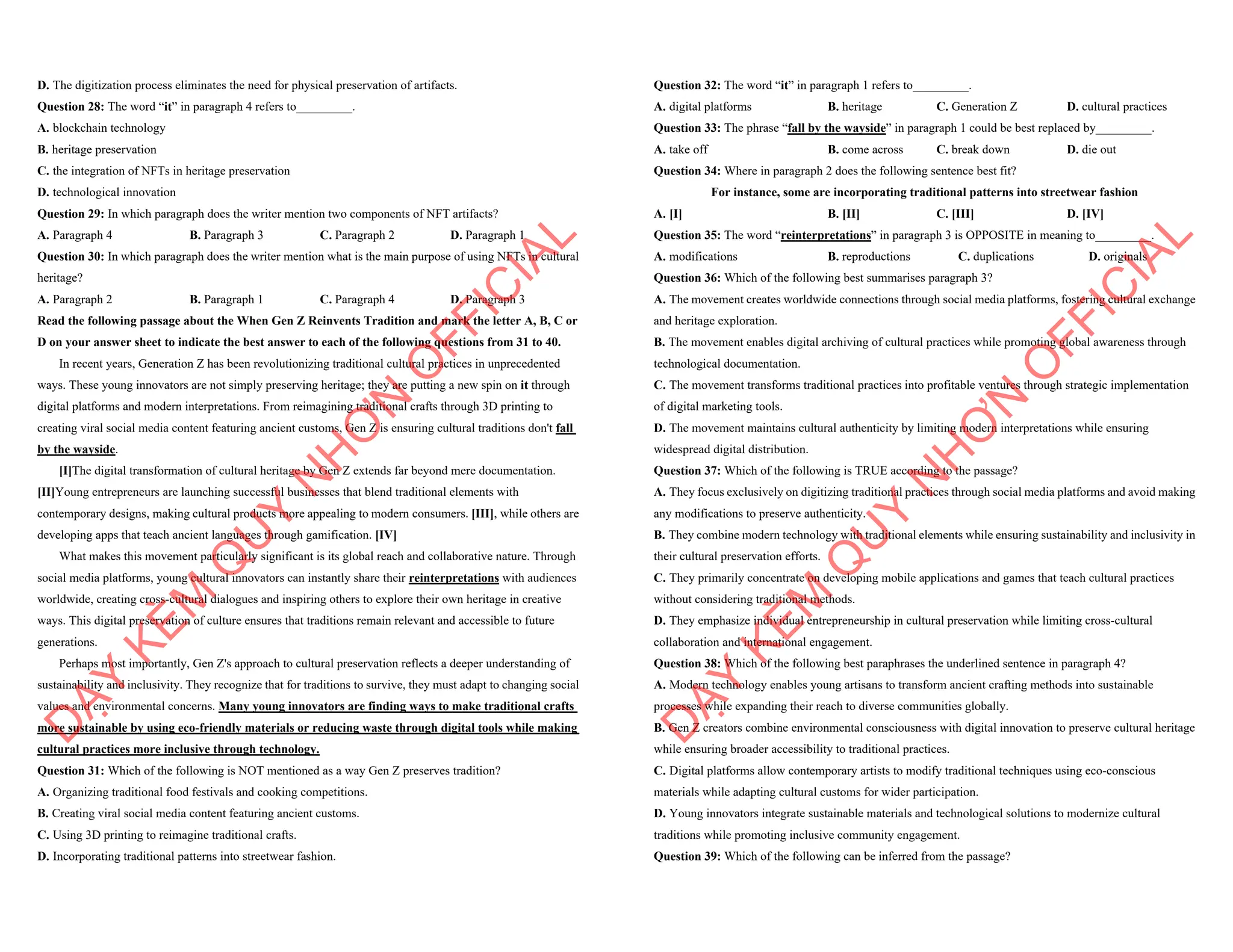 D. The digitization process eliminates the need for physical preservation of artifacts.
Question 28: The word “it” in paragraph 4 refers to_________.
A. blockchain technology
B. heritage preservation
C. the integration of NFTs in heritage preservation
D. technological innovation
Question 29: In which paragraph does the writer mention two components of NFT artifacts?
A. Paragraph 4 B. Paragraph 3 C. Paragraph 2 D. Paragraph 1
Question 30: In which paragraph does the writer mention what is the main purpose of using NFTs in cultural
heritage?
A. Paragraph 2 B. Paragraph 1 C. Paragraph 4 D. Paragraph 3
Read the following passage about the When Gen Z Reinvents Tradition and mark the letter A, B, C or
D on your answer sheet to indicate the best answer to each of the following questions from 31 to 40.
In recent years, Generation Z has been revolutionizing traditional cultural practices in unprecedented
ways. These young innovators are not simply preserving heritage; they are putting a new spin on it through
digital platforms and modern interpretations. From reimagining traditional crafts through 3D printing to
creating viral social media content featuring ancient customs, Gen Z is ensuring cultural traditions don't fall
by the wayside.
[I]The digital transformation of cultural heritage by Gen Z extends far beyond mere documentation.
[II]Young entrepreneurs are launching successful businesses that blend traditional elements with
contemporary designs, making cultural products more appealing to modern consumers. [III], while others are
developing apps that teach ancient languages through gamification. [IV]
What makes this movement particularly significant is its global reach and collaborative nature. Through
social media platforms, young cultural innovators can instantly share their reinterpretations with audiences
worldwide, creating cross-cultural dialogues and inspiring others to explore their own heritage in creative
ways. This digital preservation of culture ensures that traditions remain relevant and accessible to future
generations.
Perhaps most importantly, Gen Z's approach to cultural preservation reflects a deeper understanding of
sustainability and inclusivity. They recognize that for traditions to survive, they must adapt to changing social
values and environmental concerns. Many young innovators are finding ways to make traditional crafts
more sustainable by using eco-friendly materials or reducing waste through digital tools while making
cultural practices more inclusive through technology.
Question 31: Which of the following is NOT mentioned as a way Gen Z preserves tradition?
A. Organizing traditional food festivals and cooking competitions.
B. Creating viral social media content featuring ancient customs.
C. Using 3D printing to reimagine traditional crafts.
D. Incorporating traditional patterns into streetwear fashion.
D
Ạ
Y
K
È
M
Q
U
Y
N
H
Ơ
N
O
F
F
I
C
I
A
L
Question 32: The word “it” in paragraph 1 refers to_________.
A. digital platforms B. heritage C. Generation Z D. cultural practices
Question 33: The phrase “fall by the wayside” in paragraph 1 could be best replaced by_________.
A. take off B. come across C. break down D. die out
Question 34: Where in paragraph 2 does the following sentence best fit?
For instance, some are incorporating traditional patterns into streetwear fashion
A. [I] B. [II] C. [III] D. [IV]
Question 35: The word “reinterpretations” in paragraph 3 is OPPOSITE in meaning to_________.
A. modifications B. reproductions C. duplications D. originals
Question 36: Which of the following best summarises paragraph 3?
A. The movement creates worldwide connections through social media platforms, fostering cultural exchange
and heritage exploration.
B. The movement enables digital archiving of cultural practices while promoting global awareness through
technological documentation.
C. The movement transforms traditional practices into profitable ventures through strategic implementation
of digital marketing tools.
D. The movement maintains cultural authenticity by limiting modern interpretations while ensuring
widespread digital distribution.
Question 37: Which of the following is TRUE according to the passage?
A. They focus exclusively on digitizing traditional practices through social media platforms and avoid making
any modifications to preserve authenticity.
B. They combine modern technology with traditional elements while ensuring sustainability and inclusivity in
their cultural preservation efforts.
C. They primarily concentrate on developing mobile applications and games that teach cultural practices
without considering traditional methods.
D. They emphasize individual entrepreneurship in cultural preservation while limiting cross-cultural
collaboration and international engagement.
Question 38: Which of the following best paraphrases the underlined sentence in paragraph 4?
A. Modern technology enables young artisans to transform ancient crafting methods into sustainable
processes while expanding their reach to diverse communities globally.
B. Gen Z creators combine environmental consciousness with digital innovation to preserve cultural heritage
while ensuring broader accessibility to traditional practices.
C. Digital platforms allow contemporary artists to modify traditional techniques using eco-conscious
materials while adapting cultural customs for wider participation.
D. Young innovators integrate sustainable materials and technological solutions to modernize cultural
traditions while promoting inclusive community engagement.
Question 39: Which of the following can be inferred from the passage?
D
Ạ
Y
K
È
M
Q
U
Y
N
H
Ơ
N
O
F
F
I
C
I
A
L
 