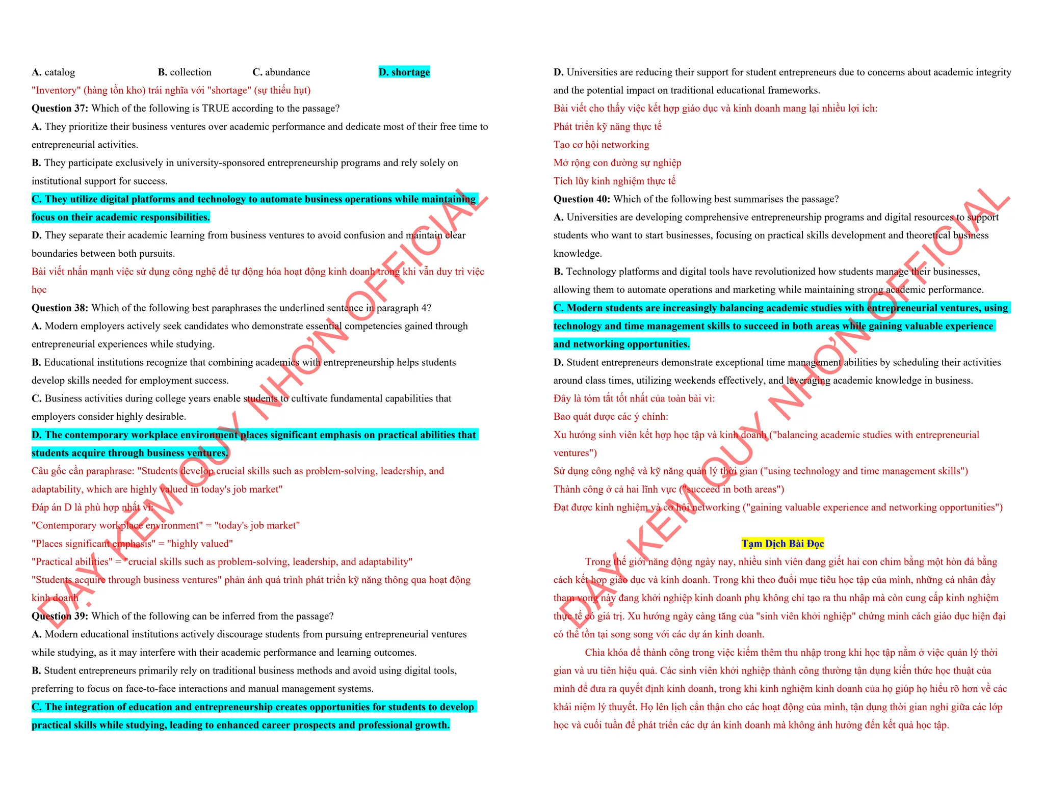 A. catalog B. collection C. abundance D. shortage
"Inventory" (hàng tồn kho) trái nghĩa với "shortage" (sự thiếu hụt)
Question 37: Which of the following is TRUE according to the passage?
A. They prioritize their business ventures over academic performance and dedicate most of their free time to
entrepreneurial activities.
B. They participate exclusively in university-sponsored entrepreneurship programs and rely solely on
institutional support for success.
C. They utilize digital platforms and technology to automate business operations while maintaining
focus on their academic responsibilities.
D. They separate their academic learning from business ventures to avoid confusion and maintain clear
boundaries between both pursuits.
Bài viết nhấn mạnh việc sử dụng công nghệ để tự động hóa hoạt động kinh doanh trong khi vẫn duy trì việc
học
Question 38: Which of the following best paraphrases the underlined sentence in paragraph 4?
A. Modern employers actively seek candidates who demonstrate essential competencies gained through
entrepreneurial experiences while studying.
B. Educational institutions recognize that combining academics with entrepreneurship helps students
develop skills needed for employment success.
C. Business activities during college years enable students to cultivate fundamental capabilities that
employers consider highly desirable.
D. The contemporary workplace environment places significant emphasis on practical abilities that
students acquire through business ventures.
Câu gốc cần paraphrase: "Students develop crucial skills such as problem-solving, leadership, and
adaptability, which are highly valued in today's job market"
Đáp án D là phù hợp nhất vì:
"Contemporary workplace environment" = "today's job market"
"Places significant emphasis" = "highly valued"
"Practical abilities" = "crucial skills such as problem-solving, leadership, and adaptability"
"Students acquire through business ventures" phản ánh quá trình phát triển kỹ năng thông qua hoạt động
kinh doanh
Question 39: Which of the following can be inferred from the passage?
A. Modern educational institutions actively discourage students from pursuing entrepreneurial ventures
while studying, as it may interfere with their academic performance and learning outcomes.
B. Student entrepreneurs primarily rely on traditional business methods and avoid using digital tools,
preferring to focus on face-to-face interactions and manual management systems.
C. The integration of education and entrepreneurship creates opportunities for students to develop
practical skills while studying, leading to enhanced career prospects and professional growth.
D
Ạ
Y
K
È
M
Q
U
Y
N
H
Ơ
N
O
F
F
I
C
I
A
L
D. Universities are reducing their support for student entrepreneurs due to concerns about academic integrity
and the potential impact on traditional educational frameworks.
Bài viết cho thấy việc kết hợp giáo dục và kinh doanh mang lại nhiều lợi ích:
Phát triển kỹ năng thực tế
Tạo cơ hội networking
Mở rộng con đường sự nghiệp
Tích lũy kinh nghiệm thực tế
Question 40: Which of the following best summarises the passage?
A. Universities are developing comprehensive entrepreneurship programs and digital resources to support
students who want to start businesses, focusing on practical skills development and theoretical business
knowledge.
B. Technology platforms and digital tools have revolutionized how students manage their businesses,
allowing them to automate operations and marketing while maintaining strong academic performance.
C. Modern students are increasingly balancing academic studies with entrepreneurial ventures, using
technology and time management skills to succeed in both areas while gaining valuable experience
and networking opportunities.
D. Student entrepreneurs demonstrate exceptional time management abilities by scheduling their activities
around class times, utilizing weekends effectively, and leveraging academic knowledge in business.
Đây là tóm tắt tốt nhất của toàn bài vì:
Bao quát được các ý chính:
Xu hướng sinh viên kết hợp học tập và kinh doanh ("balancing academic studies with entrepreneurial
ventures")
Sử dụng công nghệ và kỹ năng quản lý thời gian ("using technology and time management skills")
Thành công ở cả hai lĩnh vực ("succeed in both areas")
Đạt được kinh nghiệm và cơ hội networking ("gaining valuable experience and networking opportunities")
Tạm Dịch Bài Đọc
Trong thế giới năng động ngày nay, nhiều sinh viên đang giết hai con chim bằng một hòn đá bằng
cách kết hợp giáo dục và kinh doanh. Trong khi theo đuổi mục tiêu học tập của mình, những cá nhân đầy
tham vọng này đang khởi nghiệp kinh doanh phụ không chỉ tạo ra thu nhập mà còn cung cấp kinh nghiệm
thực tế có giá trị. Xu hướng ngày càng tăng của "sinh viên khởi nghiệp" chứng minh cách giáo dục hiện đại
có thể tồn tại song song với các dự án kinh doanh.
Chìa khóa để thành công trong việc kiếm thêm thu nhập trong khi học tập nằm ở việc quản lý thời
gian và ưu tiên hiệu quả. Các sinh viên khởi nghiệp thành công thường tận dụng kiến thức học thuật của
mình để đưa ra quyết định kinh doanh, trong khi kinh nghiệm kinh doanh của họ giúp họ hiểu rõ hơn về các
khái niệm lý thuyết. Họ lên lịch cẩn thận cho các hoạt động của mình, tận dụng thời gian nghỉ giữa các lớp
học và cuối tuần để phát triển các dự án kinh doanh mà không ảnh hưởng đến kết quả học tập.
D
Ạ
Y
K
È
M
Q
U
Y
N
H
Ơ
N
O
F
F
I
C
I
A
L
 