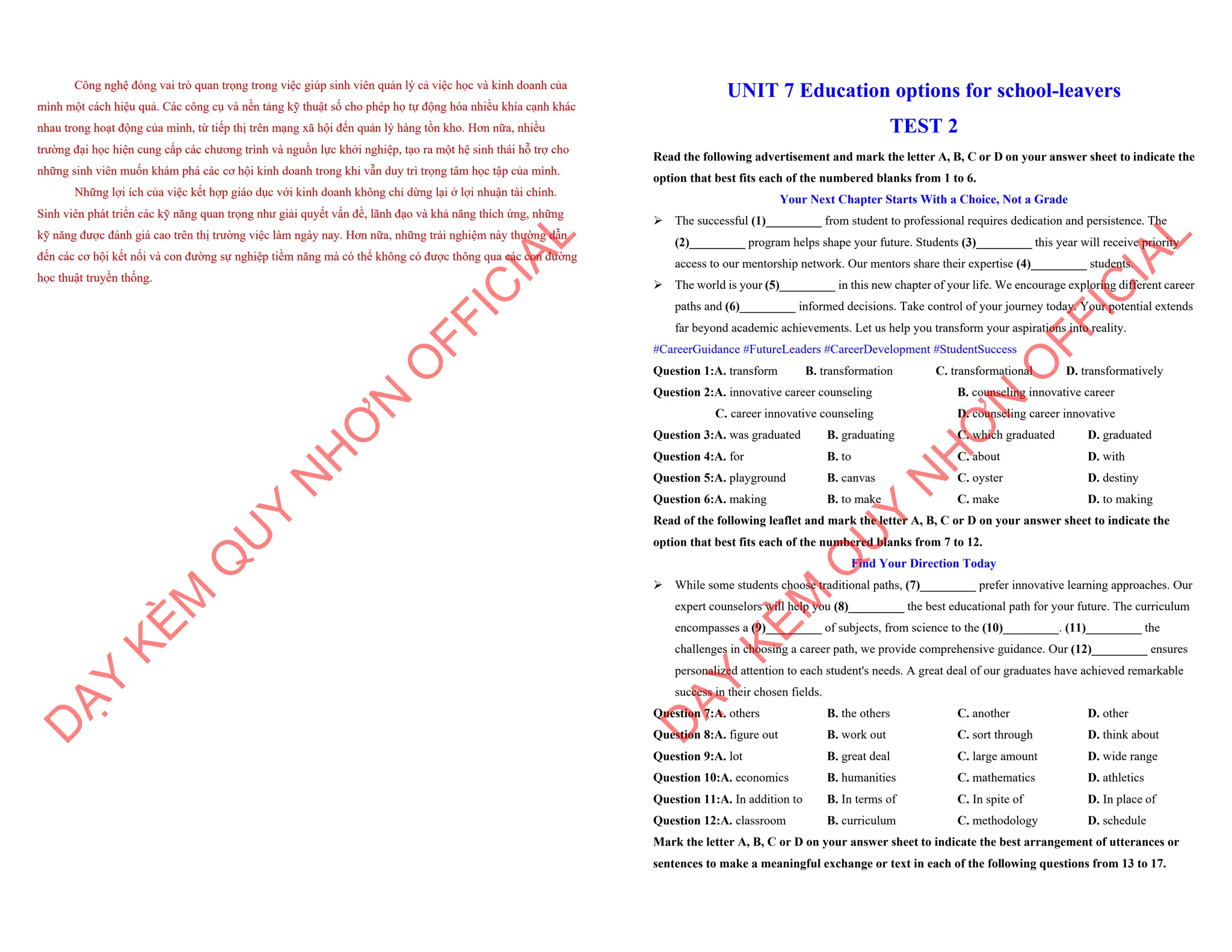 Công nghệ đóng vai trò quan trọng trong việc giúp sinh viên quản lý cả việc học và kinh doanh của
mình một cách hiệu quả. Các công cụ và nền tảng kỹ thuật số cho phép họ tự động hóa nhiều khía cạnh khác
nhau trong hoạt động của mình, từ tiếp thị trên mạng xã hội đến quản lý hàng tồn kho. Hơn nữa, nhiều
trường đại học hiện cung cấp các chương trình và nguồn lực khởi nghiệp, tạo ra một hệ sinh thái hỗ trợ cho
những sinh viên muốn khám phá các cơ hội kinh doanh trong khi vẫn duy trì trọng tâm học tập của mình.
Những lợi ích của việc kết hợp giáo dục với kinh doanh không chỉ dừng lại ở lợi nhuận tài chính.
Sinh viên phát triển các kỹ năng quan trọng như giải quyết vấn đề, lãnh đạo và khả năng thích ứng, những
kỹ năng được đánh giá cao trên thị trường việc làm ngày nay. Hơn nữa, những trải nghiệm này thường dẫn
đến các cơ hội kết nối và con đường sự nghiệp tiềm năng mà có thể không có được thông qua các con đường
học thuật truyền thống.
D
Ạ
Y
K
È
M
Q
U
Y
N
H
Ơ
N
O
F
F
I
C
I
A
L
UNIT 7 Education options for school-leavers
TEST 2
Read the following advertisement and mark the letter A, B, C or D on your answer sheet to indicate the
option that best fits each of the numbered blanks from 1 to 6.
Your Next Chapter Starts With a Choice, Not a Grade
ÿ The successful (1)_________ from student to professional requires dedication and persistence. The
(2)_________ program helps shape your future. Students (3)_________ this year will receive priority
access to our mentorship network. Our mentors share their expertise (4)_________ students.
ÿ The world is your (5)_________ in this new chapter of your life. We encourage exploring different career
paths and (6)_________ informed decisions. Take control of your journey today. Your potential extends
far beyond academic achievements. Let us help you transform your aspirations into reality.
#CareerGuidance #FutureLeaders #CareerDevelopment #StudentSuccess
Question 1:A. transform B. transformation C. transformational D. transformatively
Question 2:A. innovative career counseling B. counseling innovative career
C. career innovative counseling D. counseling career innovative
Question 3:A. was graduated B. graduating C. which graduated D. graduated
Question 4:A. for B. to C. about D. with
Question 5:A. playground B. canvas C. oyster D. destiny
Question 6:A. making B. to make C. make D. to making
Read of the following leaflet and mark the letter A, B, C or D on your answer sheet to indicate the
option that best fits each of the numbered blanks from 7 to 12.
Find Your Direction Today
ÿ While some students choose traditional paths, (7)_________ prefer innovative learning approaches. Our
expert counselors will help you (8)_________ the best educational path for your future. The curriculum
encompasses a (9)_________ of subjects, from science to the (10)_________. (11)_________ the
challenges in choosing a career path, we provide comprehensive guidance. Our (12)_________ ensures
personalized attention to each student's needs. A great deal of our graduates have achieved remarkable
success in their chosen fields.
Question 7:A. others B. the others C. another D. other
Question 8:A. figure out B. work out C. sort through D. think about
Question 9:A. lot B. great deal C. large amount D. wide range
Question 10:A. economics B. humanities C. mathematics D. athletics
Question 11:A. In addition to B. In terms of C. In spite of D. In place of
Question 12:A. classroom B. curriculum C. methodology D. schedule
Mark the letter A, B, C or D on your answer sheet to indicate the best arrangement of utterances or
sentences to make a meaningful exchange or text in each of the following questions from 13 to 17.
D
Ạ
Y
K
È
M
Q
U
Y
N
H
Ơ
N
O
F
F
I
C
I
A
L
 