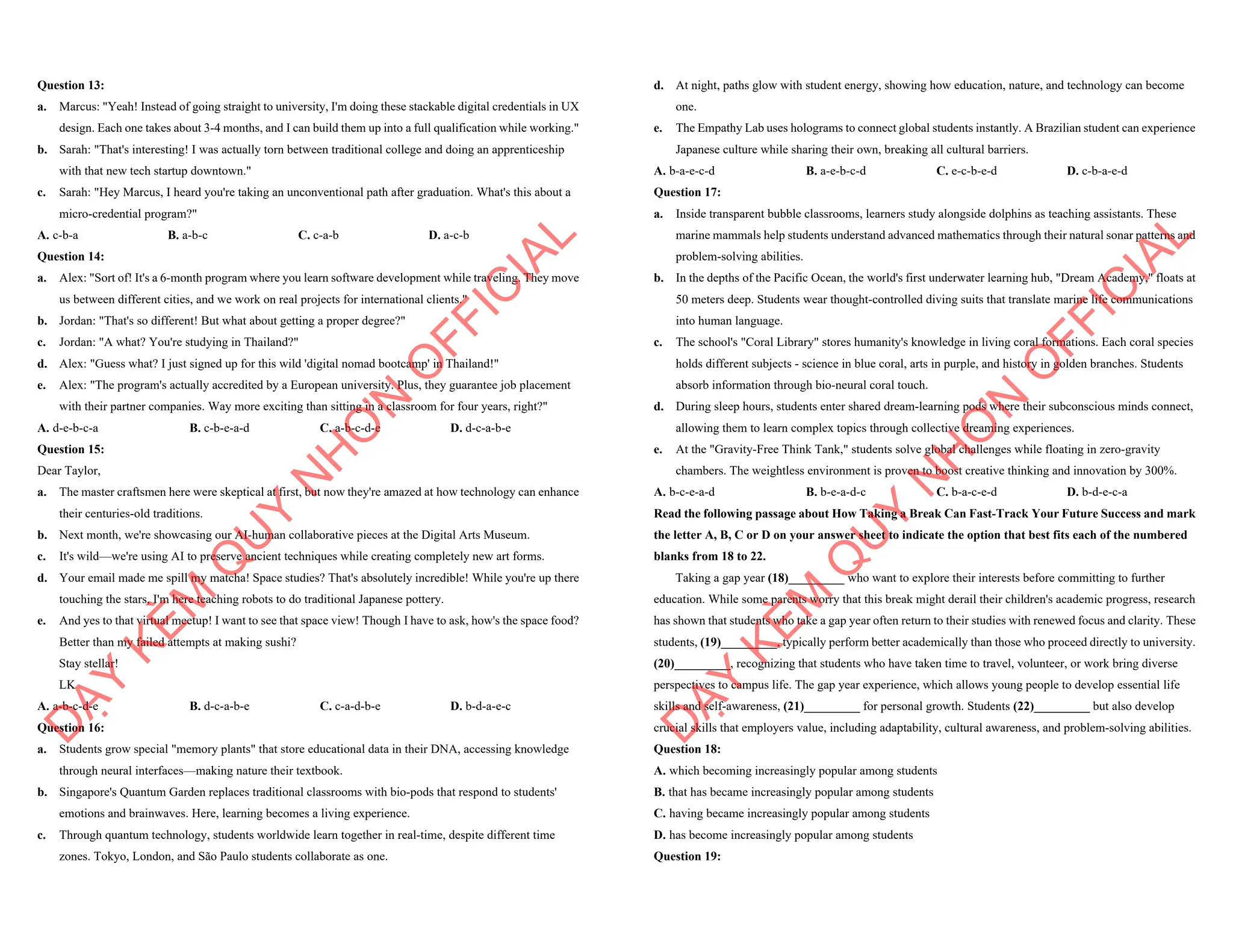 Question 13:
a. Marcus: "Yeah! Instead of going straight to university, I'm doing these stackable digital credentials in UX
design. Each one takes about 3-4 months, and I can build them up into a full qualification while working."
b. Sarah: "That's interesting! I was actually torn between traditional college and doing an apprenticeship
with that new tech startup downtown."
c. Sarah: "Hey Marcus, I heard you're taking an unconventional path after graduation. What's this about a
micro-credential program?"
A. c-b-a B. a-b-c C. c-a-b D. a-c-b
Question 14:
a. Alex: "Sort of! It's a 6-month program where you learn software development while traveling. They move
us between different cities, and we work on real projects for international clients."
b. Jordan: "That's so different! But what about getting a proper degree?"
c. Jordan: "A what? You're studying in Thailand?"
d. Alex: "Guess what? I just signed up for this wild 'digital nomad bootcamp' in Thailand!"
e. Alex: "The program's actually accredited by a European university. Plus, they guarantee job placement
with their partner companies. Way more exciting than sitting in a classroom for four years, right?"
A. d-e-b-c-a B. c-b-e-a-d C. a-b-c-d-e D. d-c-a-b-e
Question 15:
Dear Taylor,
a. The master craftsmen here were skeptical at first, but now they're amazed at how technology can enhance
their centuries-old traditions.
b. Next month, we're showcasing our AI-human collaborative pieces at the Digital Arts Museum.
c. It's wild—we're using AI to preserve ancient techniques while creating completely new art forms.
d. Your email made me spill my matcha! Space studies? That's absolutely incredible! While you're up there
touching the stars, I'm here teaching robots to do traditional Japanese pottery.
e. And yes to that virtual meetup! I want to see that space view! Though I have to ask, how's the space food?
Better than my failed attempts at making sushi?
Stay stellar!
LK
A. a-b-c-d-e B. d-c-a-b-e C. c-a-d-b-e D. b-d-a-e-c
Question 16:
a. Students grow special "memory plants" that store educational data in their DNA, accessing knowledge
through neural interfaces—making nature their textbook.
b. Singapore's Quantum Garden replaces traditional classrooms with bio-pods that respond to students'
emotions and brainwaves. Here, learning becomes a living experience.
c. Through quantum technology, students worldwide learn together in real-time, despite different time
zones. Tokyo, London, and São Paulo students collaborate as one.
D
Ạ
Y
K
È
M
Q
U
Y
N
H
Ơ
N
O
F
F
I
C
I
A
L
d. At night, paths glow with student energy, showing how education, nature, and technology can become
one.
e. The Empathy Lab uses holograms to connect global students instantly. A Brazilian student can experience
Japanese culture while sharing their own, breaking all cultural barriers.
A. b-a-e-c-d B. a-e-b-c-d C. e-c-b-e-d D. c-b-a-e-d
Question 17:
a. Inside transparent bubble classrooms, learners study alongside dolphins as teaching assistants. These
marine mammals help students understand advanced mathematics through their natural sonar patterns and
problem-solving abilities.
b. In the depths of the Pacific Ocean, the world's first underwater learning hub, "Dream Academy," floats at
50 meters deep. Students wear thought-controlled diving suits that translate marine life communications
into human language.
c. The school's "Coral Library" stores humanity's knowledge in living coral formations. Each coral species
holds different subjects - science in blue coral, arts in purple, and history in golden branches. Students
absorb information through bio-neural coral touch.
d. During sleep hours, students enter shared dream-learning pods where their subconscious minds connect,
allowing them to learn complex topics through collective dreaming experiences.
e. At the "Gravity-Free Think Tank," students solve global challenges while floating in zero-gravity
chambers. The weightless environment is proven to boost creative thinking and innovation by 300%.
A. b-c-e-a-d B. b-e-a-d-c C. b-a-c-e-d D. b-d-e-c-a
Read the following passage about How Taking a Break Can Fast-Track Your Future Success and mark
the letter A, B, C or D on your answer sheet to indicate the option that best fits each of the numbered
blanks from 18 to 22.
Taking a gap year (18)_________ who want to explore their interests before committing to further
education. While some parents worry that this break might derail their children's academic progress, research
has shown that students who take a gap year often return to their studies with renewed focus and clarity. These
students, (19)_________, typically perform better academically than those who proceed directly to university.
(20)_________, recognizing that students who have taken time to travel, volunteer, or work bring diverse
perspectives to campus life. The gap year experience, which allows young people to develop essential life
skills and self-awareness, (21)_________ for personal growth. Students (22)_________ but also develop
crucial skills that employers value, including adaptability, cultural awareness, and problem-solving abilities.
Question 18:
A. which becoming increasingly popular among students
B. that has became increasingly popular among students
C. having became increasingly popular among students
D. has become increasingly popular among students
Question 19:
D
Ạ
Y
K
È
M
Q
U
Y
N
H
Ơ
N
O
F
F
I
C
I
A
L
 