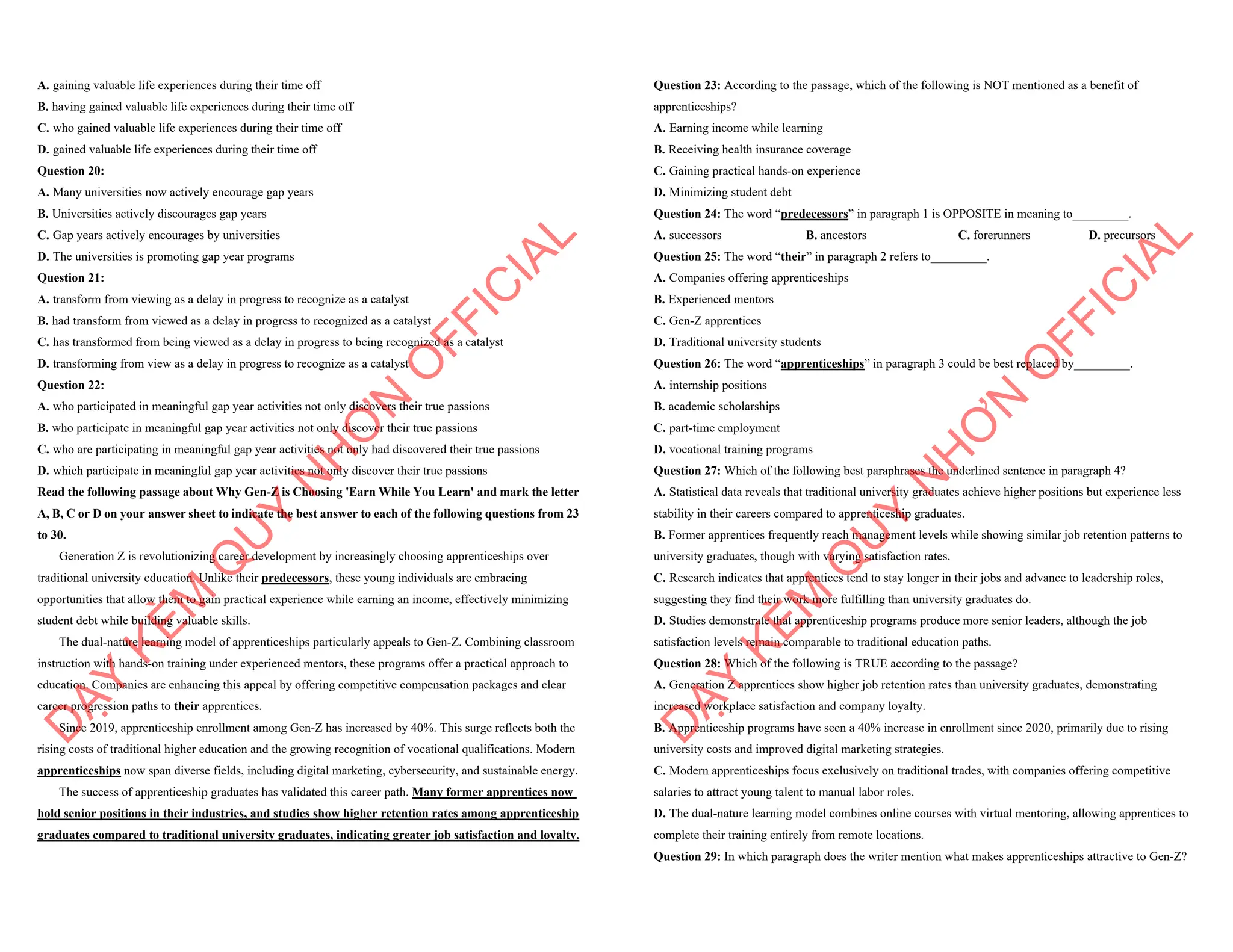 A. gaining valuable life experiences during their time off
B. having gained valuable life experiences during their time off
C. who gained valuable life experiences during their time off
D. gained valuable life experiences during their time off
Question 20:
A. Many universities now actively encourage gap years
B. Universities actively discourages gap years
C. Gap years actively encourages by universities
D. The universities is promoting gap year programs
Question 21:
A. transform from viewing as a delay in progress to recognize as a catalyst
B. had transform from viewed as a delay in progress to recognized as a catalyst
C. has transformed from being viewed as a delay in progress to being recognized as a catalyst
D. transforming from view as a delay in progress to recognize as a catalyst
Question 22:
A. who participated in meaningful gap year activities not only discovers their true passions
B. who participate in meaningful gap year activities not only discover their true passions
C. who are participating in meaningful gap year activities not only had discovered their true passions
D. which participate in meaningful gap year activities not only discover their true passions
Read the following passage about Why Gen-Z is Choosing 'Earn While You Learn' and mark the letter
A, B, C or D on your answer sheet to indicate the best answer to each of the following questions from 23
to 30.
Generation Z is revolutionizing career development by increasingly choosing apprenticeships over
traditional university education. Unlike their predecessors, these young individuals are embracing
opportunities that allow them to gain practical experience while earning an income, effectively minimizing
student debt while building valuable skills.
The dual-nature learning model of apprenticeships particularly appeals to Gen-Z. Combining classroom
instruction with hands-on training under experienced mentors, these programs offer a practical approach to
education. Companies are enhancing this appeal by offering competitive compensation packages and clear
career progression paths to their apprentices.
Since 2019, apprenticeship enrollment among Gen-Z has increased by 40%. This surge reflects both the
rising costs of traditional higher education and the growing recognition of vocational qualifications. Modern
apprenticeships now span diverse fields, including digital marketing, cybersecurity, and sustainable energy.
The success of apprenticeship graduates has validated this career path. Many former apprentices now
hold senior positions in their industries, and studies show higher retention rates among apprenticeship
graduates compared to traditional university graduates, indicating greater job satisfaction and loyalty.
D
Ạ
Y
K
È
M
Q
U
Y
N
H
Ơ
N
O
F
F
I
C
I
A
L
Question 23: According to the passage, which of the following is NOT mentioned as a benefit of
apprenticeships?
A. Earning income while learning
B. Receiving health insurance coverage
C. Gaining practical hands-on experience
D. Minimizing student debt
Question 24: The word “predecessors” in paragraph 1 is OPPOSITE in meaning to_________.
A. successors B. ancestors C. forerunners D. precursors
Question 25: The word “their” in paragraph 2 refers to_________.
A. Companies offering apprenticeships
B. Experienced mentors
C. Gen-Z apprentices
D. Traditional university students
Question 26: The word “apprenticeships” in paragraph 3 could be best replaced by_________.
A. internship positions
B. academic scholarships
C. part-time employment
D. vocational training programs
Question 27: Which of the following best paraphrases the underlined sentence in paragraph 4?
A. Statistical data reveals that traditional university graduates achieve higher positions but experience less
stability in their careers compared to apprenticeship graduates.
B. Former apprentices frequently reach management levels while showing similar job retention patterns to
university graduates, though with varying satisfaction rates.
C. Research indicates that apprentices tend to stay longer in their jobs and advance to leadership roles,
suggesting they find their work more fulfilling than university graduates do.
D. Studies demonstrate that apprenticeship programs produce more senior leaders, although the job
satisfaction levels remain comparable to traditional education paths.
Question 28: Which of the following is TRUE according to the passage?
A. Generation Z apprentices show higher job retention rates than university graduates, demonstrating
increased workplace satisfaction and company loyalty.
B. Apprenticeship programs have seen a 40% increase in enrollment since 2020, primarily due to rising
university costs and improved digital marketing strategies.
C. Modern apprenticeships focus exclusively on traditional trades, with companies offering competitive
salaries to attract young talent to manual labor roles.
D. The dual-nature learning model combines online courses with virtual mentoring, allowing apprentices to
complete their training entirely from remote locations.
Question 29: In which paragraph does the writer mention what makes apprenticeships attractive to Gen-Z?
D
Ạ
Y
K
È
M
Q
U
Y
N
H
Ơ
N
O
F
F
I
C
I
A
L
 