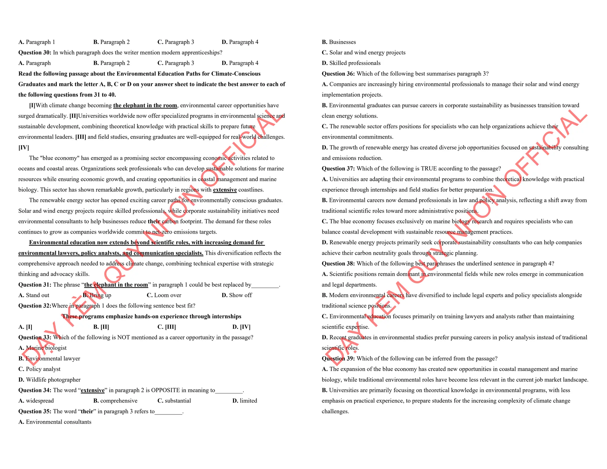 A. Paragraph 1 B. Paragraph 2 C. Paragraph 3 D. Paragraph 4
Question 30: In which paragraph does the writer mention modern apprenticeships?
A. Paragraph B. Paragraph 2 C. Paragraph 3 D. Paragraph 4
Read the following passage about the Environmental Education Paths for Climate-Conscious
Graduates and mark the letter A, B, C or D on your answer sheet to indicate the best answer to each of
the following questions from 31 to 40.
[I]With climate change becoming the elephant in the room, environmental career opportunities have
surged dramatically. [II]Universities worldwide now offer specialized programs in environmental science and
sustainable development, combining theoretical knowledge with practical skills to prepare future
environmental leaders. [III] and field studies, ensuring graduates are well-equipped for real-world challenges.
[IV]
The "blue economy" has emerged as a promising sector encompassing economic activities related to
oceans and coastal areas. Organizations seek professionals who can develop sustainable solutions for marine
resources while ensuring economic growth, and creating opportunities in coastal management and marine
biology. This sector has shown remarkable growth, particularly in regions with extensive coastlines.
The renewable energy sector has opened exciting career paths for environmentally conscious graduates.
Solar and wind energy projects require skilled professionals, while corporate sustainability initiatives need
environmental consultants to help businesses reduce their carbon footprint. The demand for these roles
continues to grow as companies worldwide commit to net-zero emissions targets.
Environmental education now extends beyond scientific roles, with increasing demand for
environmental lawyers, policy analysts, and communication specialists. This diversification reflects the
comprehensive approach needed to address climate change, combining technical expertise with strategic
thinking and advocacy skills.
Question 31: The phrase “the elephant in the room” in paragraph 1 could be best replaced by_________.
A. Stand out B. Bring up C. Loom over D. Show off
Question 32:Where in paragraph 1 does the following sentence best fit?
These programs emphasize hands-on experience through internships
A. [I] B. [II] C. [III] D. [IV]
Question 33: Which of the following is NOT mentioned as a career opportunity in the passage?
A. Marine biologist
B. Environmental lawyer
C. Policy analyst
D. Wildlife photographer
Question 34: The word “extensive” in paragraph 2 is OPPOSITE in meaning to_________.
A. widespread B. comprehensive C. substantial D. limited
Question 35: The word “their” in paragraph 3 refers to_________.
A. Environmental consultants
D
Ạ
Y
K
È
M
Q
U
Y
N
H
Ơ
N
O
F
F
I
C
I
A
L
B. Businesses
C. Solar and wind energy projects
D. Skilled professionals
Question 36: Which of the following best summarises paragraph 3?
A. Companies are increasingly hiring environmental professionals to manage their solar and wind energy
implementation projects.
B. Environmental graduates can pursue careers in corporate sustainability as businesses transition toward
clean energy solutions.
C. The renewable sector offers positions for specialists who can help organizations achieve their
environmental commitments.
D. The growth of renewable energy has created diverse job opportunities focused on sustainability consulting
and emissions reduction.
Question 37: Which of the following is TRUE according to the passage?
A. Universities are adapting their environmental programs to combine theoretical knowledge with practical
experience through internships and field studies for better preparation.
B. Environmental careers now demand professionals in law and policy analysis, reflecting a shift away from
traditional scientific roles toward more administrative positions.
C. The blue economy focuses exclusively on marine biology research and requires specialists who can
balance coastal development with sustainable resource management practices.
D. Renewable energy projects primarily seek corporate sustainability consultants who can help companies
achieve their carbon neutrality goals through strategic planning.
Question 38: Which of the following best paraphrases the underlined sentence in paragraph 4?
A. Scientific positions remain dominant in environmental fields while new roles emerge in communication
and legal departments.
B. Modern environmental careers have diversified to include legal experts and policy specialists alongside
traditional science positions.
C. Environmental education focuses primarily on training lawyers and analysts rather than maintaining
scientific expertise.
D. Recent graduates in environmental studies prefer pursuing careers in policy analysis instead of traditional
scientific roles.
Question 39: Which of the following can be inferred from the passage?
A. The expansion of the blue economy has created new opportunities in coastal management and marine
biology, while traditional environmental roles have become less relevant in the current job market landscape.
B. Universities are primarily focusing on theoretical knowledge in environmental programs, with less
emphasis on practical experience, to prepare students for the increasing complexity of climate change
challenges.
D
Ạ
Y
K
È
M
Q
U
Y
N
H
Ơ
N
O
F
F
I
C
I
A
L
 