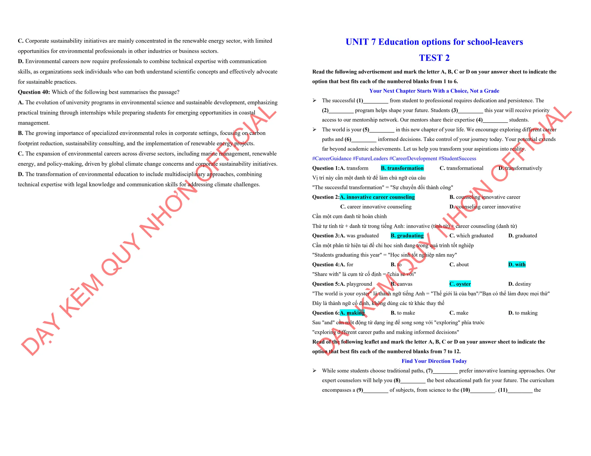 C. Corporate sustainability initiatives are mainly concentrated in the renewable energy sector, with limited
opportunities for environmental professionals in other industries or business sectors.
D. Environmental careers now require professionals to combine technical expertise with communication
skills, as organizations seek individuals who can both understand scientific concepts and effectively advocate
for sustainable practices.
Question 40: Which of the following best summarises the passage?
A. The evolution of university programs in environmental science and sustainable development, emphasizing
practical training through internships while preparing students for emerging opportunities in coastal
management.
B. The growing importance of specialized environmental roles in corporate settings, focusing on carbon
footprint reduction, sustainability consulting, and the implementation of renewable energy projects.
C. The expansion of environmental careers across diverse sectors, including marine management, renewable
energy, and policy-making, driven by global climate change concerns and corporate sustainability initiatives.
D. The transformation of environmental education to include multidisciplinary approaches, combining
technical expertise with legal knowledge and communication skills for addressing climate challenges.
D
Ạ
Y
K
È
M
Q
U
Y
N
H
Ơ
N
O
F
F
I
C
I
A
L
UNIT 7 Education options for school-leavers
TEST 2
Read the following advertisement and mark the letter A, B, C or D on your answer sheet to indicate the
option that best fits each of the numbered blanks from 1 to 6.
Your Next Chapter Starts With a Choice, Not a Grade
ÿ The successful (1)_________ from student to professional requires dedication and persistence. The
(2)_________ program helps shape your future. Students (3)_________ this year will receive priority
access to our mentorship network. Our mentors share their expertise (4)_________ students.
ÿ The world is your (5)_________ in this new chapter of your life. We encourage exploring different career
paths and (6)_________ informed decisions. Take control of your journey today. Your potential extends
far beyond academic achievements. Let us help you transform your aspirations into reality.
#CareerGuidance #FutureLeaders #CareerDevelopment #StudentSuccess
Question 1:A. transform B. transformation C. transformational D. transformatively
Vị trí này cần một danh từ để làm chủ ngữ của câu
"The successful transformation" = "Sự chuyển đổi thành công"
Question 2:A. innovative career counseling B. counseling innovative career
C. career innovative counseling D. counseling career innovative
Cần một cụm danh từ hoàn chỉnh
Thứ tự tính từ + danh từ trong tiếng Anh: innovative (tính từ) + career counseling (danh từ)
Question 3:A. was graduated B. graduating C. which graduated D. graduated
Cần một phân từ hiện tại để chỉ học sinh đang trong quá trình tốt nghiệp
"Students graduating this year" = "Học sinh tốt nghiệp năm nay"
Question 4:A. for B. to C. about D. with
"Share with" là cụm từ cố định = "chia sẻ với"
Question 5:A. playground B. canvas C. oyster D. destiny
"The world is your oyster" là thành ngữ tiếng Anh = "Thế giới là của bạn"/"Bạn có thể làm được mọi thứ"
Đây là thành ngữ cố định, không dùng các từ khác thay thế
Question 6:A. making B. to make C. make D. to making
Sau "and" cần một động từ dạng ing để song song với "exploring" phía trước
"exploring different career paths and making informed decisions"
Read of the following leaflet and mark the letter A, B, C or D on your answer sheet to indicate the
option that best fits each of the numbered blanks from 7 to 12.
Find Your Direction Today
ÿ While some students choose traditional paths, (7)_________ prefer innovative learning approaches. Our
expert counselors will help you (8)_________ the best educational path for your future. The curriculum
encompasses a (9)_________ of subjects, from science to the (10)_________. (11)_________ the
D
Ạ
Y
K
È
M
Q
U
Y
N
H
Ơ
N
O
F
F
I
C
I
A
L
 