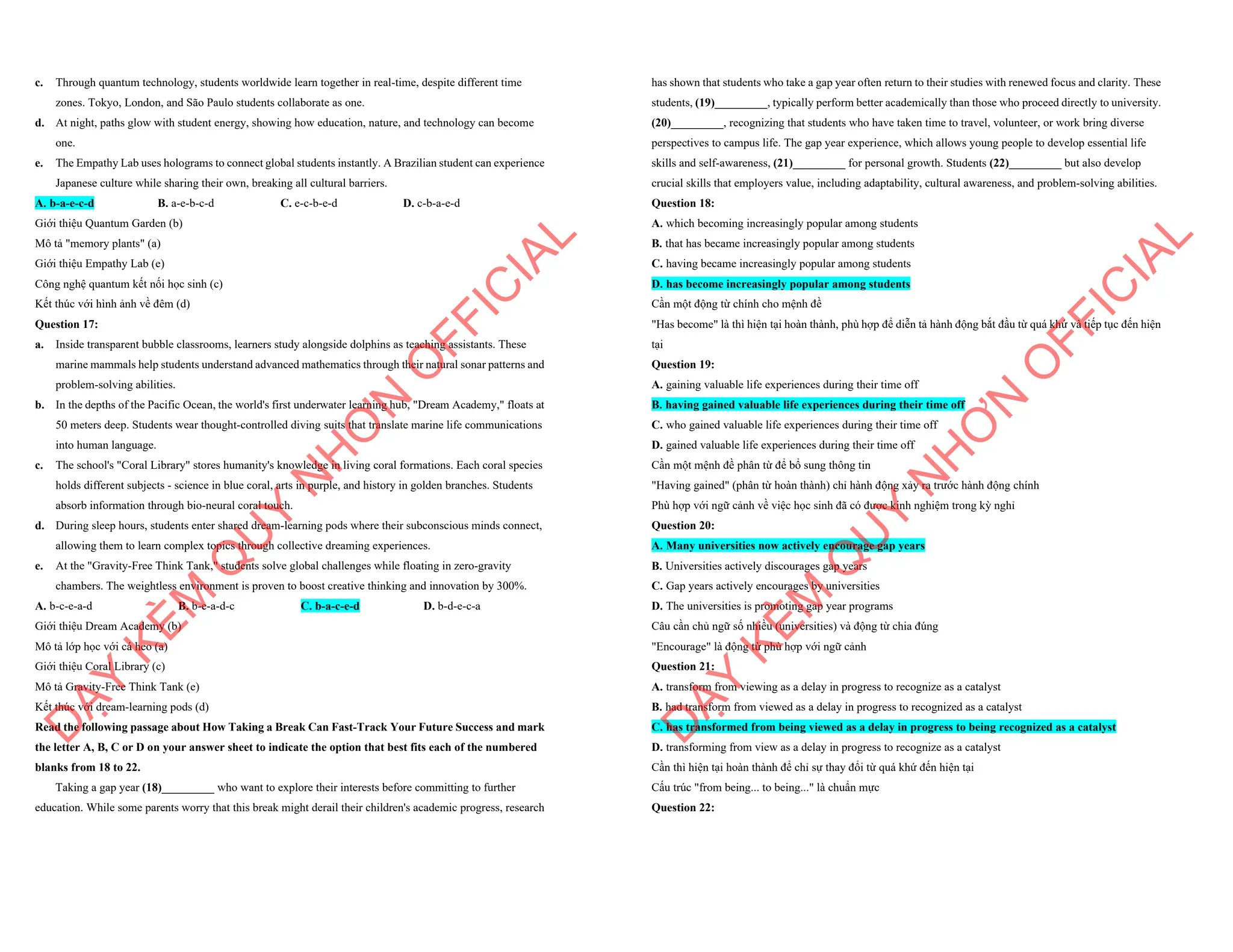 c. Through quantum technology, students worldwide learn together in real-time, despite different time
zones. Tokyo, London, and São Paulo students collaborate as one.
d. At night, paths glow with student energy, showing how education, nature, and technology can become
one.
e. The Empathy Lab uses holograms to connect global students instantly. A Brazilian student can experience
Japanese culture while sharing their own, breaking all cultural barriers.
A. b-a-e-c-d B. a-e-b-c-d C. e-c-b-e-d D. c-b-a-e-d
Giới thiệu Quantum Garden (b)
Mô tả "memory plants" (a)
Giới thiệu Empathy Lab (e)
Công nghệ quantum kết nối học sinh (c)
Kết thúc với hình ảnh về đêm (d)
Question 17:
a. Inside transparent bubble classrooms, learners study alongside dolphins as teaching assistants. These
marine mammals help students understand advanced mathematics through their natural sonar patterns and
problem-solving abilities.
b. In the depths of the Pacific Ocean, the world's first underwater learning hub, "Dream Academy," floats at
50 meters deep. Students wear thought-controlled diving suits that translate marine life communications
into human language.
c. The school's "Coral Library" stores humanity's knowledge in living coral formations. Each coral species
holds different subjects - science in blue coral, arts in purple, and history in golden branches. Students
absorb information through bio-neural coral touch.
d. During sleep hours, students enter shared dream-learning pods where their subconscious minds connect,
allowing them to learn complex topics through collective dreaming experiences.
e. At the "Gravity-Free Think Tank," students solve global challenges while floating in zero-gravity
chambers. The weightless environment is proven to boost creative thinking and innovation by 300%.
A. b-c-e-a-d B. b-e-a-d-c C. b-a-c-e-d D. b-d-e-c-a
Giới thiệu Dream Academy (b)
Mô tả lớp học với cá heo (a)
Giới thiệu Coral Library (c)
Mô tả Gravity-Free Think Tank (e)
Kết thúc với dream-learning pods (d)
Read the following passage about How Taking a Break Can Fast-Track Your Future Success and mark
the letter A, B, C or D on your answer sheet to indicate the option that best fits each of the numbered
blanks from 18 to 22.
Taking a gap year (18)_________ who want to explore their interests before committing to further
education. While some parents worry that this break might derail their children's academic progress, research
D
Ạ
Y
K
È
M
Q
U
Y
N
H
Ơ
N
O
F
F
I
C
I
A
L
has shown that students who take a gap year often return to their studies with renewed focus and clarity. These
students, (19)_________, typically perform better academically than those who proceed directly to university.
(20)_________, recognizing that students who have taken time to travel, volunteer, or work bring diverse
perspectives to campus life. The gap year experience, which allows young people to develop essential life
skills and self-awareness, (21)_________ for personal growth. Students (22)_________ but also develop
crucial skills that employers value, including adaptability, cultural awareness, and problem-solving abilities.
Question 18:
A. which becoming increasingly popular among students
B. that has became increasingly popular among students
C. having became increasingly popular among students
D. has become increasingly popular among students
Cần một động từ chính cho mệnh đề
"Has become" là thì hiện tại hoàn thành, phù hợp để diễn tả hành động bắt đầu từ quá khứ và tiếp tục đến hiện
tại
Question 19:
A. gaining valuable life experiences during their time off
B. having gained valuable life experiences during their time off
C. who gained valuable life experiences during their time off
D. gained valuable life experiences during their time off
Cần một mệnh đề phân từ để bổ sung thông tin
"Having gained" (phân từ hoàn thành) chỉ hành động xảy ra trước hành động chính
Phù hợp với ngữ cảnh về việc học sinh đã có được kinh nghiệm trong kỳ nghỉ
Question 20:
A. Many universities now actively encourage gap years
B. Universities actively discourages gap years
C. Gap years actively encourages by universities
D. The universities is promoting gap year programs
Câu cần chủ ngữ số nhiều (universities) và động từ chia đúng
"Encourage" là động từ phù hợp với ngữ cảnh
Question 21:
A. transform from viewing as a delay in progress to recognize as a catalyst
B. had transform from viewed as a delay in progress to recognized as a catalyst
C. has transformed from being viewed as a delay in progress to being recognized as a catalyst
D. transforming from view as a delay in progress to recognize as a catalyst
Cần thì hiện tại hoàn thành để chỉ sự thay đổi từ quá khứ đến hiện tại
Cấu trúc "from being... to being..." là chuẩn mực
Question 22:
D
Ạ
Y
K
È
M
Q
U
Y
N
H
Ơ
N
O
F
F
I
C
I
A
L
 