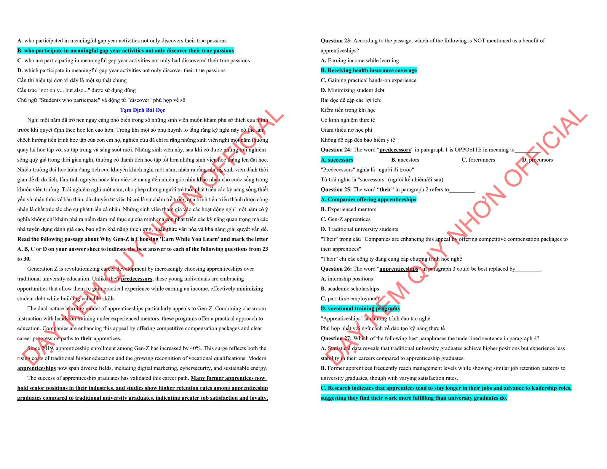 A. who participated in meaningful gap year activities not only discovers their true passions
B. who participate in meaningful gap year activities not only discover their true passions
C. who are participating in meaningful gap year activities not only had discovered their true passions
D. which participate in meaningful gap year activities not only discover their true passions
Cần thì hiện tại đơn vì đây là một sự thật chung
Cấu trúc "not only... but also..." được sử dụng đúng
Chủ ngữ "Students who participate" và động từ "discover" phù hợp về số
Tạm Dịch Bài Đọc
Nghỉ một năm đã trở nên ngày càng phổ biến trong số những sinh viên muốn khám phá sở thích của mình
trước khi quyết định theo học lên cao hơn. Trong khi một số phụ huynh lo lắng rằng kỳ nghỉ này có thể làm
chệch hướng tiến trình học tập của con em họ, nghiên cứu đã chỉ ra rằng những sinh viên nghỉ một năm thường
quay lại học tập với sự tập trung và sáng suốt mới. Những sinh viên này, sau khi có được những trải nghiệm
sống quý giá trong thời gian nghỉ, thường có thành tích học tập tốt hơn những sinh viên học thẳng lên đại học.
Nhiều trường đại học hiện đang tích cực khuyến khích nghỉ một năm, nhận ra rằng những sinh viên dành thời
gian để đi du lịch, làm tình nguyện hoặc làm việc sẽ mang đến nhiều góc nhìn khác nhau cho cuộc sống trong
khuôn viên trường. Trải nghiệm nghỉ một năm, cho phép những người trẻ tuổi phát triển các kỹ năng sống thiết
yếu và nhận thức về bản thân, đã chuyển từ việc bị coi là sự chậm trễ trong quá trình tiến triển thành được công
nhận là chất xúc tác cho sự phát triển cá nhân. Những sinh viên tham gia vào các hoạt động nghỉ một năm có ý
nghĩa không chỉ khám phá ra niềm đam mê thực sự của mình mà còn phát triển các kỹ năng quan trọng mà các
nhà tuyển dụng đánh giá cao, bao gồm khả năng thích ứng, nhận thức văn hóa và khả năng giải quyết vấn đề.
Read the following passage about Why Gen-Z is Choosing 'Earn While You Learn' and mark the letter
A, B, C or D on your answer sheet to indicate the best answer to each of the following questions from 23
to 30.
Generation Z is revolutionizing career development by increasingly choosing apprenticeships over
traditional university education. Unlike their predecessors, these young individuals are embracing
opportunities that allow them to gain practical experience while earning an income, effectively minimizing
student debt while building valuable skills.
The dual-nature learning model of apprenticeships particularly appeals to Gen-Z. Combining classroom
instruction with hands-on training under experienced mentors, these programs offer a practical approach to
education. Companies are enhancing this appeal by offering competitive compensation packages and clear
career progression paths to their apprentices.
Since 2019, apprenticeship enrollment among Gen-Z has increased by 40%. This surge reflects both the
rising costs of traditional higher education and the growing recognition of vocational qualifications. Modern
apprenticeships now span diverse fields, including digital marketing, cybersecurity, and sustainable energy.
The success of apprenticeship graduates has validated this career path. Many former apprentices now
hold senior positions in their industries, and studies show higher retention rates among apprenticeship
graduates compared to traditional university graduates, indicating greater job satisfaction and loyalty.
D
Ạ
Y
K
È
M
Q
U
Y
N
H
Ơ
N
O
F
F
I
C
I
A
L
Question 23: According to the passage, which of the following is NOT mentioned as a benefit of
apprenticeships?
A. Earning income while learning
B. Receiving health insurance coverage
C. Gaining practical hands-on experience
D. Minimizing student debt
Bài đọc đề cập các lợi ích:
Kiếm tiền trong khi học
Có kinh nghiệm thực tế
Giảm thiểu nợ học phí
Không đề cập đến bảo hiểm y tế
Question 24: The word “predecessors” in paragraph 1 is OPPOSITE in meaning to_________.
A. successors B. ancestors C. forerunners D. precursors
"Predecessors" nghĩa là "người đi trước"
Từ trái nghĩa là "successors" (người kế nhiệm/đi sau)
Question 25: The word “their” in paragraph 2 refers to_________.
A. Companies offering apprenticeships
B. Experienced mentors
C. Gen-Z apprentices
D. Traditional university students
"Their" trong câu "Companies are enhancing this appeal by offering competitive compensation packages to
their apprentices"
"Their" chỉ các công ty đang cung cấp chương trình học nghề
Question 26: The word “apprenticeships” in paragraph 3 could be best replaced by_________.
A. internship positions
B. academic scholarships
C. part-time employment
D. vocational training programs
"Apprenticeships" là chương trình đào tạo nghề
Phù hợp nhất với ngữ cảnh về đào tạo kỹ năng thực tế
Question 27: Which of the following best paraphrases the underlined sentence in paragraph 4?
A. Statistical data reveals that traditional university graduates achieve higher positions but experience less
stability in their careers compared to apprenticeship graduates.
B. Former apprentices frequently reach management levels while showing similar job retention patterns to
university graduates, though with varying satisfaction rates.
C. Research indicates that apprentices tend to stay longer in their jobs and advance to leadership roles,
suggesting they find their work more fulfilling than university graduates do.
D
Ạ
Y
K
È
M
Q
U
Y
N
H
Ơ
N
O
F
F
I
C
I
A
L
 