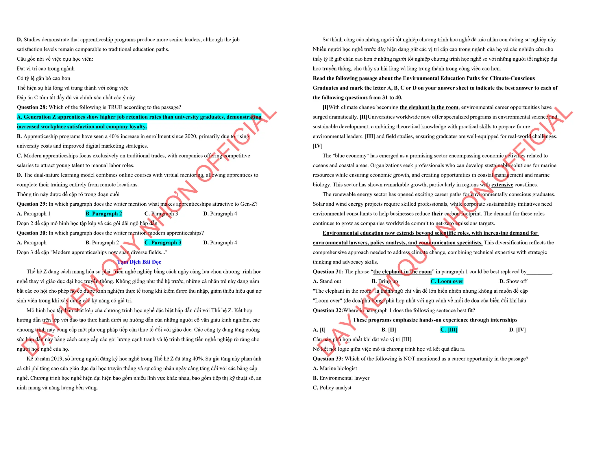 D. Studies demonstrate that apprenticeship programs produce more senior leaders, although the job
satisfaction levels remain comparable to traditional education paths.
Câu gốc nói về việc cựu học viên:
Đạt vị trí cao trong ngành
Có tỷ lệ gắn bó cao hơn
Thể hiện sự hài lòng và trung thành với công việc
Đáp án C tóm tắt đầy đủ và chính xác nhất các ý này
Question 28: Which of the following is TRUE according to the passage?
A. Generation Z apprentices show higher job retention rates than university graduates, demonstrating
increased workplace satisfaction and company loyalty.
B. Apprenticeship programs have seen a 40% increase in enrollment since 2020, primarily due to rising
university costs and improved digital marketing strategies.
C. Modern apprenticeships focus exclusively on traditional trades, with companies offering competitive
salaries to attract young talent to manual labor roles.
D. The dual-nature learning model combines online courses with virtual mentoring, allowing apprentices to
complete their training entirely from remote locations.
Thông tin này được đề cập rõ trong đoạn cuối
Question 29: In which paragraph does the writer mention what makes apprenticeships attractive to Gen-Z?
A. Paragraph 1 B. Paragraph 2 C. Paragraph 3 D. Paragraph 4
Đoạn 2 đề cập mô hình học tập kép và các gói đãi ngộ hấp dẫn
Question 30: In which paragraph does the writer mention modern apprenticeships?
A. Paragraph B. Paragraph 2 C. Paragraph 3 D. Paragraph 4
Đoạn 3 đề cập "Modern apprenticeships now span diverse fields..."
Tạm Dịch Bài Đọc
Thế hệ Z đang cách mạng hóa sự phát triển nghề nghiệp bằng cách ngày càng lựa chọn chương trình học
nghề thay vì giáo dục đại học truyền thống. Không giống như thế hệ trước, những cá nhân trẻ này đang nắm
bắt các cơ hội cho phép họ có được kinh nghiệm thực tế trong khi kiếm được thu nhập, giảm thiểu hiệu quả nợ
sinh viên trong khi xây dựng các kỹ năng có giá trị.
Mô hình học tập bản chất kép của chương trình học nghề đặc biệt hấp dẫn đối với Thế hệ Z. Kết hợp
hướng dẫn trên lớp với đào tạo thực hành dưới sự hướng dẫn của những người cố vấn giàu kinh nghiệm, các
chương trình này cung cấp một phương pháp tiếp cận thực tế đối với giáo dục. Các công ty đang tăng cường
sức hấp dẫn này bằng cách cung cấp các gói lương cạnh tranh và lộ trình thăng tiến nghề nghiệp rõ ràng cho
người học nghề của họ.
Kể từ năm 2019, số lượng người đăng ký học nghề trong Thế hệ Z đã tăng 40%. Sự gia tăng này phản ánh
cả chi phí tăng cao của giáo dục đại học truyền thống và sự công nhận ngày càng tăng đối với các bằng cấp
nghề. Chương trình học nghề hiện đại hiện bao gồm nhiều lĩnh vực khác nhau, bao gồm tiếp thị kỹ thuật số, an
ninh mạng và năng lượng bền vững.
D
Ạ
Y
K
È
M
Q
U
Y
N
H
Ơ
N
O
F
F
I
C
I
A
L
Sự thành công của những người tốt nghiệp chương trình học nghề đã xác nhận con đường sự nghiệp này.
Nhiều người học nghề trước đây hiện đang giữ các vị trí cấp cao trong ngành của họ và các nghiên cứu cho
thấy tỷ lệ giữ chân cao hơn ở những người tốt nghiệp chương trình học nghề so với những người tốt nghiệp đại
học truyền thống, cho thấy sự hài lòng và lòng trung thành trong công việc cao hơn.
Read the following passage about the Environmental Education Paths for Climate-Conscious
Graduates and mark the letter A, B, C or D on your answer sheet to indicate the best answer to each of
the following questions from 31 to 40.
[I]With climate change becoming the elephant in the room, environmental career opportunities have
surged dramatically. [II]Universities worldwide now offer specialized programs in environmental science and
sustainable development, combining theoretical knowledge with practical skills to prepare future
environmental leaders. [III] and field studies, ensuring graduates are well-equipped for real-world challenges.
[IV]
The "blue economy" has emerged as a promising sector encompassing economic activities related to
oceans and coastal areas. Organizations seek professionals who can develop sustainable solutions for marine
resources while ensuring economic growth, and creating opportunities in coastal management and marine
biology. This sector has shown remarkable growth, particularly in regions with extensive coastlines.
The renewable energy sector has opened exciting career paths for environmentally conscious graduates.
Solar and wind energy projects require skilled professionals, while corporate sustainability initiatives need
environmental consultants to help businesses reduce their carbon footprint. The demand for these roles
continues to grow as companies worldwide commit to net-zero emissions targets.
Environmental education now extends beyond scientific roles, with increasing demand for
environmental lawyers, policy analysts, and communication specialists. This diversification reflects the
comprehensive approach needed to address climate change, combining technical expertise with strategic
thinking and advocacy skills.
Question 31: The phrase “the elephant in the room” in paragraph 1 could be best replaced by_________.
A. Stand out B. Bring up C. Loom over D. Show off
"The elephant in the room" là thành ngữ chỉ vấn đề lớn hiển nhiên nhưng không ai muốn đề cập
"Loom over" (đe dọa/phủ bóng) phù hợp nhất với ngữ cảnh về mối đe dọa của biến đổi khí hậu
Question 32:Where in paragraph 1 does the following sentence best fit?
These programs emphasize hands-on experience through internships
A. [I] B. [II] C. [III] D. [IV]
Câu này phù hợp nhất khi đặt vào vị trí [III]
Nó kết nối logic giữa việc mô tả chương trình học và kết quả đầu ra
Question 33: Which of the following is NOT mentioned as a career opportunity in the passage?
A. Marine biologist
B. Environmental lawyer
C. Policy analyst
D
Ạ
Y
K
È
M
Q
U
Y
N
H
Ơ
N
O
F
F
I
C
I
A
L
 