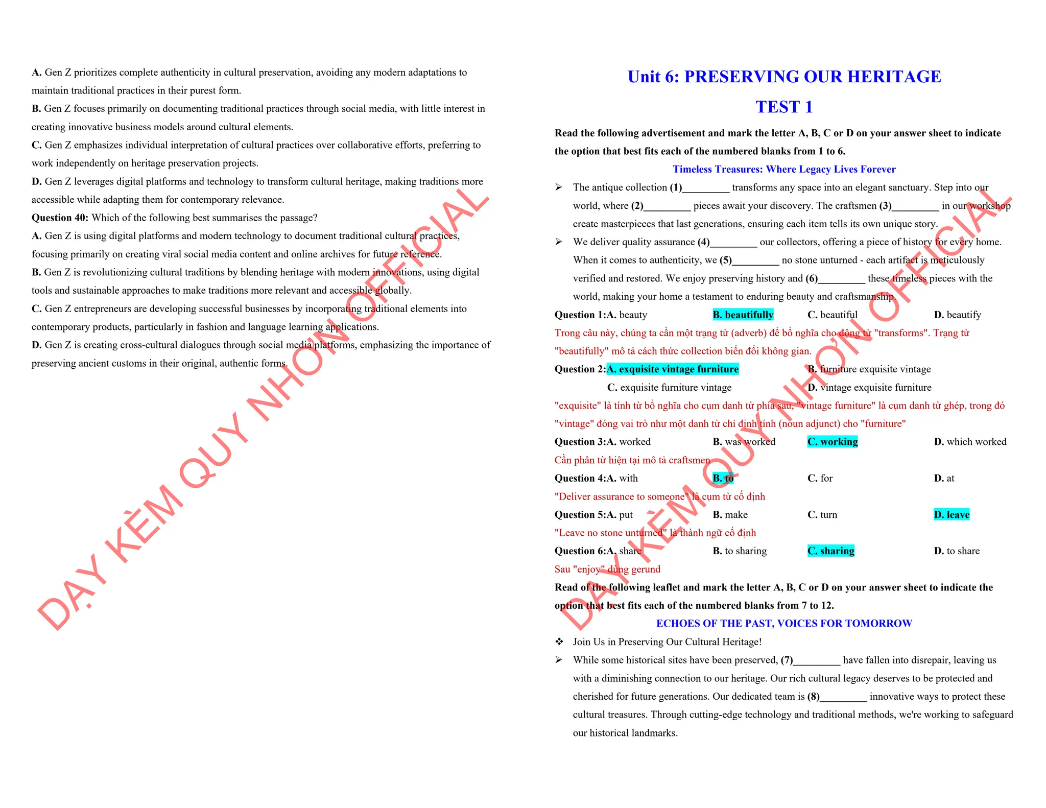 A. Gen Z prioritizes complete authenticity in cultural preservation, avoiding any modern adaptations to
maintain traditional practices in their purest form.
B. Gen Z focuses primarily on documenting traditional practices through social media, with little interest in
creating innovative business models around cultural elements.
C. Gen Z emphasizes individual interpretation of cultural practices over collaborative efforts, preferring to
work independently on heritage preservation projects.
D. Gen Z leverages digital platforms and technology to transform cultural heritage, making traditions more
accessible while adapting them for contemporary relevance.
Question 40: Which of the following best summarises the passage?
A. Gen Z is using digital platforms and modern technology to document traditional cultural practices,
focusing primarily on creating viral social media content and online archives for future reference.
B. Gen Z is revolutionizing cultural traditions by blending heritage with modern innovations, using digital
tools and sustainable approaches to make traditions more relevant and accessible globally.
C. Gen Z entrepreneurs are developing successful businesses by incorporating traditional elements into
contemporary products, particularly in fashion and language learning applications.
D. Gen Z is creating cross-cultural dialogues through social media platforms, emphasizing the importance of
preserving ancient customs in their original, authentic forms.
D
Ạ
Y
K
È
M
Q
U
Y
N
H
Ơ
N
O
F
F
I
C
I
A
L
Unit 6: PRESERVING OUR HERITAGE
TEST 1
Read the following advertisement and mark the letter A, B, C or D on your answer sheet to indicate
the option that best fits each of the numbered blanks from 1 to 6.
Timeless Treasures: Where Legacy Lives Forever
ÿ The antique collection (1)_________ transforms any space into an elegant sanctuary. Step into our
world, where (2)_________ pieces await your discovery. The craftsmen (3)_________ in our workshop
create masterpieces that last generations, ensuring each item tells its own unique story.
ÿ We deliver quality assurance (4)_________ our collectors, offering a piece of history for every home.
When it comes to authenticity, we (5)_________ no stone unturned - each artifact is meticulously
verified and restored. We enjoy preserving history and (6)_________ these timeless pieces with the
world, making your home a testament to enduring beauty and craftsmanship.
Question 1:A. beauty B. beautifully C. beautiful D. beautify
Trong câu này, chúng ta cần một trạng từ (adverb) để bổ nghĩa cho động từ "transforms". Trạng từ
"beautifully" mô tả cách thức collection biến đổi không gian.
Question 2:A. exquisite vintage furniture B. furniture exquisite vintage
C. exquisite furniture vintage D. vintage exquisite furniture
"exquisite" là tính từ bổ nghĩa cho cụm danh từ phía sau, "vintage furniture" là cụm danh từ ghép, trong đó
"vintage" đóng vai trò như một danh từ chỉ định tính (noun adjunct) cho "furniture"
Question 3:A. worked B. was worked C. working D. which worked
Cần phân từ hiện tại mô tả craftsmen
Question 4:A. with B. to C. for D. at
"Deliver assurance to someone" là cụm từ cố định
Question 5:A. put B. make C. turn D. leave
"Leave no stone unturned" là thành ngữ cố định
Question 6:A. share B. to sharing C. sharing D. to share
Sau "enjoy" dùng gerund
Read of the following leaflet and mark the letter A, B, C or D on your answer sheet to indicate the
option that best fits each of the numbered blanks from 7 to 12.
ECHOES OF THE PAST, VOICES FOR TOMORROW
v Join Us in Preserving Our Cultural Heritage!
ÿ While some historical sites have been preserved, (7)_________ have fallen into disrepair, leaving us
with a diminishing connection to our heritage. Our rich cultural legacy deserves to be protected and
cherished for future generations. Our dedicated team is (8)_________ innovative ways to protect these
cultural treasures. Through cutting-edge technology and traditional methods, we're working to safeguard
our historical landmarks.
D
Ạ
Y
K
È
M
Q
U
Y
N
H
Ơ
N
O
F
F
I
C
I
A
L
 