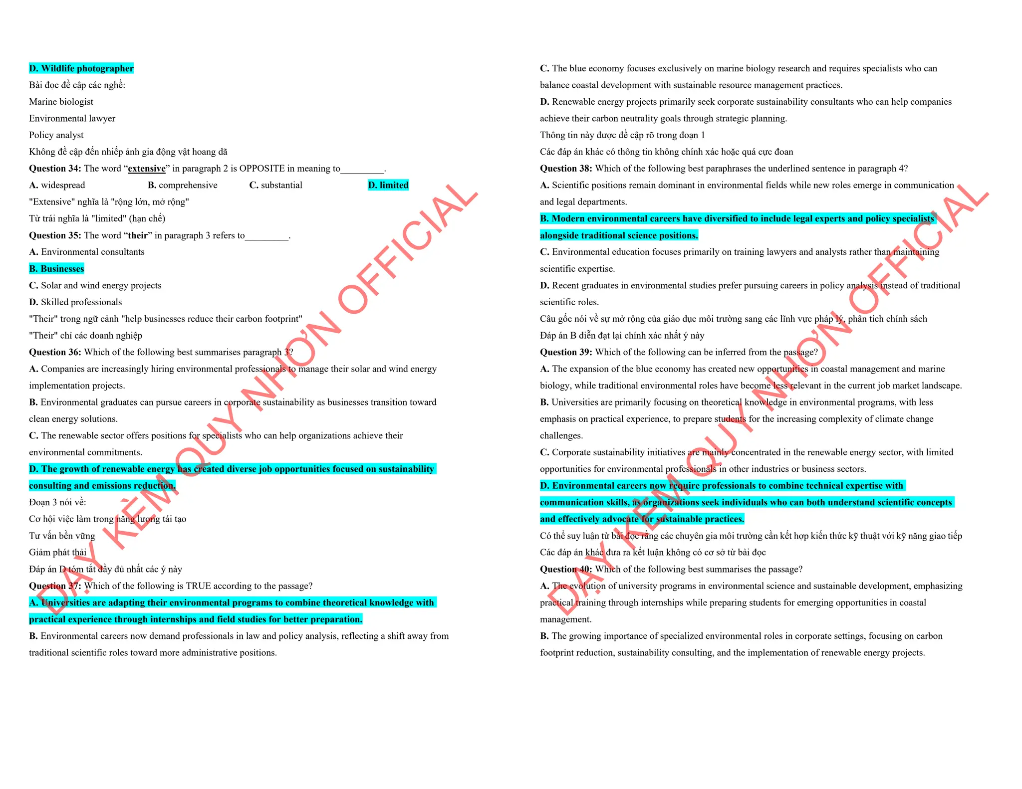 D. Wildlife photographer
Bài đọc đề cập các nghề:
Marine biologist
Environmental lawyer
Policy analyst
Không đề cập đến nhiếp ảnh gia động vật hoang dã
Question 34: The word “extensive” in paragraph 2 is OPPOSITE in meaning to_________.
A. widespread B. comprehensive C. substantial D. limited
"Extensive" nghĩa là "rộng lớn, mở rộng"
Từ trái nghĩa là "limited" (hạn chế)
Question 35: The word “their” in paragraph 3 refers to_________.
A. Environmental consultants
B. Businesses
C. Solar and wind energy projects
D. Skilled professionals
"Their" trong ngữ cảnh "help businesses reduce their carbon footprint"
"Their" chỉ các doanh nghiệp
Question 36: Which of the following best summarises paragraph 3?
A. Companies are increasingly hiring environmental professionals to manage their solar and wind energy
implementation projects.
B. Environmental graduates can pursue careers in corporate sustainability as businesses transition toward
clean energy solutions.
C. The renewable sector offers positions for specialists who can help organizations achieve their
environmental commitments.
D. The growth of renewable energy has created diverse job opportunities focused on sustainability
consulting and emissions reduction.
Đoạn 3 nói về:
Cơ hội việc làm trong năng lượng tái tạo
Tư vấn bền vững
Giảm phát thải
Đáp án D tóm tắt đầy đủ nhất các ý này
Question 37: Which of the following is TRUE according to the passage?
A. Universities are adapting their environmental programs to combine theoretical knowledge with
practical experience through internships and field studies for better preparation.
B. Environmental careers now demand professionals in law and policy analysis, reflecting a shift away from
traditional scientific roles toward more administrative positions.
D
Ạ
Y
K
È
M
Q
U
Y
N
H
Ơ
N
O
F
F
I
C
I
A
L
C. The blue economy focuses exclusively on marine biology research and requires specialists who can
balance coastal development with sustainable resource management practices.
D. Renewable energy projects primarily seek corporate sustainability consultants who can help companies
achieve their carbon neutrality goals through strategic planning.
Thông tin này được đề cập rõ trong đoạn 1
Các đáp án khác có thông tin không chính xác hoặc quá cực đoan
Question 38: Which of the following best paraphrases the underlined sentence in paragraph 4?
A. Scientific positions remain dominant in environmental fields while new roles emerge in communication
and legal departments.
B. Modern environmental careers have diversified to include legal experts and policy specialists
alongside traditional science positions.
C. Environmental education focuses primarily on training lawyers and analysts rather than maintaining
scientific expertise.
D. Recent graduates in environmental studies prefer pursuing careers in policy analysis instead of traditional
scientific roles.
Câu gốc nói về sự mở rộng của giáo dục môi trường sang các lĩnh vực pháp lý, phân tích chính sách
Đáp án B diễn đạt lại chính xác nhất ý này
Question 39: Which of the following can be inferred from the passage?
A. The expansion of the blue economy has created new opportunities in coastal management and marine
biology, while traditional environmental roles have become less relevant in the current job market landscape.
B. Universities are primarily focusing on theoretical knowledge in environmental programs, with less
emphasis on practical experience, to prepare students for the increasing complexity of climate change
challenges.
C. Corporate sustainability initiatives are mainly concentrated in the renewable energy sector, with limited
opportunities for environmental professionals in other industries or business sectors.
D. Environmental careers now require professionals to combine technical expertise with
communication skills, as organizations seek individuals who can both understand scientific concepts
and effectively advocate for sustainable practices.
Có thể suy luận từ bài đọc rằng các chuyên gia môi trường cần kết hợp kiến thức kỹ thuật với kỹ năng giao tiếp
Các đáp án khác đưa ra kết luận không có cơ sở từ bài đọc
Question 40: Which of the following best summarises the passage?
A. The evolution of university programs in environmental science and sustainable development, emphasizing
practical training through internships while preparing students for emerging opportunities in coastal
management.
B. The growing importance of specialized environmental roles in corporate settings, focusing on carbon
footprint reduction, sustainability consulting, and the implementation of renewable energy projects.
D
Ạ
Y
K
È
M
Q
U
Y
N
H
Ơ
N
O
F
F
I
C
I
A
L
 