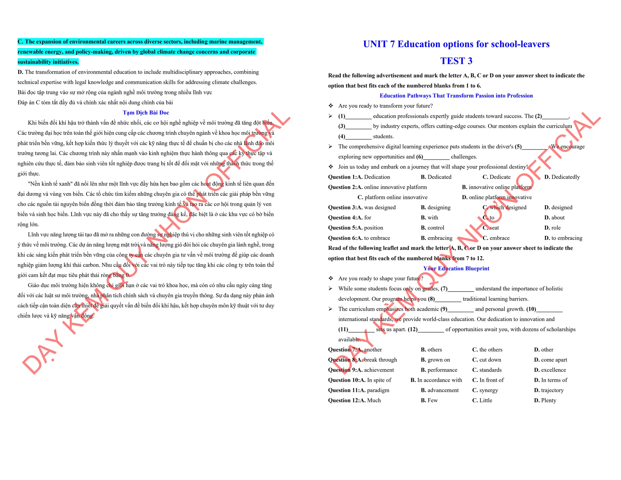 C. The expansion of environmental careers across diverse sectors, including marine management,
renewable energy, and policy-making, driven by global climate change concerns and corporate
sustainability initiatives.
D. The transformation of environmental education to include multidisciplinary approaches, combining
technical expertise with legal knowledge and communication skills for addressing climate challenges.
Bài đọc tập trung vào sự mở rộng của ngành nghề môi trường trong nhiều lĩnh vực
Đáp án C tóm tắt đầy đủ và chính xác nhất nội dung chính của bài
Tạm Dịch Bài Đoc
Khi biến đổi khí hậu trở thành vấn đề nhức nhối, các cơ hội nghề nghiệp về môi trường đã tăng đột biến.
Các trường đại học trên toàn thế giới hiện cung cấp các chương trình chuyên ngành về khoa học môi trường và
phát triển bền vững, kết hợp kiến thức lý thuyết với các kỹ năng thực tế để chuẩn bị cho các nhà lãnh đạo môi
trường tương lai. Các chương trình này nhấn mạnh vào kinh nghiệm thực hành thông qua các kỳ thực tập và
nghiên cứu thực tế, đảm bảo sinh viên tốt nghiệp được trang bị tốt để đối mặt với những thách thức trong thế
giới thực.
"Nền kinh tế xanh" đã nổi lên như một lĩnh vực đầy hứa hẹn bao gồm các hoạt động kinh tế liên quan đến
đại dương và vùng ven biển. Các tổ chức tìm kiếm những chuyên gia có thể phát triển các giải pháp bền vững
cho các nguồn tài nguyên biển đồng thời đảm bảo tăng trưởng kinh tế và tạo ra các cơ hội trong quản lý ven
biển và sinh học biển. Lĩnh vực này đã cho thấy sự tăng trưởng đáng kể, đặc biệt là ở các khu vực có bờ biển
rộng lớn.
Lĩnh vực năng lượng tái tạo đã mở ra những con đường sự nghiệp thú vị cho những sinh viên tốt nghiệp có
ý thức về môi trường. Các dự án năng lượng mặt trời và năng lượng gió đòi hỏi các chuyên gia lành nghề, trong
khi các sáng kiến phát triển bền vững của công ty cần các chuyên gia tư vấn về môi trường để giúp các doanh
nghiệp giảm lượng khí thải carbon. Nhu cầu đối với các vai trò này tiếp tục tăng khi các công ty trên toàn thế
giới cam kết đạt mục tiêu phát thải ròng bằng 0.
Giáo dục môi trường hiện không chỉ giới hạn ở các vai trò khoa học, mà còn có nhu cầu ngày càng tăng
đối với các luật sư môi trường, nhà phân tích chính sách và chuyên gia truyền thông. Sự đa dạng này phản ánh
cách tiếp cận toàn diện cần thiết để giải quyết vấn đề biến đổi khí hậu, kết hợp chuyên môn kỹ thuật với tư duy
chiến lược và kỹ năng vận động.
D
Ạ
Y
K
È
M
Q
U
Y
N
H
Ơ
N
O
F
F
I
C
I
A
L
UNIT 7 Education options for school-leavers
TEST 3
Read the following advertisement and mark the letter A, B, C or D on your answer sheet to indicate the
option that best fits each of the numbered blanks from 1 to 6.
Education Pathways That Transform Passion into Profession
v Are you ready to transform your future?
ÿ (1)_________ education professionals expertly guide students toward success. The (2)_________,
(3)_________ by industry experts, offers cutting-edge courses. Our mentors explain the curriculum
(4)_________ students.
ÿ The comprehensive digital learning experience puts students in the driver's (5)_________. We encourage
exploring new opportunities and (6)_________ challenges.
v Join us today and embark on a journey that will shape your professional destiny!
Question 1:A. Dedication B. Dedicated C. Dedicate D. Dedicatedly
Question 2:A. online innovative platform B. innovative online platform
C. platform online innovative D. online platform innovative
Question 3:A. was designed B. designing C. which designed D. designed
Question 4:A. for B. with C. to D. about
Question 5:A. position B. control C. seat D. role
Question 6:A. to embrace B. embracing C. embrace D. to embracing
Read of the following leaflet and mark the letter A, B, C or D on your answer sheet to indicate the
option that best fits each of the numbered blanks from 7 to 12.
Your Education Blueprint
v Are you ready to shape your future?
ÿ While some students focus only on grades, (7)_________ understand the importance of holistic
development. Our program helps you (8)_________ traditional learning barriers.
ÿ The curriculum emphasizes both academic (9)_________ and personal growth. (10)_________
international standards, we provide world-class education. Our dedication to innovation and
(11)_________ sets us apart. (12)_________ of opportunities await you, with dozens of scholarships
available.
Question 7:A. another B. others C. the others D. other
Question 8:A. break through B. grown on C. cut down D. come apart
Question 9:A. achievement B. performance C. standards D. excellence
Question 10:A. In spite of B. In accordance with C. In front of D. In terms of
Question 11:A. paradigm B. advancement C. synergy D. trajectory
Question 12:A. Much B. Few C. Little D. Plenty
D
Ạ
Y
K
È
M
Q
U
Y
N
H
Ơ
N
O
F
F
I
C
I
A
L
 