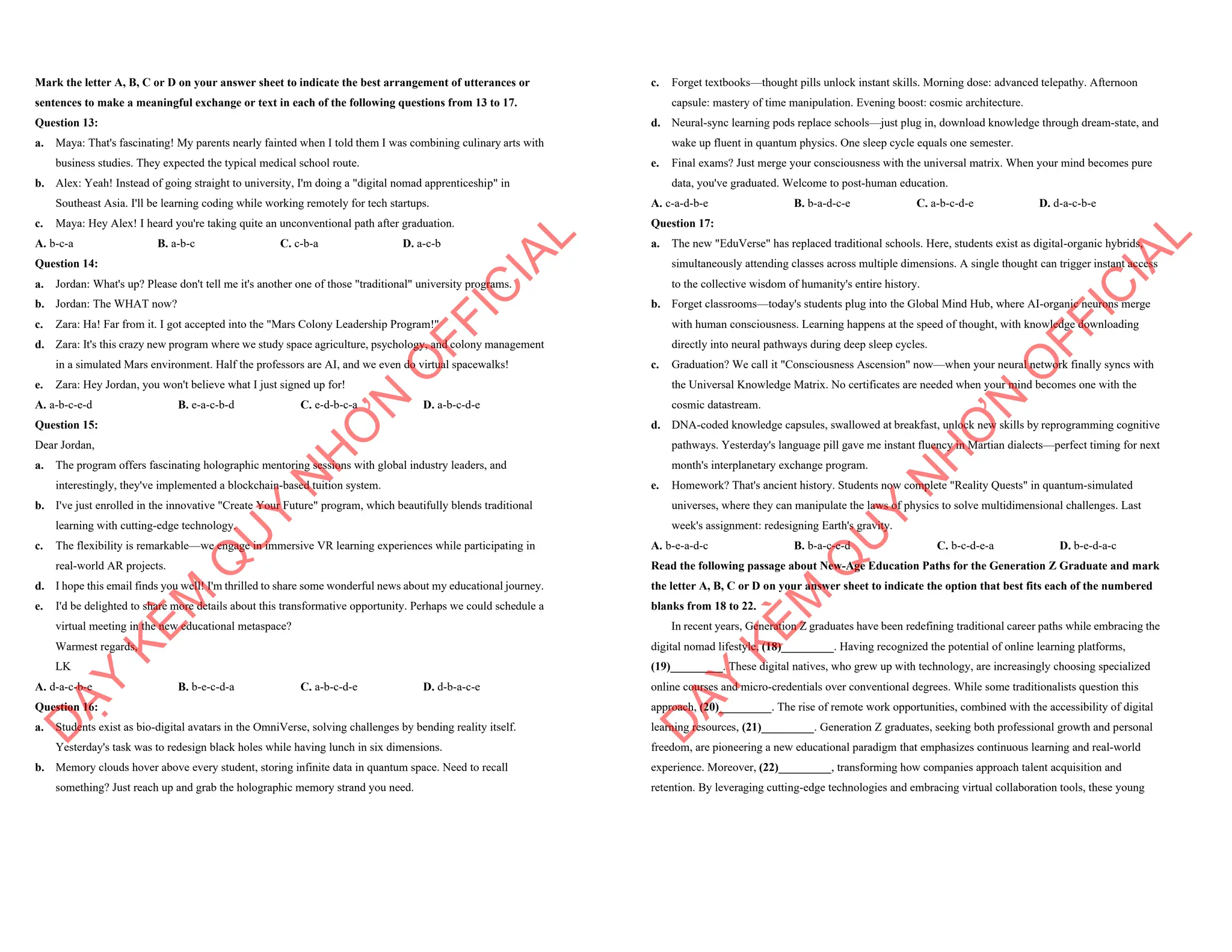 Mark the letter A, B, C or D on your answer sheet to indicate the best arrangement of utterances or
sentences to make a meaningful exchange or text in each of the following questions from 13 to 17.
Question 13:
a. Maya: That's fascinating! My parents nearly fainted when I told them I was combining culinary arts with
business studies. They expected the typical medical school route.
b. Alex: Yeah! Instead of going straight to university, I'm doing a "digital nomad apprenticeship" in
Southeast Asia. I'll be learning coding while working remotely for tech startups.
c. Maya: Hey Alex! I heard you're taking quite an unconventional path after graduation.
A. b-c-a B. a-b-c C. c-b-a D. a-c-b
Question 14:
a. Jordan: What's up? Please don't tell me it's another one of those "traditional" university programs.
b. Jordan: The WHAT now?
c. Zara: Ha! Far from it. I got accepted into the "Mars Colony Leadership Program!"
d. Zara: It's this crazy new program where we study space agriculture, psychology, and colony management
in a simulated Mars environment. Half the professors are AI, and we even do virtual spacewalks!
e. Zara: Hey Jordan, you won't believe what I just signed up for!
A. a-b-c-e-d B. e-a-c-b-d C. e-d-b-c-a D. a-b-c-d-e
Question 15:
Dear Jordan,
a. The program offers fascinating holographic mentoring sessions with global industry leaders, and
interestingly, they've implemented a blockchain-based tuition system.
b. I've just enrolled in the innovative "Create Your Future" program, which beautifully blends traditional
learning with cutting-edge technology.
c. The flexibility is remarkable—we engage in immersive VR learning experiences while participating in
real-world AR projects.
d. I hope this email finds you well! I'm thrilled to share some wonderful news about my educational journey.
e. I'd be delighted to share more details about this transformative opportunity. Perhaps we could schedule a
virtual meeting in the new educational metaspace?
Warmest regards,
LK
A. d-a-c-b-e B. b-e-c-d-a C. a-b-c-d-e D. d-b-a-c-e
Question 16:
a. Students exist as bio-digital avatars in the OmniVerse, solving challenges by bending reality itself.
Yesterday's task was to redesign black holes while having lunch in six dimensions.
b. Memory clouds hover above every student, storing infinite data in quantum space. Need to recall
something? Just reach up and grab the holographic memory strand you need.
D
Ạ
Y
K
È
M
Q
U
Y
N
H
Ơ
N
O
F
F
I
C
I
A
L
c. Forget textbooks—thought pills unlock instant skills. Morning dose: advanced telepathy. Afternoon
capsule: mastery of time manipulation. Evening boost: cosmic architecture.
d. Neural-sync learning pods replace schools—just plug in, download knowledge through dream-state, and
wake up fluent in quantum physics. One sleep cycle equals one semester.
e. Final exams? Just merge your consciousness with the universal matrix. When your mind becomes pure
data, you've graduated. Welcome to post-human education.
A. c-a-d-b-e B. b-a-d-c-e C. a-b-c-d-e D. d-a-c-b-e
Question 17:
a. The new "EduVerse" has replaced traditional schools. Here, students exist as digital-organic hybrids,
simultaneously attending classes across multiple dimensions. A single thought can trigger instant access
to the collective wisdom of humanity's entire history.
b. Forget classrooms—today's students plug into the Global Mind Hub, where AI-organic neurons merge
with human consciousness. Learning happens at the speed of thought, with knowledge downloading
directly into neural pathways during deep sleep cycles.
c. Graduation? We call it "Consciousness Ascension" now—when your neural network finally syncs with
the Universal Knowledge Matrix. No certificates are needed when your mind becomes one with the
cosmic datastream.
d. DNA-coded knowledge capsules, swallowed at breakfast, unlock new skills by reprogramming cognitive
pathways. Yesterday's language pill gave me instant fluency in Martian dialects—perfect timing for next
month's interplanetary exchange program.
e. Homework? That's ancient history. Students now complete "Reality Quests" in quantum-simulated
universes, where they can manipulate the laws of physics to solve multidimensional challenges. Last
week's assignment: redesigning Earth's gravity.
A. b-e-a-d-c B. b-a-c-e-d C. b-c-d-e-a D. b-e-d-a-c
Read the following passage about New-Age Education Paths for the Generation Z Graduate and mark
the letter A, B, C or D on your answer sheet to indicate the option that best fits each of the numbered
blanks from 18 to 22.
In recent years, Generation Z graduates have been redefining traditional career paths while embracing the
digital nomad lifestyle, (18)_________. Having recognized the potential of online learning platforms,
(19)_________. These digital natives, who grew up with technology, are increasingly choosing specialized
online courses and micro-credentials over conventional degrees. While some traditionalists question this
approach, (20)_________. The rise of remote work opportunities, combined with the accessibility of digital
learning resources, (21)_________. Generation Z graduates, seeking both professional growth and personal
freedom, are pioneering a new educational paradigm that emphasizes continuous learning and real-world
experience. Moreover, (22)_________, transforming how companies approach talent acquisition and
retention. By leveraging cutting-edge technologies and embracing virtual collaboration tools, these young
D
Ạ
Y
K
È
M
Q
U
Y
N
H
Ơ
N
O
F
F
I
C
I
A
L
 
