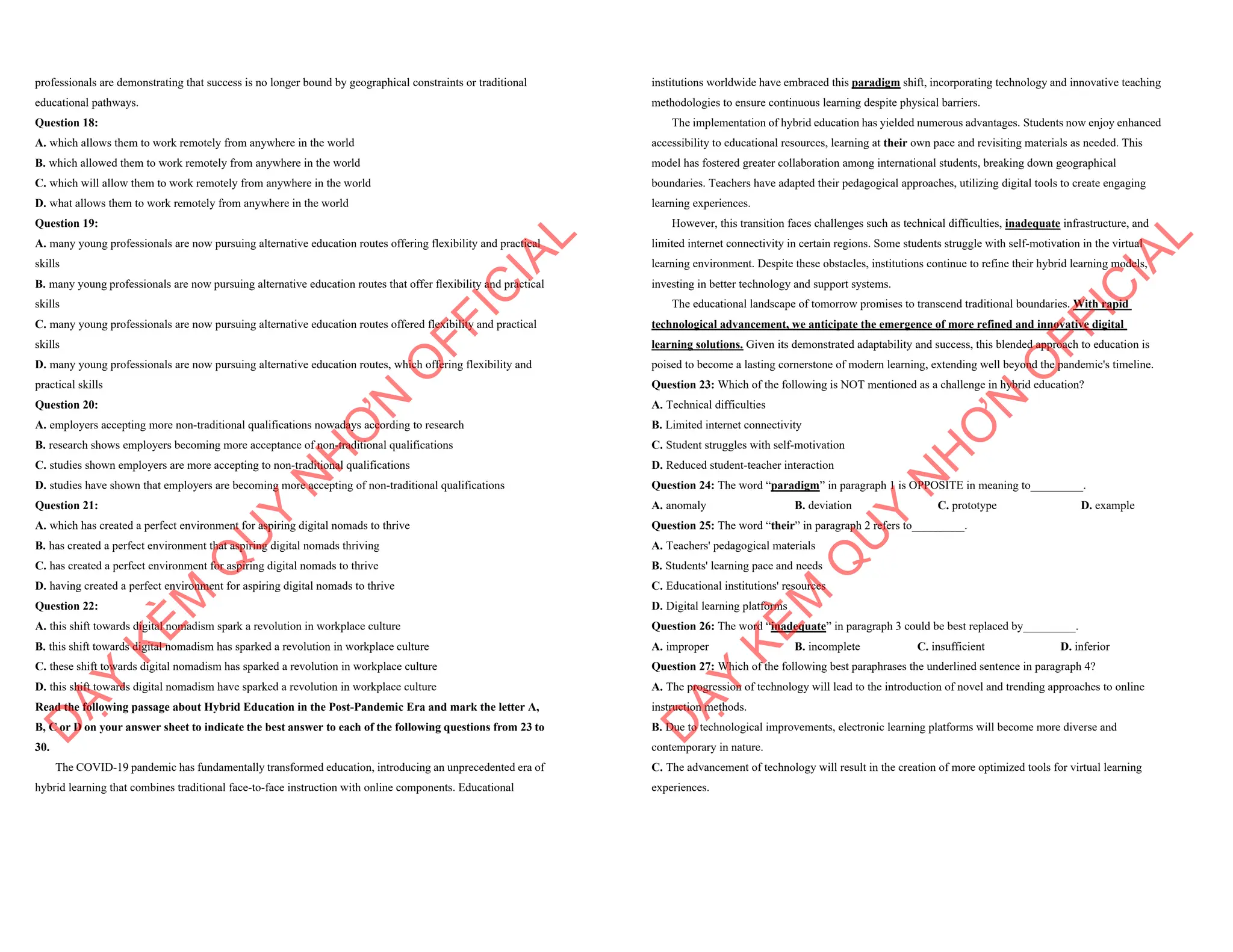 professionals are demonstrating that success is no longer bound by geographical constraints or traditional
educational pathways.
Question 18:
A. which allows them to work remotely from anywhere in the world
B. which allowed them to work remotely from anywhere in the world
C. which will allow them to work remotely from anywhere in the world
D. what allows them to work remotely from anywhere in the world
Question 19:
A. many young professionals are now pursuing alternative education routes offering flexibility and practical
skills
B. many young professionals are now pursuing alternative education routes that offer flexibility and practical
skills
C. many young professionals are now pursuing alternative education routes offered flexibility and practical
skills
D. many young professionals are now pursuing alternative education routes, which offering flexibility and
practical skills
Question 20:
A. employers accepting more non-traditional qualifications nowadays according to research
B. research shows employers becoming more acceptance of non-traditional qualifications
C. studies shown employers are more accepting to non-traditional qualifications
D. studies have shown that employers are becoming more accepting of non-traditional qualifications
Question 21:
A. which has created a perfect environment for aspiring digital nomads to thrive
B. has created a perfect environment that aspiring digital nomads thriving
C. has created a perfect environment for aspiring digital nomads to thrive
D. having created a perfect environment for aspiring digital nomads to thrive
Question 22:
A. this shift towards digital nomadism spark a revolution in workplace culture
B. this shift towards digital nomadism has sparked a revolution in workplace culture
C. these shift towards digital nomadism has sparked a revolution in workplace culture
D. this shift towards digital nomadism have sparked a revolution in workplace culture
Read the following passage about Hybrid Education in the Post-Pandemic Era and mark the letter A,
B, C or D on your answer sheet to indicate the best answer to each of the following questions from 23 to
30.
The COVID-19 pandemic has fundamentally transformed education, introducing an unprecedented era of
hybrid learning that combines traditional face-to-face instruction with online components. Educational
D
Ạ
Y
K
È
M
Q
U
Y
N
H
Ơ
N
O
F
F
I
C
I
A
L
institutions worldwide have embraced this paradigm shift, incorporating technology and innovative teaching
methodologies to ensure continuous learning despite physical barriers.
The implementation of hybrid education has yielded numerous advantages. Students now enjoy enhanced
accessibility to educational resources, learning at their own pace and revisiting materials as needed. This
model has fostered greater collaboration among international students, breaking down geographical
boundaries. Teachers have adapted their pedagogical approaches, utilizing digital tools to create engaging
learning experiences.
However, this transition faces challenges such as technical difficulties, inadequate infrastructure, and
limited internet connectivity in certain regions. Some students struggle with self-motivation in the virtual
learning environment. Despite these obstacles, institutions continue to refine their hybrid learning models,
investing in better technology and support systems.
The educational landscape of tomorrow promises to transcend traditional boundaries. With rapid
technological advancement, we anticipate the emergence of more refined and innovative digital
learning solutions. Given its demonstrated adaptability and success, this blended approach to education is
poised to become a lasting cornerstone of modern learning, extending well beyond the pandemic's timeline.
Question 23: Which of the following is NOT mentioned as a challenge in hybrid education?
A. Technical difficulties
B. Limited internet connectivity
C. Student struggles with self-motivation
D. Reduced student-teacher interaction
Question 24: The word “paradigm” in paragraph 1 is OPPOSITE in meaning to_________.
A. anomaly B. deviation C. prototype D. example
Question 25: The word “their” in paragraph 2 refers to_________.
A. Teachers' pedagogical materials
B. Students' learning pace and needs
C. Educational institutions' resources
D. Digital learning platforms
Question 26: The word “inadequate” in paragraph 3 could be best replaced by_________.
A. improper B. incomplete C. insufficient D. inferior
Question 27: Which of the following best paraphrases the underlined sentence in paragraph 4?
A. The progression of technology will lead to the introduction of novel and trending approaches to online
instruction methods.
B. Due to technological improvements, electronic learning platforms will become more diverse and
contemporary in nature.
C. The advancement of technology will result in the creation of more optimized tools for virtual learning
experiences.
D
Ạ
Y
K
È
M
Q
U
Y
N
H
Ơ
N
O
F
F
I
C
I
A
L
 