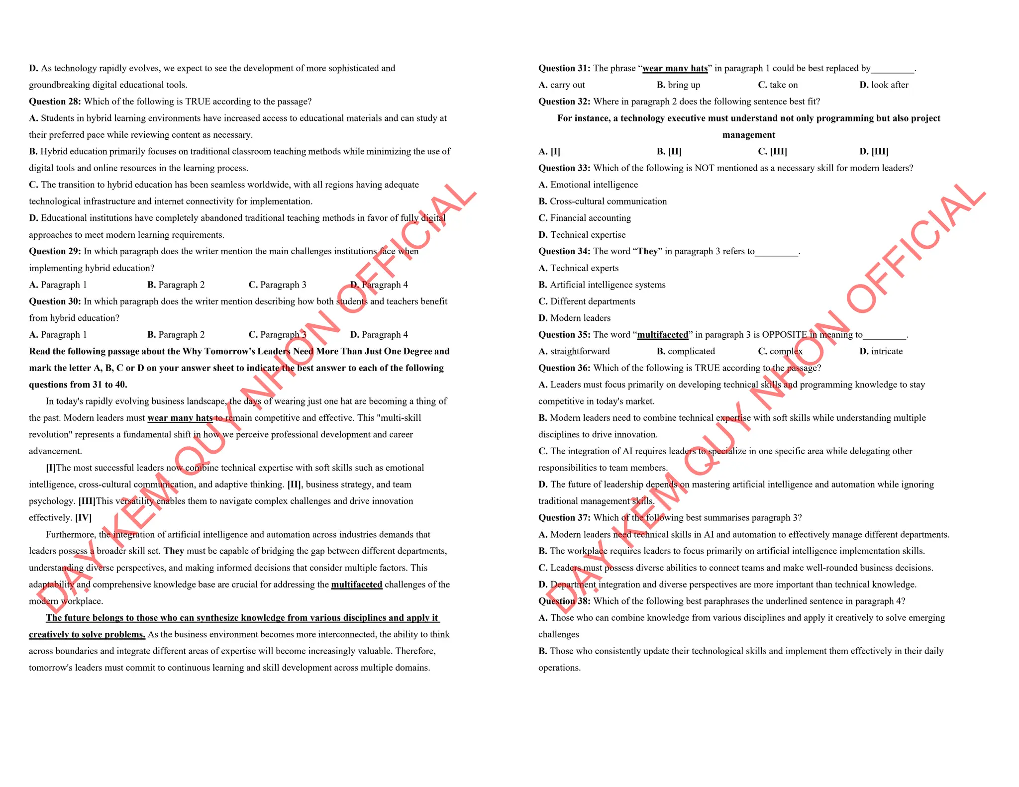 D. As technology rapidly evolves, we expect to see the development of more sophisticated and
groundbreaking digital educational tools.
Question 28: Which of the following is TRUE according to the passage?
A. Students in hybrid learning environments have increased access to educational materials and can study at
their preferred pace while reviewing content as necessary.
B. Hybrid education primarily focuses on traditional classroom teaching methods while minimizing the use of
digital tools and online resources in the learning process.
C. The transition to hybrid education has been seamless worldwide, with all regions having adequate
technological infrastructure and internet connectivity for implementation.
D. Educational institutions have completely abandoned traditional teaching methods in favor of fully digital
approaches to meet modern learning requirements.
Question 29: In which paragraph does the writer mention the main challenges institutions face when
implementing hybrid education?
A. Paragraph 1 B. Paragraph 2 C. Paragraph 3 D. Paragraph 4
Question 30: In which paragraph does the writer mention describing how both students and teachers benefit
from hybrid education?
A. Paragraph 1 B. Paragraph 2 C. Paragraph 3 D. Paragraph 4
Read the following passage about the Why Tomorrow's Leaders Need More Than Just One Degree and
mark the letter A, B, C or D on your answer sheet to indicate the best answer to each of the following
questions from 31 to 40.
In today's rapidly evolving business landscape, the days of wearing just one hat are becoming a thing of
the past. Modern leaders must wear many hats to remain competitive and effective. This "multi-skill
revolution" represents a fundamental shift in how we perceive professional development and career
advancement.
[I]The most successful leaders now combine technical expertise with soft skills such as emotional
intelligence, cross-cultural communication, and adaptive thinking. [II], business strategy, and team
psychology. [III]This versatility enables them to navigate complex challenges and drive innovation
effectively. [IV]
Furthermore, the integration of artificial intelligence and automation across industries demands that
leaders possess a broader skill set. They must be capable of bridging the gap between different departments,
understanding diverse perspectives, and making informed decisions that consider multiple factors. This
adaptability and comprehensive knowledge base are crucial for addressing the multifaceted challenges of the
modern workplace.
The future belongs to those who can synthesize knowledge from various disciplines and apply it
creatively to solve problems. As the business environment becomes more interconnected, the ability to think
across boundaries and integrate different areas of expertise will become increasingly valuable. Therefore,
tomorrow's leaders must commit to continuous learning and skill development across multiple domains.
D
Ạ
Y
K
È
M
Q
U
Y
N
H
Ơ
N
O
F
F
I
C
I
A
L
Question 31: The phrase “wear many hats” in paragraph 1 could be best replaced by_________.
A. carry out B. bring up C. take on D. look after
Question 32: Where in paragraph 2 does the following sentence best fit?
For instance, a technology executive must understand not only programming but also project
management
A. [I] B. [II] C. [III] D. [III]
Question 33: Which of the following is NOT mentioned as a necessary skill for modern leaders?
A. Emotional intelligence
B. Cross-cultural communication
C. Financial accounting
D. Technical expertise
Question 34: The word “They” in paragraph 3 refers to_________.
A. Technical experts
B. Artificial intelligence systems
C. Different departments
D. Modern leaders
Question 35: The word “multifaceted” in paragraph 3 is OPPOSITE in meaning to_________.
A. straightforward B. complicated C. complex D. intricate
Question 36: Which of the following is TRUE according to the passage?
A. Leaders must focus primarily on developing technical skills and programming knowledge to stay
competitive in today's market.
B. Modern leaders need to combine technical expertise with soft skills while understanding multiple
disciplines to drive innovation.
C. The integration of AI requires leaders to specialize in one specific area while delegating other
responsibilities to team members.
D. The future of leadership depends on mastering artificial intelligence and automation while ignoring
traditional management skills.
Question 37: Which of the following best summarises paragraph 3?
A. Modern leaders need technical skills in AI and automation to effectively manage different departments.
B. The workplace requires leaders to focus primarily on artificial intelligence implementation skills.
C. Leaders must possess diverse abilities to connect teams and make well-rounded business decisions.
D. Department integration and diverse perspectives are more important than technical knowledge.
Question 38: Which of the following best paraphrases the underlined sentence in paragraph 4?
A. Those who can combine knowledge from various disciplines and apply it creatively to solve emerging
challenges
B. Those who consistently update their technological skills and implement them effectively in their daily
operations.
D
Ạ
Y
K
È
M
Q
U
Y
N
H
Ơ
N
O
F
F
I
C
I
A
L
 