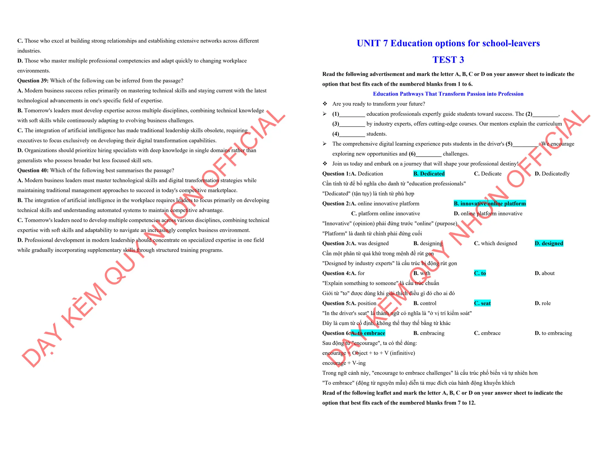 C. Those who excel at building strong relationships and establishing extensive networks across different
industries.
D. Those who master multiple professional competencies and adapt quickly to changing workplace
environments.
Question 39: Which of the following can be inferred from the passage?
A. Modern business success relies primarily on mastering technical skills and staying current with the latest
technological advancements in one's specific field of expertise.
B. Tomorrow's leaders must develop expertise across multiple disciplines, combining technical knowledge
with soft skills while continuously adapting to evolving business challenges.
C. The integration of artificial intelligence has made traditional leadership skills obsolete, requiring
executives to focus exclusively on developing their digital transformation capabilities.
D. Organizations should prioritize hiring specialists with deep knowledge in single domains rather than
generalists who possess broader but less focused skill sets.
Question 40: Which of the following best summarises the passage?
A. Modern business leaders must master technological skills and digital transformation strategies while
maintaining traditional management approaches to succeed in today's competitive marketplace.
B. The integration of artificial intelligence in the workplace requires leaders to focus primarily on developing
technical skills and understanding automated systems to maintain competitive advantage.
C. Tomorrow's leaders need to develop multiple competencies across various disciplines, combining technical
expertise with soft skills and adaptability to navigate an increasingly complex business environment.
D. Professional development in modern leadership should concentrate on specialized expertise in one field
while gradually incorporating supplementary skills through structured training programs.
D
Ạ
Y
K
È
M
Q
U
Y
N
H
Ơ
N
O
F
F
I
C
I
A
L
UNIT 7 Education options for school-leavers
TEST 3
Read the following advertisement and mark the letter A, B, C or D on your answer sheet to indicate the
option that best fits each of the numbered blanks from 1 to 6.
Education Pathways That Transform Passion into Profession
v Are you ready to transform your future?
ÿ (1)_________ education professionals expertly guide students toward success. The (2)_________,
(3)_________ by industry experts, offers cutting-edge courses. Our mentors explain the curriculum
(4)_________ students.
ÿ The comprehensive digital learning experience puts students in the driver's (5)_________. We encourage
exploring new opportunities and (6)_________ challenges.
v Join us today and embark on a journey that will shape your professional destiny!
Question 1:A. Dedication B. Dedicated C. Dedicate D. Dedicatedly
Cần tính từ để bổ nghĩa cho danh từ "education professionals"
"Dedicated" (tận tụy) là tính từ phù hợp
Question 2:A. online innovative platform B. innovative online platform
C. platform online innovative D. online platform innovative
"Innovative" (opinion) phải đứng trước "online" (purpose)
"Platform" là danh từ chính phải đứng cuối
Question 3:A. was designed B. designing C. which designed D. designed
Cần một phân từ quá khứ trong mệnh đề rút gọn
"Designed by industry experts" là cấu trúc bị động rút gọn
Question 4:A. for B. with C. to D. about
"Explain something to someone" là cấu trúc chuẩn
Giới từ "to" được dùng khi giải thích điều gì đó cho ai đó
Question 5:A. position B. control C. seat D. role
"In the driver's seat" là thành ngữ có nghĩa là "ở vị trí kiểm soát"
Đây là cụm từ cố định, không thể thay thế bằng từ khác
Question 6:A. to embrace B. embracing C. embrace D. to embracing
Sau động từ "encourage", ta có thể dùng:
encourage + Object + to + V (infinitive)
encourage + V-ing
Trong ngữ cảnh này, "encourage to embrace challenges" là cấu trúc phổ biến và tự nhiên hơn
"To embrace" (động từ nguyên mẫu) diễn tả mục đích của hành động khuyến khích
Read of the following leaflet and mark the letter A, B, C or D on your answer sheet to indicate the
option that best fits each of the numbered blanks from 7 to 12.
D
Ạ
Y
K
È
M
Q
U
Y
N
H
Ơ
N
O
F
F
I
C
I
A
L
 