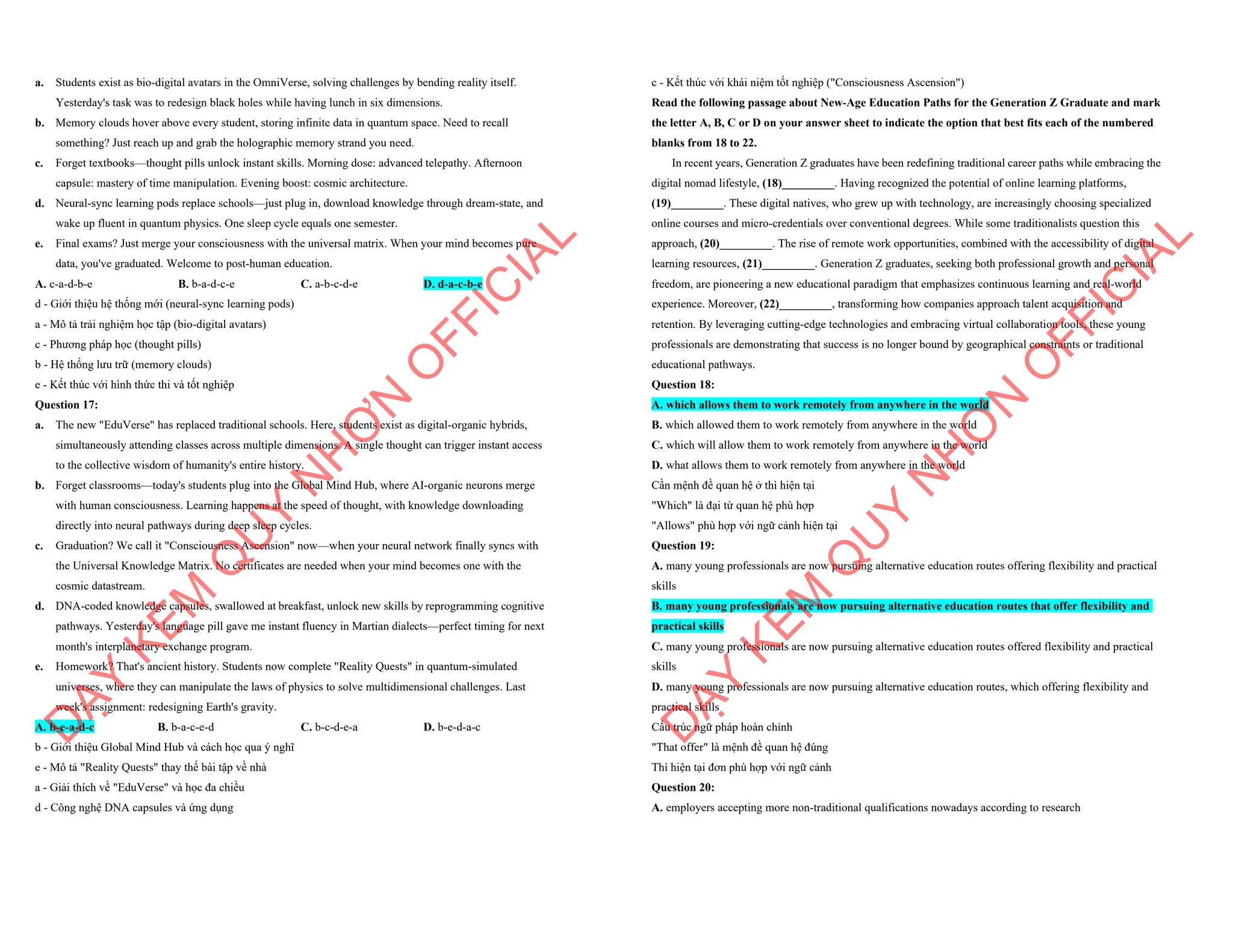a. Students exist as bio-digital avatars in the OmniVerse, solving challenges by bending reality itself.
Yesterday's task was to redesign black holes while having lunch in six dimensions.
b. Memory clouds hover above every student, storing infinite data in quantum space. Need to recall
something? Just reach up and grab the holographic memory strand you need.
c. Forget textbooks—thought pills unlock instant skills. Morning dose: advanced telepathy. Afternoon
capsule: mastery of time manipulation. Evening boost: cosmic architecture.
d. Neural-sync learning pods replace schools—just plug in, download knowledge through dream-state, and
wake up fluent in quantum physics. One sleep cycle equals one semester.
e. Final exams? Just merge your consciousness with the universal matrix. When your mind becomes pure
data, you've graduated. Welcome to post-human education.
A. c-a-d-b-e B. b-a-d-c-e C. a-b-c-d-e D. d-a-c-b-e
d - Giới thiệu hệ thống mới (neural-sync learning pods)
a - Mô tả trải nghiệm học tập (bio-digital avatars)
c - Phương pháp học (thought pills)
b - Hệ thống lưu trữ (memory clouds)
e - Kết thúc với hình thức thi và tốt nghiệp
Question 17:
a. The new "EduVerse" has replaced traditional schools. Here, students exist as digital-organic hybrids,
simultaneously attending classes across multiple dimensions. A single thought can trigger instant access
to the collective wisdom of humanity's entire history.
b. Forget classrooms—today's students plug into the Global Mind Hub, where AI-organic neurons merge
with human consciousness. Learning happens at the speed of thought, with knowledge downloading
directly into neural pathways during deep sleep cycles.
c. Graduation? We call it "Consciousness Ascension" now—when your neural network finally syncs with
the Universal Knowledge Matrix. No certificates are needed when your mind becomes one with the
cosmic datastream.
d. DNA-coded knowledge capsules, swallowed at breakfast, unlock new skills by reprogramming cognitive
pathways. Yesterday's language pill gave me instant fluency in Martian dialects—perfect timing for next
month's interplanetary exchange program.
e. Homework? That's ancient history. Students now complete "Reality Quests" in quantum-simulated
universes, where they can manipulate the laws of physics to solve multidimensional challenges. Last
week's assignment: redesigning Earth's gravity.
A. b-e-a-d-c B. b-a-c-e-d C. b-c-d-e-a D. b-e-d-a-c
b - Giới thiệu Global Mind Hub và cách học qua ý nghĩ
e - Mô tả "Reality Quests" thay thế bài tập về nhà
a - Giải thích về "EduVerse" và học đa chiều
d - Công nghệ DNA capsules và ứng dụng
D
Ạ
Y
K
È
M
Q
U
Y
N
H
Ơ
N
O
F
F
I
C
I
A
L
c - Kết thúc với khái niệm tốt nghiệp ("Consciousness Ascension")
Read the following passage about New-Age Education Paths for the Generation Z Graduate and mark
the letter A, B, C or D on your answer sheet to indicate the option that best fits each of the numbered
blanks from 18 to 22.
In recent years, Generation Z graduates have been redefining traditional career paths while embracing the
digital nomad lifestyle, (18)_________. Having recognized the potential of online learning platforms,
(19)_________. These digital natives, who grew up with technology, are increasingly choosing specialized
online courses and micro-credentials over conventional degrees. While some traditionalists question this
approach, (20)_________. The rise of remote work opportunities, combined with the accessibility of digital
learning resources, (21)_________. Generation Z graduates, seeking both professional growth and personal
freedom, are pioneering a new educational paradigm that emphasizes continuous learning and real-world
experience. Moreover, (22)_________, transforming how companies approach talent acquisition and
retention. By leveraging cutting-edge technologies and embracing virtual collaboration tools, these young
professionals are demonstrating that success is no longer bound by geographical constraints or traditional
educational pathways.
Question 18:
A. which allows them to work remotely from anywhere in the world
B. which allowed them to work remotely from anywhere in the world
C. which will allow them to work remotely from anywhere in the world
D. what allows them to work remotely from anywhere in the world
Cần mệnh đề quan hệ ở thì hiện tại
"Which" là đại từ quan hệ phù hợp
"Allows" phù hợp với ngữ cảnh hiện tại
Question 19:
A. many young professionals are now pursuing alternative education routes offering flexibility and practical
skills
B. many young professionals are now pursuing alternative education routes that offer flexibility and
practical skills
C. many young professionals are now pursuing alternative education routes offered flexibility and practical
skills
D. many young professionals are now pursuing alternative education routes, which offering flexibility and
practical skills
Cấu trúc ngữ pháp hoàn chỉnh
"That offer" là mệnh đề quan hệ đúng
Thì hiện tại đơn phù hợp với ngữ cảnh
Question 20:
A. employers accepting more non-traditional qualifications nowadays according to research
D
Ạ
Y
K
È
M
Q
U
Y
N
H
Ơ
N
O
F
F
I
C
I
A
L
 