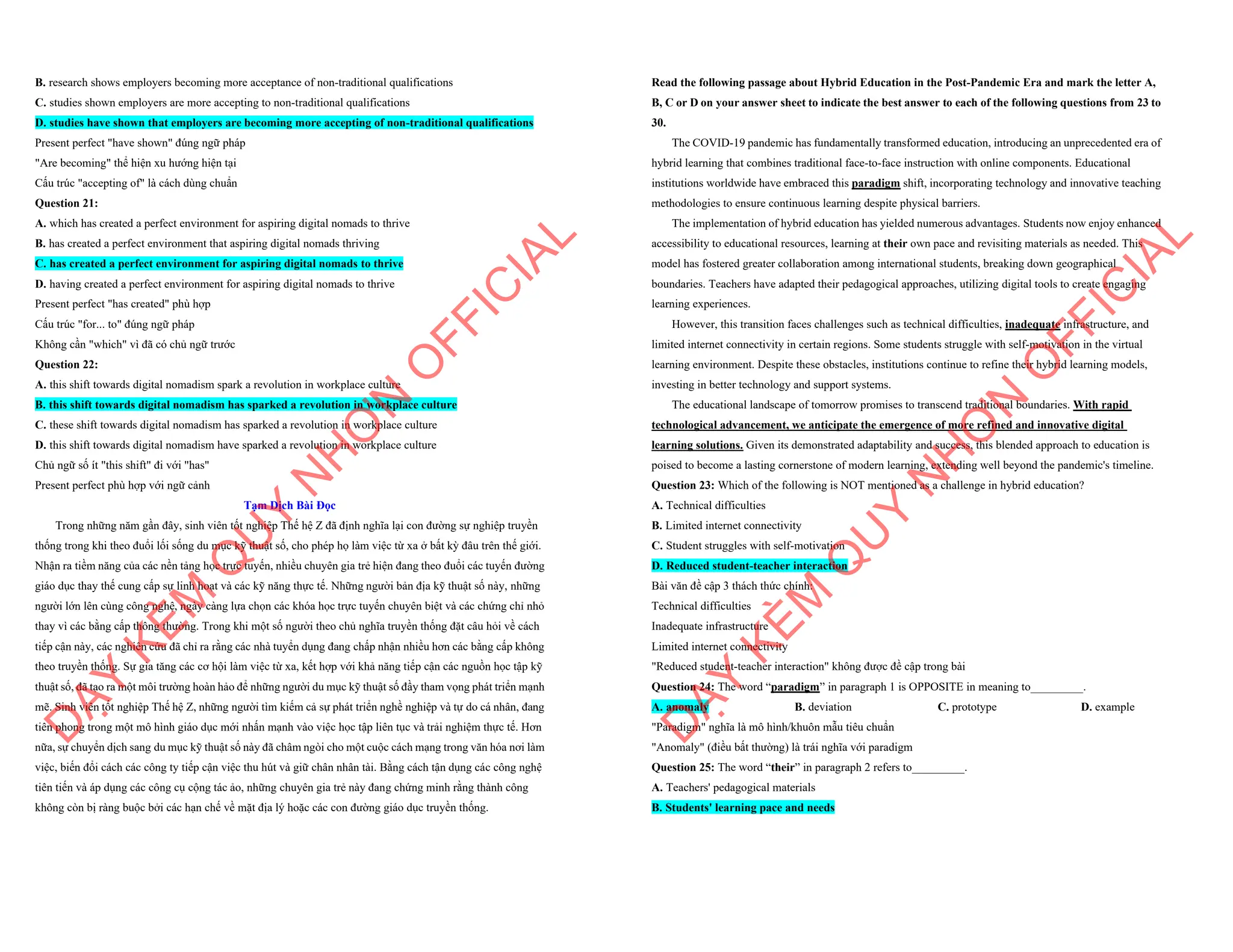 B. research shows employers becoming more acceptance of non-traditional qualifications
C. studies shown employers are more accepting to non-traditional qualifications
D. studies have shown that employers are becoming more accepting of non-traditional qualifications
Present perfect "have shown" đúng ngữ pháp
"Are becoming" thể hiện xu hướng hiện tại
Cấu trúc "accepting of" là cách dùng chuẩn
Question 21:
A. which has created a perfect environment for aspiring digital nomads to thrive
B. has created a perfect environment that aspiring digital nomads thriving
C. has created a perfect environment for aspiring digital nomads to thrive
D. having created a perfect environment for aspiring digital nomads to thrive
Present perfect "has created" phù hợp
Cấu trúc "for... to" đúng ngữ pháp
Không cần "which" vì đã có chủ ngữ trước
Question 22:
A. this shift towards digital nomadism spark a revolution in workplace culture
B. this shift towards digital nomadism has sparked a revolution in workplace culture
C. these shift towards digital nomadism has sparked a revolution in workplace culture
D. this shift towards digital nomadism have sparked a revolution in workplace culture
Chủ ngữ số ít "this shift" đi với "has"
Present perfect phù hợp với ngữ cảnh
Tạm Dịch Bài Đọc
Trong những năm gần đây, sinh viên tốt nghiệp Thế hệ Z đã định nghĩa lại con đường sự nghiệp truyền
thống trong khi theo đuổi lối sống du mục kỹ thuật số, cho phép họ làm việc từ xa ở bất kỳ đâu trên thế giới.
Nhận ra tiềm năng của các nền tảng học trực tuyến, nhiều chuyên gia trẻ hiện đang theo đuổi các tuyến đường
giáo dục thay thế cung cấp sự linh hoạt và các kỹ năng thực tế. Những người bản địa kỹ thuật số này, những
người lớn lên cùng công nghệ, ngày càng lựa chọn các khóa học trực tuyến chuyên biệt và các chứng chỉ nhỏ
thay vì các bằng cấp thông thường. Trong khi một số người theo chủ nghĩa truyền thống đặt câu hỏi về cách
tiếp cận này, các nghiên cứu đã chỉ ra rằng các nhà tuyển dụng đang chấp nhận nhiều hơn các bằng cấp không
theo truyền thống. Sự gia tăng các cơ hội làm việc từ xa, kết hợp với khả năng tiếp cận các nguồn học tập kỹ
thuật số, đã tạo ra một môi trường hoàn hảo để những người du mục kỹ thuật số đầy tham vọng phát triển mạnh
mẽ. Sinh viên tốt nghiệp Thế hệ Z, những người tìm kiếm cả sự phát triển nghề nghiệp và tự do cá nhân, đang
tiên phong trong một mô hình giáo dục mới nhấn mạnh vào việc học tập liên tục và trải nghiệm thực tế. Hơn
nữa, sự chuyển dịch sang du mục kỹ thuật số này đã châm ngòi cho một cuộc cách mạng trong văn hóa nơi làm
việc, biến đổi cách các công ty tiếp cận việc thu hút và giữ chân nhân tài. Bằng cách tận dụng các công nghệ
tiên tiến và áp dụng các công cụ cộng tác ảo, những chuyên gia trẻ này đang chứng minh rằng thành công
không còn bị ràng buộc bởi các hạn chế về mặt địa lý hoặc các con đường giáo dục truyền thống.
D
Ạ
Y
K
È
M
Q
U
Y
N
H
Ơ
N
O
F
F
I
C
I
A
L
Read the following passage about Hybrid Education in the Post-Pandemic Era and mark the letter A,
B, C or D on your answer sheet to indicate the best answer to each of the following questions from 23 to
30.
The COVID-19 pandemic has fundamentally transformed education, introducing an unprecedented era of
hybrid learning that combines traditional face-to-face instruction with online components. Educational
institutions worldwide have embraced this paradigm shift, incorporating technology and innovative teaching
methodologies to ensure continuous learning despite physical barriers.
The implementation of hybrid education has yielded numerous advantages. Students now enjoy enhanced
accessibility to educational resources, learning at their own pace and revisiting materials as needed. This
model has fostered greater collaboration among international students, breaking down geographical
boundaries. Teachers have adapted their pedagogical approaches, utilizing digital tools to create engaging
learning experiences.
However, this transition faces challenges such as technical difficulties, inadequate infrastructure, and
limited internet connectivity in certain regions. Some students struggle with self-motivation in the virtual
learning environment. Despite these obstacles, institutions continue to refine their hybrid learning models,
investing in better technology and support systems.
The educational landscape of tomorrow promises to transcend traditional boundaries. With rapid
technological advancement, we anticipate the emergence of more refined and innovative digital
learning solutions. Given its demonstrated adaptability and success, this blended approach to education is
poised to become a lasting cornerstone of modern learning, extending well beyond the pandemic's timeline.
Question 23: Which of the following is NOT mentioned as a challenge in hybrid education?
A. Technical difficulties
B. Limited internet connectivity
C. Student struggles with self-motivation
D. Reduced student-teacher interaction
Bài văn đề cập 3 thách thức chính:
Technical difficulties
Inadequate infrastructure
Limited internet connectivity
"Reduced student-teacher interaction" không được đề cập trong bài
Question 24: The word “paradigm” in paragraph 1 is OPPOSITE in meaning to_________.
A. anomaly B. deviation C. prototype D. example
"Paradigm" nghĩa là mô hình/khuôn mẫu tiêu chuẩn
"Anomaly" (điều bất thường) là trái nghĩa với paradigm
Question 25: The word “their” in paragraph 2 refers to_________.
A. Teachers' pedagogical materials
B. Students' learning pace and needs
D
Ạ
Y
K
È
M
Q
U
Y
N
H
Ơ
N
O
F
F
I
C
I
A
L
 