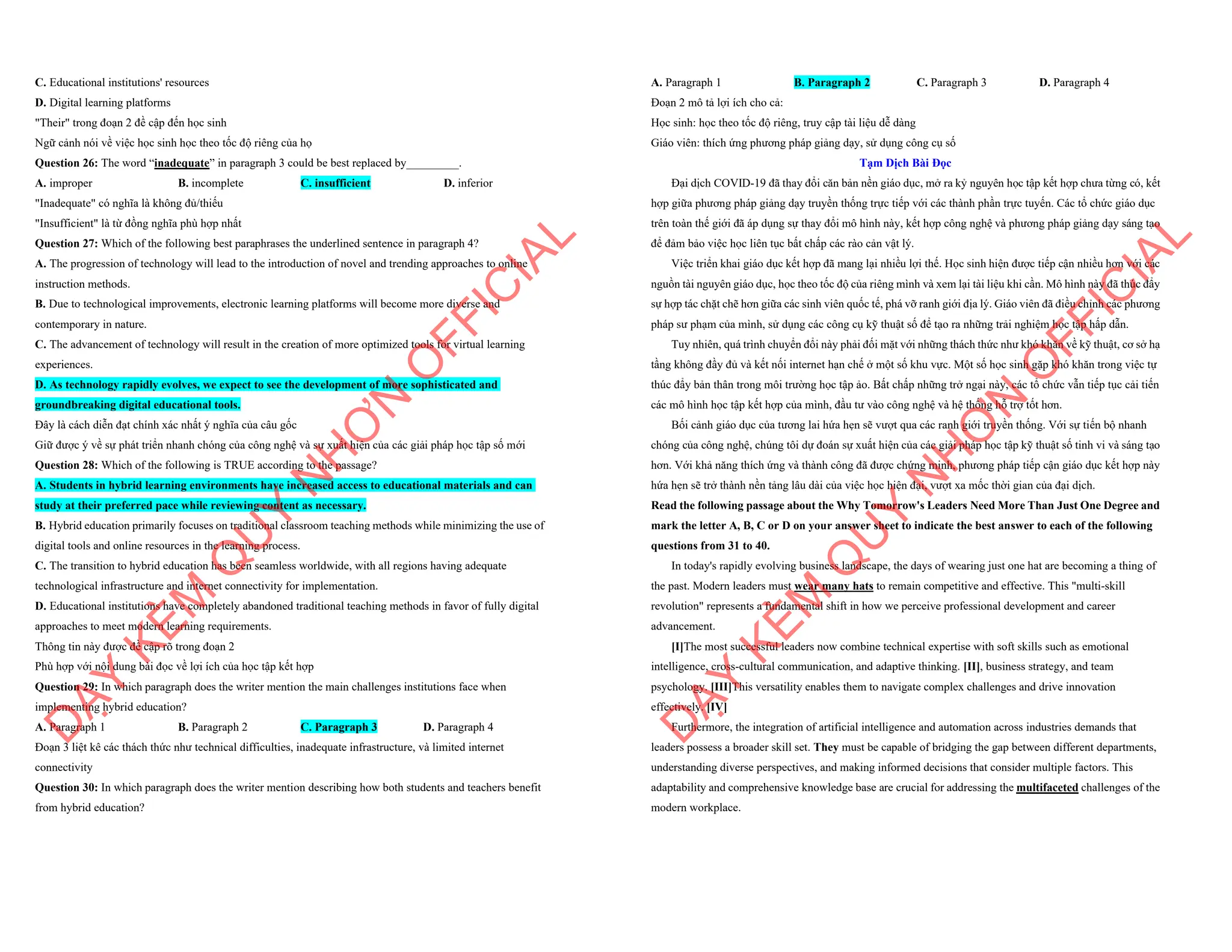 C. Educational institutions' resources
D. Digital learning platforms
"Their" trong đoạn 2 đề cập đến học sinh
Ngữ cảnh nói về việc học sinh học theo tốc độ riêng của họ
Question 26: The word “inadequate” in paragraph 3 could be best replaced by_________.
A. improper B. incomplete C. insufficient D. inferior
"Inadequate" có nghĩa là không đủ/thiếu
"Insufficient" là từ đồng nghĩa phù hợp nhất
Question 27: Which of the following best paraphrases the underlined sentence in paragraph 4?
A. The progression of technology will lead to the introduction of novel and trending approaches to online
instruction methods.
B. Due to technological improvements, electronic learning platforms will become more diverse and
contemporary in nature.
C. The advancement of technology will result in the creation of more optimized tools for virtual learning
experiences.
D. As technology rapidly evolves, we expect to see the development of more sophisticated and
groundbreaking digital educational tools.
Đây là cách diễn đạt chính xác nhất ý nghĩa của câu gốc
Giữ được ý về sự phát triển nhanh chóng của công nghệ và sự xuất hiện của các giải pháp học tập số mới
Question 28: Which of the following is TRUE according to the passage?
A. Students in hybrid learning environments have increased access to educational materials and can
study at their preferred pace while reviewing content as necessary.
B. Hybrid education primarily focuses on traditional classroom teaching methods while minimizing the use of
digital tools and online resources in the learning process.
C. The transition to hybrid education has been seamless worldwide, with all regions having adequate
technological infrastructure and internet connectivity for implementation.
D. Educational institutions have completely abandoned traditional teaching methods in favor of fully digital
approaches to meet modern learning requirements.
Thông tin này được đề cập rõ trong đoạn 2
Phù hợp với nội dung bài đọc về lợi ích của học tập kết hợp
Question 29: In which paragraph does the writer mention the main challenges institutions face when
implementing hybrid education?
A. Paragraph 1 B. Paragraph 2 C. Paragraph 3 D. Paragraph 4
Đoạn 3 liệt kê các thách thức như technical difficulties, inadequate infrastructure, và limited internet
connectivity
Question 30: In which paragraph does the writer mention describing how both students and teachers benefit
from hybrid education?
D
Ạ
Y
K
È
M
Q
U
Y
N
H
Ơ
N
O
F
F
I
C
I
A
L
A. Paragraph 1 B. Paragraph 2 C. Paragraph 3 D. Paragraph 4
Đoạn 2 mô tả lợi ích cho cả:
Học sinh: học theo tốc độ riêng, truy cập tài liệu dễ dàng
Giáo viên: thích ứng phương pháp giảng dạy, sử dụng công cụ số
Tạm Dịch Bài Đọc
Đại dịch COVID-19 đã thay đổi căn bản nền giáo dục, mở ra kỷ nguyên học tập kết hợp chưa từng có, kết
hợp giữa phương pháp giảng dạy truyền thống trực tiếp với các thành phần trực tuyến. Các tổ chức giáo dục
trên toàn thế giới đã áp dụng sự thay đổi mô hình này, kết hợp công nghệ và phương pháp giảng dạy sáng tạo
để đảm bảo việc học liên tục bất chấp các rào cản vật lý.
Việc triển khai giáo dục kết hợp đã mang lại nhiều lợi thế. Học sinh hiện được tiếp cận nhiều hơn với các
nguồn tài nguyên giáo dục, học theo tốc độ của riêng mình và xem lại tài liệu khi cần. Mô hình này đã thúc đẩy
sự hợp tác chặt chẽ hơn giữa các sinh viên quốc tế, phá vỡ ranh giới địa lý. Giáo viên đã điều chỉnh các phương
pháp sư phạm của mình, sử dụng các công cụ kỹ thuật số để tạo ra những trải nghiệm học tập hấp dẫn.
Tuy nhiên, quá trình chuyển đổi này phải đối mặt với những thách thức như khó khăn về kỹ thuật, cơ sở hạ
tầng không đầy đủ và kết nối internet hạn chế ở một số khu vực. Một số học sinh gặp khó khăn trong việc tự
thúc đẩy bản thân trong môi trường học tập ảo. Bất chấp những trở ngại này, các tổ chức vẫn tiếp tục cải tiến
các mô hình học tập kết hợp của mình, đầu tư vào công nghệ và hệ thống hỗ trợ tốt hơn.
Bối cảnh giáo dục của tương lai hứa hẹn sẽ vượt qua các ranh giới truyền thống. Với sự tiến bộ nhanh
chóng của công nghệ, chúng tôi dự đoán sự xuất hiện của các giải pháp học tập kỹ thuật số tinh vi và sáng tạo
hơn. Với khả năng thích ứng và thành công đã được chứng minh, phương pháp tiếp cận giáo dục kết hợp này
hứa hẹn sẽ trở thành nền tảng lâu dài của việc học hiện đại, vượt xa mốc thời gian của đại dịch.
Read the following passage about the Why Tomorrow's Leaders Need More Than Just One Degree and
mark the letter A, B, C or D on your answer sheet to indicate the best answer to each of the following
questions from 31 to 40.
In today's rapidly evolving business landscape, the days of wearing just one hat are becoming a thing of
the past. Modern leaders must wear many hats to remain competitive and effective. This "multi-skill
revolution" represents a fundamental shift in how we perceive professional development and career
advancement.
[I]The most successful leaders now combine technical expertise with soft skills such as emotional
intelligence, cross-cultural communication, and adaptive thinking. [II], business strategy, and team
psychology. [III]This versatility enables them to navigate complex challenges and drive innovation
effectively. [IV]
Furthermore, the integration of artificial intelligence and automation across industries demands that
leaders possess a broader skill set. They must be capable of bridging the gap between different departments,
understanding diverse perspectives, and making informed decisions that consider multiple factors. This
adaptability and comprehensive knowledge base are crucial for addressing the multifaceted challenges of the
modern workplace.
D
Ạ
Y
K
È
M
Q
U
Y
N
H
Ơ
N
O
F
F
I
C
I
A
L
 