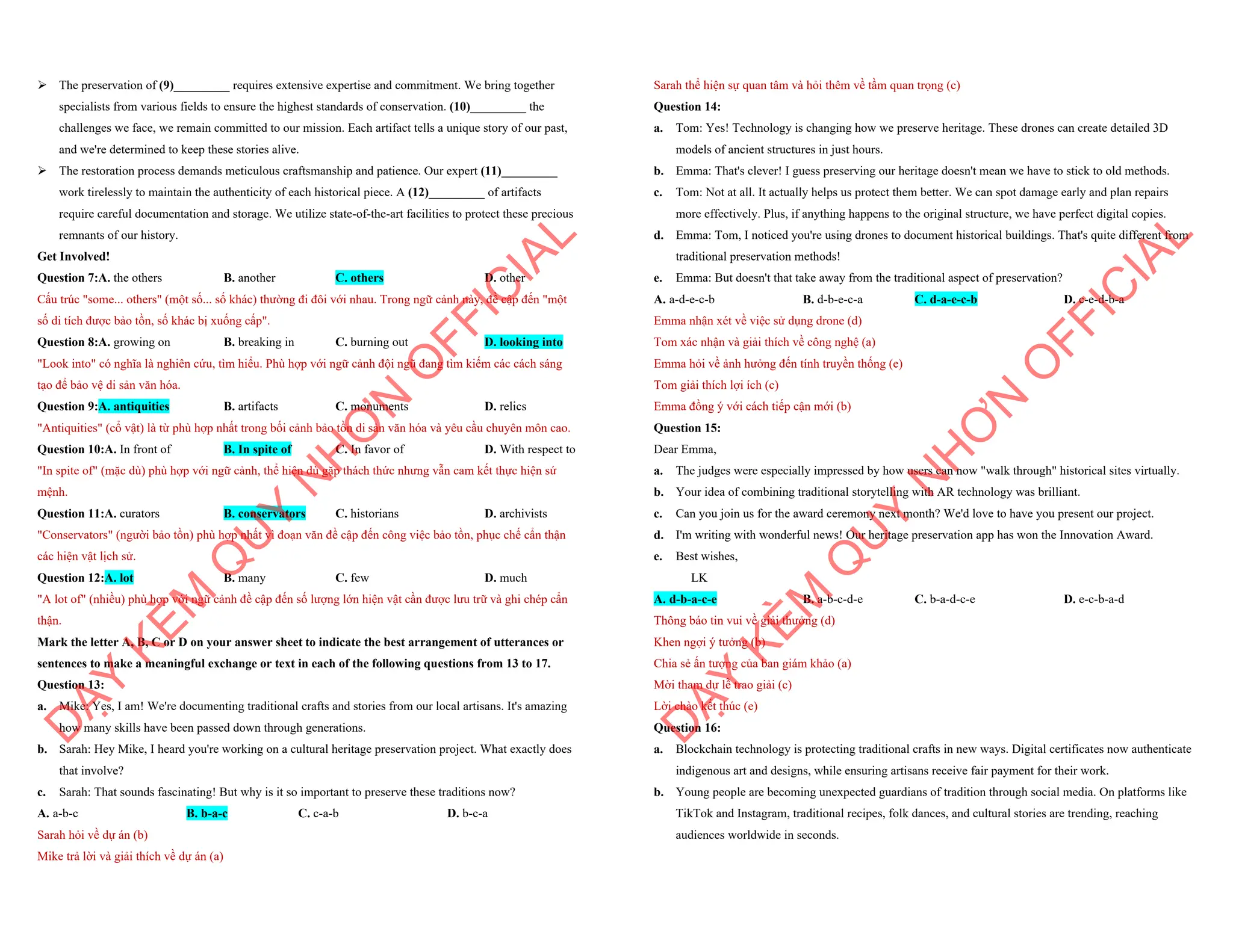 ÿ The preservation of (9)_________ requires extensive expertise and commitment. We bring together
specialists from various fields to ensure the highest standards of conservation. (10)_________ the
challenges we face, we remain committed to our mission. Each artifact tells a unique story of our past,
and we're determined to keep these stories alive.
ÿ The restoration process demands meticulous craftsmanship and patience. Our expert (11)_________
work tirelessly to maintain the authenticity of each historical piece. A (12)_________ of artifacts
require careful documentation and storage. We utilize state-of-the-art facilities to protect these precious
remnants of our history.
Get Involved!
Question 7:A. the others B. another C. others D. other
Cấu trúc "some... others" (một số... số khác) thường đi đôi với nhau. Trong ngữ cảnh này, đề cập đến "một
số di tích được bảo tồn, số khác bị xuống cấp".
Question 8:A. growing on B. breaking in C. burning out D. looking into
"Look into" có nghĩa là nghiên cứu, tìm hiểu. Phù hợp với ngữ cảnh đội ngũ đang tìm kiếm các cách sáng
tạo để bảo vệ di sản văn hóa.
Question 9:A. antiquities B. artifacts C. monuments D. relics
"Antiquities" (cổ vật) là từ phù hợp nhất trong bối cảnh bảo tồn di sản văn hóa và yêu cầu chuyên môn cao.
Question 10:A. In front of B. In spite of C. In favor of D. With respect to
"In spite of" (mặc dù) phù hợp với ngữ cảnh, thể hiện dù gặp thách thức nhưng vẫn cam kết thực hiện sứ
mệnh.
Question 11:A. curators B. conservators C. historians D. archivists
"Conservators" (người bảo tồn) phù hợp nhất vì đoạn văn đề cập đến công việc bảo tồn, phục chế cẩn thận
các hiện vật lịch sử.
Question 12:A. lot B. many C. few D. much
"A lot of" (nhiều) phù hợp với ngữ cảnh đề cập đến số lượng lớn hiện vật cần được lưu trữ và ghi chép cẩn
thận.
Mark the letter A, B, C or D on your answer sheet to indicate the best arrangement of utterances or
sentences to make a meaningful exchange or text in each of the following questions from 13 to 17.
Question 13:
a. Mike: Yes, I am! We're documenting traditional crafts and stories from our local artisans. It's amazing
how many skills have been passed down through generations.
b. Sarah: Hey Mike, I heard you're working on a cultural heritage preservation project. What exactly does
that involve?
c. Sarah: That sounds fascinating! But why is it so important to preserve these traditions now?
A. a-b-c B. b-a-c C. c-a-b D. b-c-a
Sarah hỏi về dự án (b)
Mike trả lời và giải thích về dự án (a)
D
Ạ
Y
K
È
M
Q
U
Y
N
H
Ơ
N
O
F
F
I
C
I
A
L
Sarah thể hiện sự quan tâm và hỏi thêm về tầm quan trọng (c)
Question 14:
a. Tom: Yes! Technology is changing how we preserve heritage. These drones can create detailed 3D
models of ancient structures in just hours.
b. Emma: That's clever! I guess preserving our heritage doesn't mean we have to stick to old methods.
c. Tom: Not at all. It actually helps us protect them better. We can spot damage early and plan repairs
more effectively. Plus, if anything happens to the original structure, we have perfect digital copies.
d. Emma: Tom, I noticed you're using drones to document historical buildings. That's quite different from
traditional preservation methods!
e. Emma: But doesn't that take away from the traditional aspect of preservation?
A. a-d-e-c-b B. d-b-e-c-a C. d-a-e-c-b D. c-e-d-b-a
Emma nhận xét về việc sử dụng drone (d)
Tom xác nhận và giải thích về công nghệ (a)
Emma hỏi về ảnh hưởng đến tính truyền thống (e)
Tom giải thích lợi ích (c)
Emma đồng ý với cách tiếp cận mới (b)
Question 15:
Dear Emma,
a. The judges were especially impressed by how users can now "walk through" historical sites virtually.
b. Your idea of combining traditional storytelling with AR technology was brilliant.
c. Can you join us for the award ceremony next month? We'd love to have you present our project.
d. I'm writing with wonderful news! Our heritage preservation app has won the Innovation Award.
e. Best wishes,
LK
A. d-b-a-c-e B. a-b-c-d-e C. b-a-d-c-e D. e-c-b-a-d
Thông báo tin vui về giải thưởng (d)
Khen ngợi ý tưởng (b)
Chia sẻ ấn tượng của ban giám khảo (a)
Mời tham dự lễ trao giải (c)
Lời chào kết thúc (e)
Question 16:
a. Blockchain technology is protecting traditional crafts in new ways. Digital certificates now authenticate
indigenous art and designs, while ensuring artisans receive fair payment for their work.
b. Young people are becoming unexpected guardians of tradition through social media. On platforms like
TikTok and Instagram, traditional recipes, folk dances, and cultural stories are trending, reaching
audiences worldwide in seconds.
D
Ạ
Y
K
È
M
Q
U
Y
N
H
Ơ
N
O
F
F
I
C
I
A
L
 
