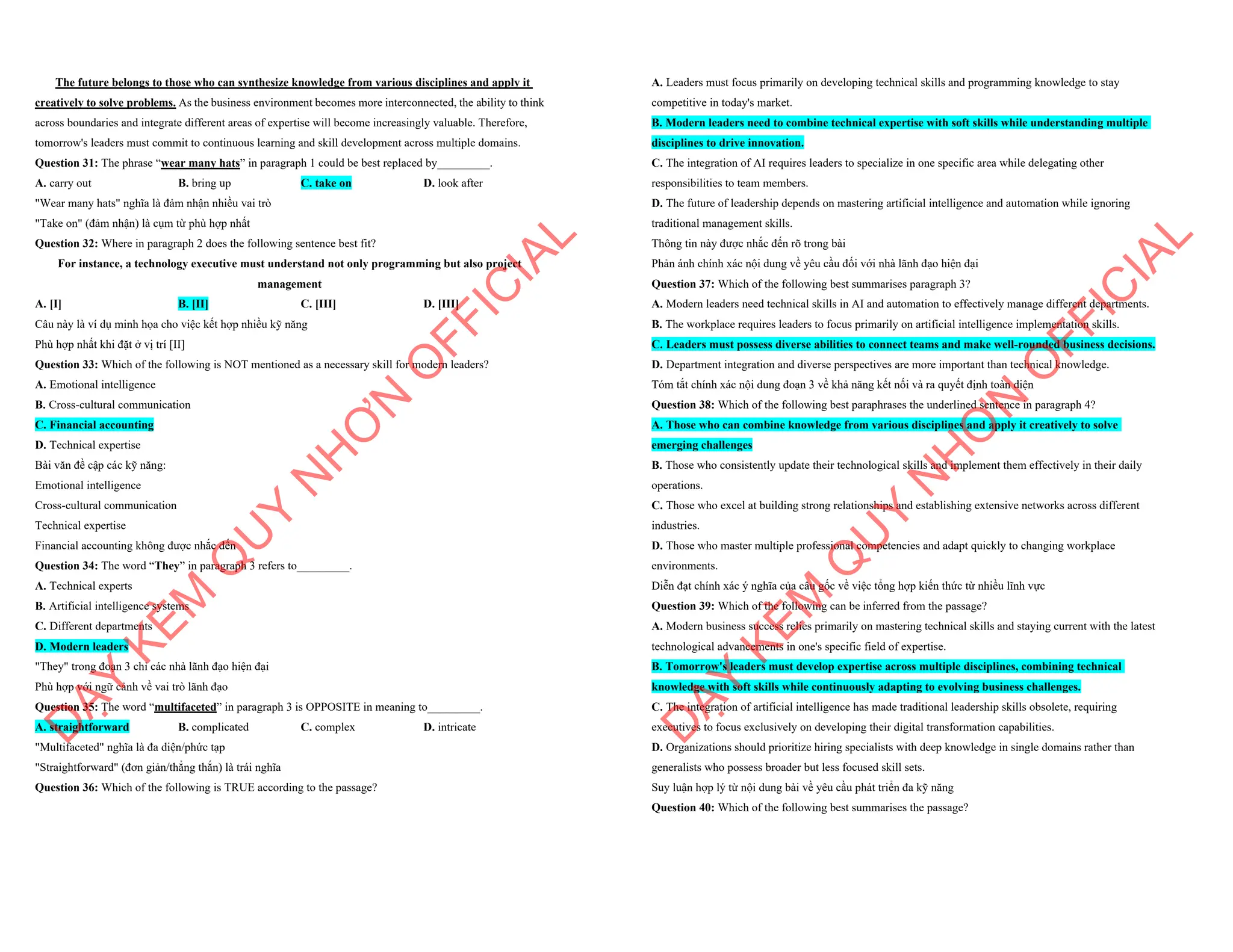 The future belongs to those who can synthesize knowledge from various disciplines and apply it
creatively to solve problems. As the business environment becomes more interconnected, the ability to think
across boundaries and integrate different areas of expertise will become increasingly valuable. Therefore,
tomorrow's leaders must commit to continuous learning and skill development across multiple domains.
Question 31: The phrase “wear many hats” in paragraph 1 could be best replaced by_________.
A. carry out B. bring up C. take on D. look after
"Wear many hats" nghĩa là đảm nhận nhiều vai trò
"Take on" (đảm nhận) là cụm từ phù hợp nhất
Question 32: Where in paragraph 2 does the following sentence best fit?
For instance, a technology executive must understand not only programming but also project
management
A. [I] B. [II] C. [III] D. [III]
Câu này là ví dụ minh họa cho việc kết hợp nhiều kỹ năng
Phù hợp nhất khi đặt ở vị trí [II]
Question 33: Which of the following is NOT mentioned as a necessary skill for modern leaders?
A. Emotional intelligence
B. Cross-cultural communication
C. Financial accounting
D. Technical expertise
Bài văn đề cập các kỹ năng:
Emotional intelligence
Cross-cultural communication
Technical expertise
Financial accounting không được nhắc đến
Question 34: The word “They” in paragraph 3 refers to_________.
A. Technical experts
B. Artificial intelligence systems
C. Different departments
D. Modern leaders
"They" trong đoạn 3 chỉ các nhà lãnh đạo hiện đại
Phù hợp với ngữ cảnh về vai trò lãnh đạo
Question 35: The word “multifaceted” in paragraph 3 is OPPOSITE in meaning to_________.
A. straightforward B. complicated C. complex D. intricate
"Multifaceted" nghĩa là đa diện/phức tạp
"Straightforward" (đơn giản/thẳng thắn) là trái nghĩa
Question 36: Which of the following is TRUE according to the passage?
D
Ạ
Y
K
È
M
Q
U
Y
N
H
Ơ
N
O
F
F
I
C
I
A
L
A. Leaders must focus primarily on developing technical skills and programming knowledge to stay
competitive in today's market.
B. Modern leaders need to combine technical expertise with soft skills while understanding multiple
disciplines to drive innovation.
C. The integration of AI requires leaders to specialize in one specific area while delegating other
responsibilities to team members.
D. The future of leadership depends on mastering artificial intelligence and automation while ignoring
traditional management skills.
Thông tin này được nhắc đến rõ trong bài
Phản ánh chính xác nội dung về yêu cầu đối với nhà lãnh đạo hiện đại
Question 37: Which of the following best summarises paragraph 3?
A. Modern leaders need technical skills in AI and automation to effectively manage different departments.
B. The workplace requires leaders to focus primarily on artificial intelligence implementation skills.
C. Leaders must possess diverse abilities to connect teams and make well-rounded business decisions.
D. Department integration and diverse perspectives are more important than technical knowledge.
Tóm tắt chính xác nội dung đoạn 3 về khả năng kết nối và ra quyết định toàn diện
Question 38: Which of the following best paraphrases the underlined sentence in paragraph 4?
A. Those who can combine knowledge from various disciplines and apply it creatively to solve
emerging challenges
B. Those who consistently update their technological skills and implement them effectively in their daily
operations.
C. Those who excel at building strong relationships and establishing extensive networks across different
industries.
D. Those who master multiple professional competencies and adapt quickly to changing workplace
environments.
Diễn đạt chính xác ý nghĩa của câu gốc về việc tổng hợp kiến thức từ nhiều lĩnh vực
Question 39: Which of the following can be inferred from the passage?
A. Modern business success relies primarily on mastering technical skills and staying current with the latest
technological advancements in one's specific field of expertise.
B. Tomorrow's leaders must develop expertise across multiple disciplines, combining technical
knowledge with soft skills while continuously adapting to evolving business challenges.
C. The integration of artificial intelligence has made traditional leadership skills obsolete, requiring
executives to focus exclusively on developing their digital transformation capabilities.
D. Organizations should prioritize hiring specialists with deep knowledge in single domains rather than
generalists who possess broader but less focused skill sets.
Suy luận hợp lý từ nội dung bài về yêu cầu phát triển đa kỹ năng
Question 40: Which of the following best summarises the passage?
D
Ạ
Y
K
È
M
Q
U
Y
N
H
Ơ
N
O
F
F
I
C
I
A
L
 