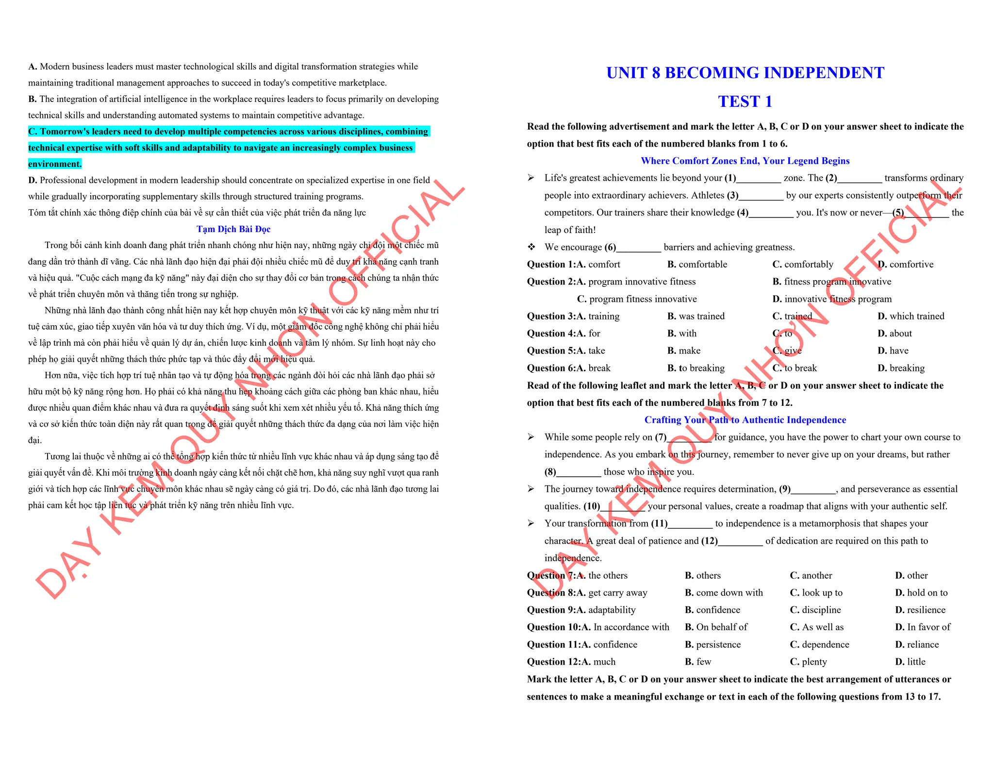 A. Modern business leaders must master technological skills and digital transformation strategies while
maintaining traditional management approaches to succeed in today's competitive marketplace.
B. The integration of artificial intelligence in the workplace requires leaders to focus primarily on developing
technical skills and understanding automated systems to maintain competitive advantage.
C. Tomorrow's leaders need to develop multiple competencies across various disciplines, combining
technical expertise with soft skills and adaptability to navigate an increasingly complex business
environment.
D. Professional development in modern leadership should concentrate on specialized expertise in one field
while gradually incorporating supplementary skills through structured training programs.
Tóm tắt chính xác thông điệp chính của bài về sự cần thiết của việc phát triển đa năng lực
Tạm Dịch Bài Đọc
Trong bối cảnh kinh doanh đang phát triển nhanh chóng như hiện nay, những ngày chỉ đội một chiếc mũ
đang dần trở thành dĩ vãng. Các nhà lãnh đạo hiện đại phải đội nhiều chiếc mũ để duy trì khả năng cạnh tranh
và hiệu quả. "Cuộc cách mạng đa kỹ năng" này đại diện cho sự thay đổi cơ bản trong cách chúng ta nhận thức
về phát triển chuyên môn và thăng tiến trong sự nghiệp.
Những nhà lãnh đạo thành công nhất hiện nay kết hợp chuyên môn kỹ thuật với các kỹ năng mềm như trí
tuệ cảm xúc, giao tiếp xuyên văn hóa và tư duy thích ứng. Ví dụ, một giám đốc công nghệ không chỉ phải hiểu
về lập trình mà còn phải hiểu về quản lý dự án, chiến lược kinh doanh và tâm lý nhóm. Sự linh hoạt này cho
phép họ giải quyết những thách thức phức tạp và thúc đẩy đổi mới hiệu quả.
Hơn nữa, việc tích hợp trí tuệ nhân tạo và tự động hóa trong các ngành đòi hỏi các nhà lãnh đạo phải sở
hữu một bộ kỹ năng rộng hơn. Họ phải có khả năng thu hẹp khoảng cách giữa các phòng ban khác nhau, hiểu
được nhiều quan điểm khác nhau và đưa ra quyết định sáng suốt khi xem xét nhiều yếu tố. Khả năng thích ứng
và cơ sở kiến thức toàn diện này rất quan trọng để giải quyết những thách thức đa dạng của nơi làm việc hiện
đại.
Tương lai thuộc về những ai có thể tổng hợp kiến thức từ nhiều lĩnh vực khác nhau và áp dụng sáng tạo để
giải quyết vấn đề. Khi môi trường kinh doanh ngày càng kết nối chặt chẽ hơn, khả năng suy nghĩ vượt qua ranh
giới và tích hợp các lĩnh vực chuyên môn khác nhau sẽ ngày càng có giá trị. Do đó, các nhà lãnh đạo tương lai
phải cam kết học tập liên tục và phát triển kỹ năng trên nhiều lĩnh vực.
D
Ạ
Y
K
È
M
Q
U
Y
N
H
Ơ
N
O
F
F
I
C
I
A
L
UNIT 8 BECOMING INDEPENDENT
TEST 1
Read the following advertisement and mark the letter A, B, C or D on your answer sheet to indicate the
option that best fits each of the numbered blanks from 1 to 6.
Where Comfort Zones End, Your Legend Begins
ÿ Life's greatest achievements lie beyond your (1)_________ zone. The (2)_________ transforms ordinary
people into extraordinary achievers. Athletes (3)_________ by our experts consistently outperform their
competitors. Our trainers share their knowledge (4)_________ you. It's now or never—(5)_________ the
leap of faith!
v We encourage (6)_________ barriers and achieving greatness.
Question 1:A. comfort B. comfortable C. comfortably D. comfortive
Question 2:A. program innovative fitness B. fitness program innovative
C. program fitness innovative D. innovative fitness program
Question 3:A. training B. was trained C. trained D. which trained
Question 4:A. for B. with C. to D. about
Question 5:A. take B. make C. give D. have
Question 6:A. break B. to breaking C. to break D. breaking
Read of the following leaflet and mark the letter A, B, C or D on your answer sheet to indicate the
option that best fits each of the numbered blanks from 7 to 12.
Crafting Your Path to Authentic Independence
ÿ While some people rely on (7)_________ for guidance, you have the power to chart your own course to
independence. As you embark on this journey, remember to never give up on your dreams, but rather
(8)_________ those who inspire you.
ÿ The journey toward independence requires determination, (9)_________, and perseverance as essential
qualities. (10)_________ your personal values, create a roadmap that aligns with your authentic self.
ÿ Your transformation from (11)_________ to independence is a metamorphosis that shapes your
character. A great deal of patience and (12)_________ of dedication are required on this path to
independence.
Question 7:A. the others B. others C. another D. other
Question 8:A. get carry away B. come down with C. look up to D. hold on to
Question 9:A. adaptability B. confidence C. discipline D. resilience
Question 10:A. In accordance with B. On behalf of C. As well as D. In favor of
Question 11:A. confidence B. persistence C. dependence D. reliance
Question 12:A. much B. few C. plenty D. little
Mark the letter A, B, C or D on your answer sheet to indicate the best arrangement of utterances or
sentences to make a meaningful exchange or text in each of the following questions from 13 to 17.
D
Ạ
Y
K
È
M
Q
U
Y
N
H
Ơ
N
O
F
F
I
C
I
A
L
 