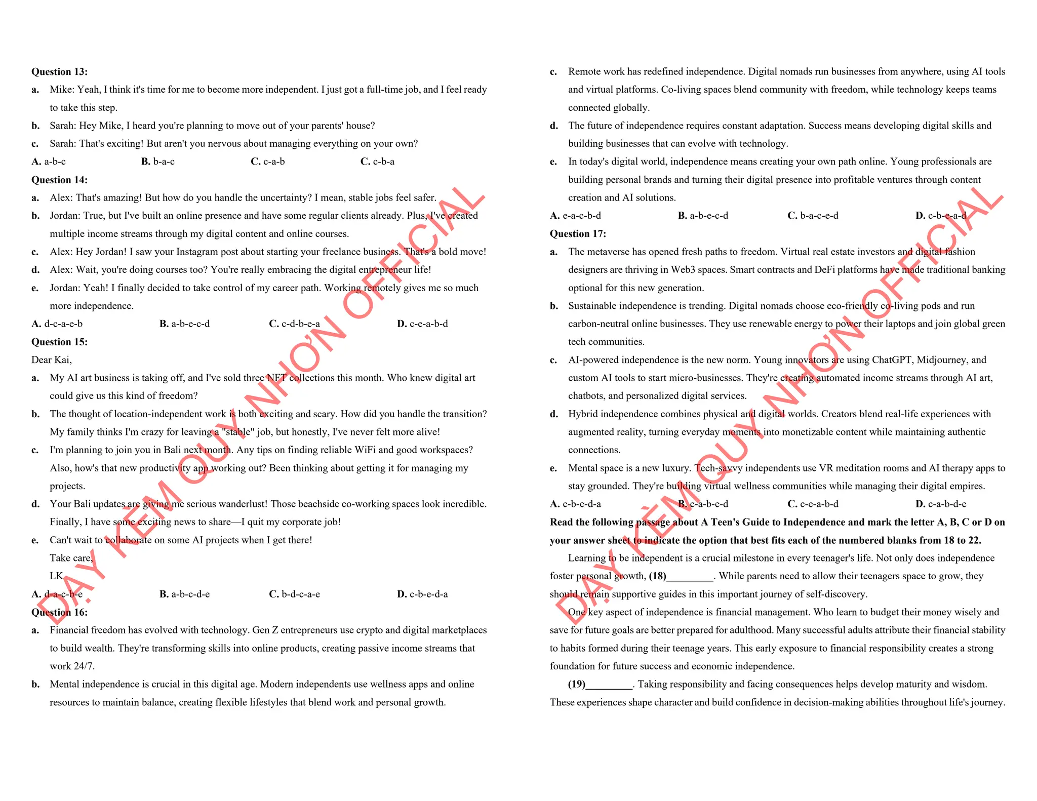 Question 13:
a. Mike: Yeah, I think it's time for me to become more independent. I just got a full-time job, and I feel ready
to take this step.
b. Sarah: Hey Mike, I heard you're planning to move out of your parents' house?
c. Sarah: That's exciting! But aren't you nervous about managing everything on your own?
A. a-b-c B. b-a-c C. c-a-b C. c-b-a
Question 14:
a. Alex: That's amazing! But how do you handle the uncertainty? I mean, stable jobs feel safer.
b. Jordan: True, but I've built an online presence and have some regular clients already. Plus, I've created
multiple income streams through my digital content and online courses.
c. Alex: Hey Jordan! I saw your Instagram post about starting your freelance business. That's a bold move!
d. Alex: Wait, you're doing courses too? You're really embracing the digital entrepreneur life!
e. Jordan: Yeah! I finally decided to take control of my career path. Working remotely gives me so much
more independence.
A. d-c-a-e-b B. a-b-e-c-d C. c-d-b-e-a D. c-e-a-b-d
Question 15:
Dear Kai,
a. My AI art business is taking off, and I've sold three NFT collections this month. Who knew digital art
could give us this kind of freedom?
b. The thought of location-independent work is both exciting and scary. How did you handle the transition?
My family thinks I'm crazy for leaving a "stable" job, but honestly, I've never felt more alive!
c. I'm planning to join you in Bali next month. Any tips on finding reliable WiFi and good workspaces?
Also, how's that new productivity app working out? Been thinking about getting it for managing my
projects.
d. Your Bali updates are giving me serious wanderlust! Those beachside co-working spaces look incredible.
Finally, I have some exciting news to share—I quit my corporate job!
e. Can't wait to collaborate on some AI projects when I get there!
Take care,
LK
A. d-a-c-b-e B. a-b-c-d-e C. b-d-c-a-e D. c-b-e-d-a
Question 16:
a. Financial freedom has evolved with technology. Gen Z entrepreneurs use crypto and digital marketplaces
to build wealth. They're transforming skills into online products, creating passive income streams that
work 24/7.
b. Mental independence is crucial in this digital age. Modern independents use wellness apps and online
resources to maintain balance, creating flexible lifestyles that blend work and personal growth.
D
Ạ
Y
K
È
M
Q
U
Y
N
H
Ơ
N
O
F
F
I
C
I
A
L
c. Remote work has redefined independence. Digital nomads run businesses from anywhere, using AI tools
and virtual platforms. Co-living spaces blend community with freedom, while technology keeps teams
connected globally.
d. The future of independence requires constant adaptation. Success means developing digital skills and
building businesses that can evolve with technology.
e. In today's digital world, independence means creating your own path online. Young professionals are
building personal brands and turning their digital presence into profitable ventures through content
creation and AI solutions.
A. e-a-c-b-d B. a-b-e-c-d C. b-a-c-e-d D. c-b-e-a-d
Question 17:
a. The metaverse has opened fresh paths to freedom. Virtual real estate investors and digital fashion
designers are thriving in Web3 spaces. Smart contracts and DeFi platforms have made traditional banking
optional for this new generation.
b. Sustainable independence is trending. Digital nomads choose eco-friendly co-living pods and run
carbon-neutral online businesses. They use renewable energy to power their laptops and join global green
tech communities.
c. AI-powered independence is the new norm. Young innovators are using ChatGPT, Midjourney, and
custom AI tools to start micro-businesses. They're creating automated income streams through AI art,
chatbots, and personalized digital services.
d. Hybrid independence combines physical and digital worlds. Creators blend real-life experiences with
augmented reality, turning everyday moments into monetizable content while maintaining authentic
connections.
e. Mental space is a new luxury. Tech-savvy independents use VR meditation rooms and AI therapy apps to
stay grounded. They're building virtual wellness communities while managing their digital empires.
A. c-b-e-d-a B. c-a-b-e-d C. c-e-a-b-d D. c-a-b-d-e
Read the following passage about A Teen's Guide to Independence and mark the letter A, B, C or D on
your answer sheet to indicate the option that best fits each of the numbered blanks from 18 to 22.
Learning to be independent is a crucial milestone in every teenager's life. Not only does independence
foster personal growth, (18)_________. While parents need to allow their teenagers space to grow, they
should remain supportive guides in this important journey of self-discovery.
One key aspect of independence is financial management. Who learn to budget their money wisely and
save for future goals are better prepared for adulthood. Many successful adults attribute their financial stability
to habits formed during their teenage years. This early exposure to financial responsibility creates a strong
foundation for future success and economic independence.
(19)_________. Taking responsibility and facing consequences helps develop maturity and wisdom.
These experiences shape character and build confidence in decision-making abilities throughout life's journey.
D
Ạ
Y
K
È
M
Q
U
Y
N
H
Ơ
N
O
F
F
I
C
I
A
L
 