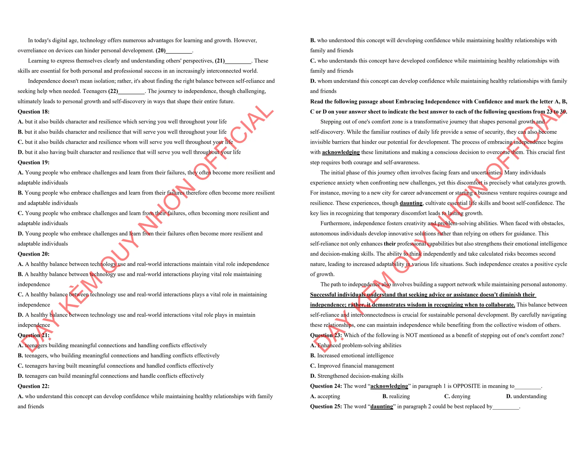 In today's digital age, technology offers numerous advantages for learning and growth. However,
overreliance on devices can hinder personal development. (20)_________.
Learning to express themselves clearly and understanding others' perspectives, (21)_________. These
skills are essential for both personal and professional success in an increasingly interconnected world.
Independence doesn't mean isolation; rather, it's about finding the right balance between self-reliance and
seeking help when needed. Teenagers (22)_________. The journey to independence, though challenging,
ultimately leads to personal growth and self-discovery in ways that shape their entire future.
Question 18:
A. but it also builds character and resilience which serving you well throughout your life
B. but it also builds character and resilience that will serve you well throughout your life
C. but it also builds character and resilience whom will serve you well throughout your life
D. but it also having built character and resilience that will serve you well throughout your life
Question 19:
A. Young people who embrace challenges and learn from their failures, they often become more resilient and
adaptable individuals
B. Young people who embrace challenges and learn from their failures therefore often become more resilient
and adaptable individuals
C. Young people who embrace challenges and learn from their failures, often becoming more resilient and
adaptable individuals
D. Young people who embrace challenges and learn from their failures often become more resilient and
adaptable individuals
Question 20:
A. A healthy balance between technology use and real-world interactions maintain vital role independence
B. A healthy balance between technology use and real-world interactions playing vital role maintaining
independence
C. A healthy balance between technology use and real-world interactions plays a vital role in maintaining
independence
D. A healthy balance between technology use and real-world interactions vital role plays in maintain
independence
Question 21:
A. teenagers building meaningful connections and handling conflicts effectively
B. teenagers, who building meaningful connections and handling conflicts effectively
C. teenagers having built meaningful connections and handled conflicts effectively
D. teenagers can build meaningful connections and handle conflicts effectively
Question 22:
A. who understand this concept can develop confidence while maintaining healthy relationships with family
and friends
D
Ạ
Y
K
È
M
Q
U
Y
N
H
Ơ
N
O
F
F
I
C
I
A
L
B. who understood this concept will developing confidence while maintaining healthy relationships with
family and friends
C. who understands this concept have developed confidence while maintaining healthy relationships with
family and friends
D. whom understand this concept can develop confidence while maintaining healthy relationships with family
and friends
Read the following passage about Embracing Independence with Confidence and mark the letter A, B,
C or D on your answer sheet to indicate the best answer to each of the following questions from 23 to 30.
Stepping out of one's comfort zone is a transformative journey that shapes personal growth and
self-discovery. While the familiar routines of daily life provide a sense of security, they can also become
invisible barriers that hinder our potential for development. The process of embracing independence begins
with acknowledging these limitations and making a conscious decision to overcome them. This crucial first
step requires both courage and self-awareness.
The initial phase of this journey often involves facing fears and uncertainties. Many individuals
experience anxiety when confronting new challenges, yet this discomfort is precisely what catalyzes growth.
For instance, moving to a new city for career advancement or starting a business venture requires courage and
resilience. These experiences, though daunting, cultivate essential life skills and boost self-confidence. The
key lies in recognizing that temporary discomfort leads to lasting growth.
Furthermore, independence fosters creativity and problem-solving abilities. When faced with obstacles,
autonomous individuals develop innovative solutions rather than relying on others for guidance. This
self-reliance not only enhances their professional capabilities but also strengthens their emotional intelligence
and decision-making skills. The ability to think independently and take calculated risks becomes second
nature, leading to increased adaptability in various life situations. Such independence creates a positive cycle
of growth.
The path to independence also involves building a support network while maintaining personal autonomy.
Successful individuals understand that seeking advice or assistance doesn't diminish their
independence; rather, it demonstrates wisdom in recognizing when to collaborate. This balance between
self-reliance and interconnectedness is crucial for sustainable personal development. By carefully navigating
these relationships, one can maintain independence while benefiting from the collective wisdom of others.
Question 23: Which of the following is NOT mentioned as a benefit of stepping out of one's comfort zone?
A. Enhanced problem-solving abilities
B. Increased emotional intelligence
C. Improved financial management
D. Strengthened decision-making skills
Question 24: The word “acknowledging” in paragraph 1 is OPPOSITE in meaning to_________.
A. accepting B. realizing C. denying D. understanding
Question 25: The word “daunting” in paragraph 2 could be best replaced by_________.
D
Ạ
Y
K
È
M
Q
U
Y
N
H
Ơ
N
O
F
F
I
C
I
A
L
 