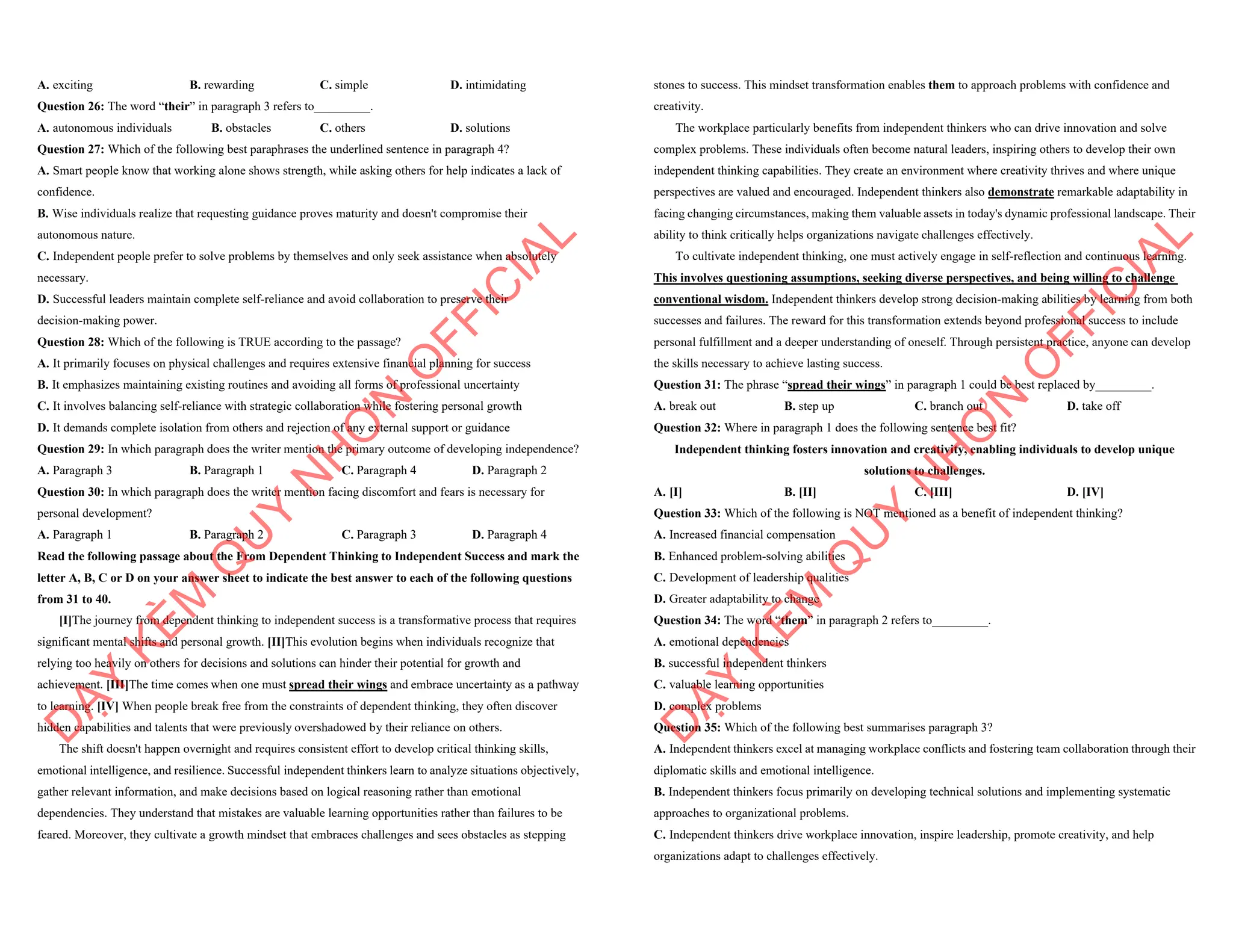 A. exciting B. rewarding C. simple D. intimidating
Question 26: The word “their” in paragraph 3 refers to_________.
A. autonomous individuals B. obstacles C. others D. solutions
Question 27: Which of the following best paraphrases the underlined sentence in paragraph 4?
A. Smart people know that working alone shows strength, while asking others for help indicates a lack of
confidence.
B. Wise individuals realize that requesting guidance proves maturity and doesn't compromise their
autonomous nature.
C. Independent people prefer to solve problems by themselves and only seek assistance when absolutely
necessary.
D. Successful leaders maintain complete self-reliance and avoid collaboration to preserve their
decision-making power.
Question 28: Which of the following is TRUE according to the passage?
A. It primarily focuses on physical challenges and requires extensive financial planning for success
B. It emphasizes maintaining existing routines and avoiding all forms of professional uncertainty
C. It involves balancing self-reliance with strategic collaboration while fostering personal growth
D. It demands complete isolation from others and rejection of any external support or guidance
Question 29: In which paragraph does the writer mention the primary outcome of developing independence?
A. Paragraph 3 B. Paragraph 1 C. Paragraph 4 D. Paragraph 2
Question 30: In which paragraph does the writer mention facing discomfort and fears is necessary for
personal development?
A. Paragraph 1 B. Paragraph 2 C. Paragraph 3 D. Paragraph 4
Read the following passage about the From Dependent Thinking to Independent Success and mark the
letter A, B, C or D on your answer sheet to indicate the best answer to each of the following questions
from 31 to 40.
[I]The journey from dependent thinking to independent success is a transformative process that requires
significant mental shifts and personal growth. [II]This evolution begins when individuals recognize that
relying too heavily on others for decisions and solutions can hinder their potential for growth and
achievement. [III]The time comes when one must spread their wings and embrace uncertainty as a pathway
to learning. [IV] When people break free from the constraints of dependent thinking, they often discover
hidden capabilities and talents that were previously overshadowed by their reliance on others.
The shift doesn't happen overnight and requires consistent effort to develop critical thinking skills,
emotional intelligence, and resilience. Successful independent thinkers learn to analyze situations objectively,
gather relevant information, and make decisions based on logical reasoning rather than emotional
dependencies. They understand that mistakes are valuable learning opportunities rather than failures to be
feared. Moreover, they cultivate a growth mindset that embraces challenges and sees obstacles as stepping
D
Ạ
Y
K
È
M
Q
U
Y
N
H
Ơ
N
O
F
F
I
C
I
A
L
stones to success. This mindset transformation enables them to approach problems with confidence and
creativity.
The workplace particularly benefits from independent thinkers who can drive innovation and solve
complex problems. These individuals often become natural leaders, inspiring others to develop their own
independent thinking capabilities. They create an environment where creativity thrives and where unique
perspectives are valued and encouraged. Independent thinkers also demonstrate remarkable adaptability in
facing changing circumstances, making them valuable assets in today's dynamic professional landscape. Their
ability to think critically helps organizations navigate challenges effectively.
To cultivate independent thinking, one must actively engage in self-reflection and continuous learning.
This involves questioning assumptions, seeking diverse perspectives, and being willing to challenge
conventional wisdom. Independent thinkers develop strong decision-making abilities by learning from both
successes and failures. The reward for this transformation extends beyond professional success to include
personal fulfillment and a deeper understanding of oneself. Through persistent practice, anyone can develop
the skills necessary to achieve lasting success.
Question 31: The phrase “spread their wings” in paragraph 1 could be best replaced by_________.
A. break out B. step up C. branch out D. take off
Question 32: Where in paragraph 1 does the following sentence best fit?
Independent thinking fosters innovation and creativity, enabling individuals to develop unique
solutions to challenges.
A. [I] B. [II] C. [III] D. [IV]
Question 33: Which of the following is NOT mentioned as a benefit of independent thinking?
A. Increased financial compensation
B. Enhanced problem-solving abilities
C. Development of leadership qualities
D. Greater adaptability to change
Question 34: The word “them” in paragraph 2 refers to_________.
A. emotional dependencies
B. successful independent thinkers
C. valuable learning opportunities
D. complex problems
Question 35: Which of the following best summarises paragraph 3?
A. Independent thinkers excel at managing workplace conflicts and fostering team collaboration through their
diplomatic skills and emotional intelligence.
B. Independent thinkers focus primarily on developing technical solutions and implementing systematic
approaches to organizational problems.
C. Independent thinkers drive workplace innovation, inspire leadership, promote creativity, and help
organizations adapt to challenges effectively.
D
Ạ
Y
K
È
M
Q
U
Y
N
H
Ơ
N
O
F
F
I
C
I
A
L
 