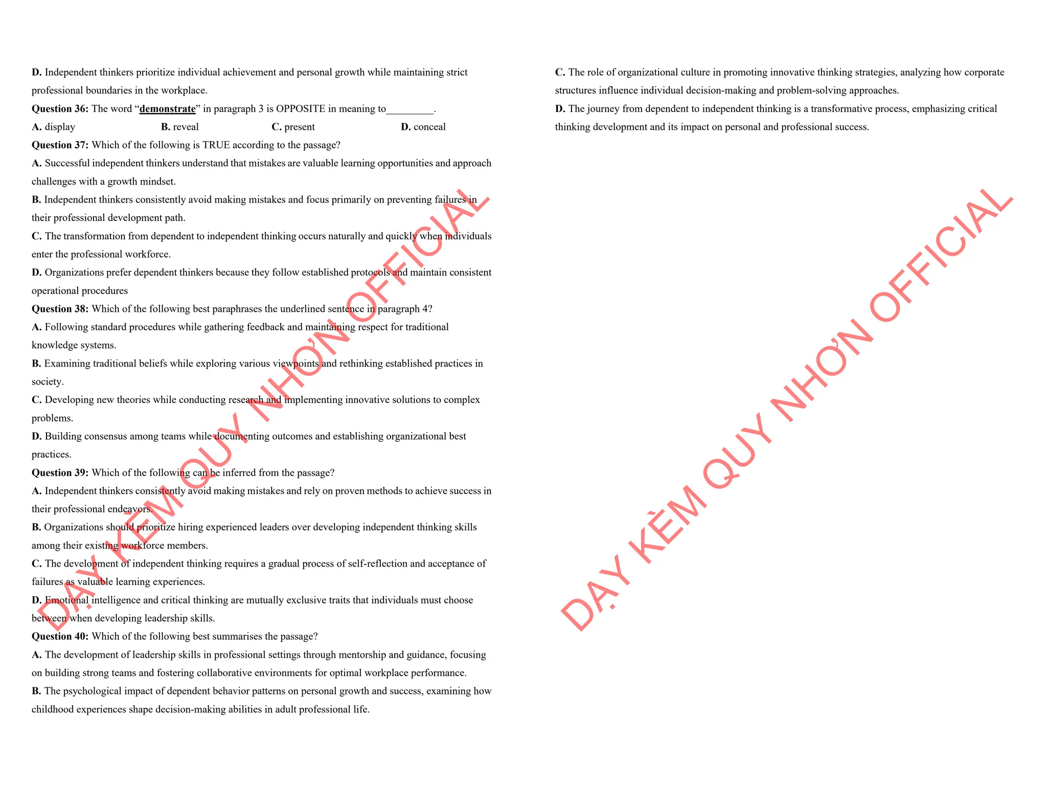 D. Independent thinkers prioritize individual achievement and personal growth while maintaining strict
professional boundaries in the workplace.
Question 36: The word “demonstrate” in paragraph 3 is OPPOSITE in meaning to_________.
A. display B. reveal C. present D. conceal
Question 37: Which of the following is TRUE according to the passage?
A. Successful independent thinkers understand that mistakes are valuable learning opportunities and approach
challenges with a growth mindset.
B. Independent thinkers consistently avoid making mistakes and focus primarily on preventing failures in
their professional development path.
C. The transformation from dependent to independent thinking occurs naturally and quickly when individuals
enter the professional workforce.
D. Organizations prefer dependent thinkers because they follow established protocols and maintain consistent
operational procedures
Question 38: Which of the following best paraphrases the underlined sentence in paragraph 4?
A. Following standard procedures while gathering feedback and maintaining respect for traditional
knowledge systems.
B. Examining traditional beliefs while exploring various viewpoints and rethinking established practices in
society.
C. Developing new theories while conducting research and implementing innovative solutions to complex
problems.
D. Building consensus among teams while documenting outcomes and establishing organizational best
practices.
Question 39: Which of the following can be inferred from the passage?
A. Independent thinkers consistently avoid making mistakes and rely on proven methods to achieve success in
their professional endeavors.
B. Organizations should prioritize hiring experienced leaders over developing independent thinking skills
among their existing workforce members.
C. The development of independent thinking requires a gradual process of self-reflection and acceptance of
failures as valuable learning experiences.
D. Emotional intelligence and critical thinking are mutually exclusive traits that individuals must choose
between when developing leadership skills.
Question 40: Which of the following best summarises the passage?
A. The development of leadership skills in professional settings through mentorship and guidance, focusing
on building strong teams and fostering collaborative environments for optimal workplace performance.
B. The psychological impact of dependent behavior patterns on personal growth and success, examining how
childhood experiences shape decision-making abilities in adult professional life.
D
Ạ
Y
K
È
M
Q
U
Y
N
H
Ơ
N
O
F
F
I
C
I
A
L
C. The role of organizational culture in promoting innovative thinking strategies, analyzing how corporate
structures influence individual decision-making and problem-solving approaches.
D. The journey from dependent to independent thinking is a transformative process, emphasizing critical
thinking development and its impact on personal and professional success.
D
Ạ
Y
K
È
M
Q
U
Y
N
H
Ơ
N
O
F
F
I
C
I
A
L
 