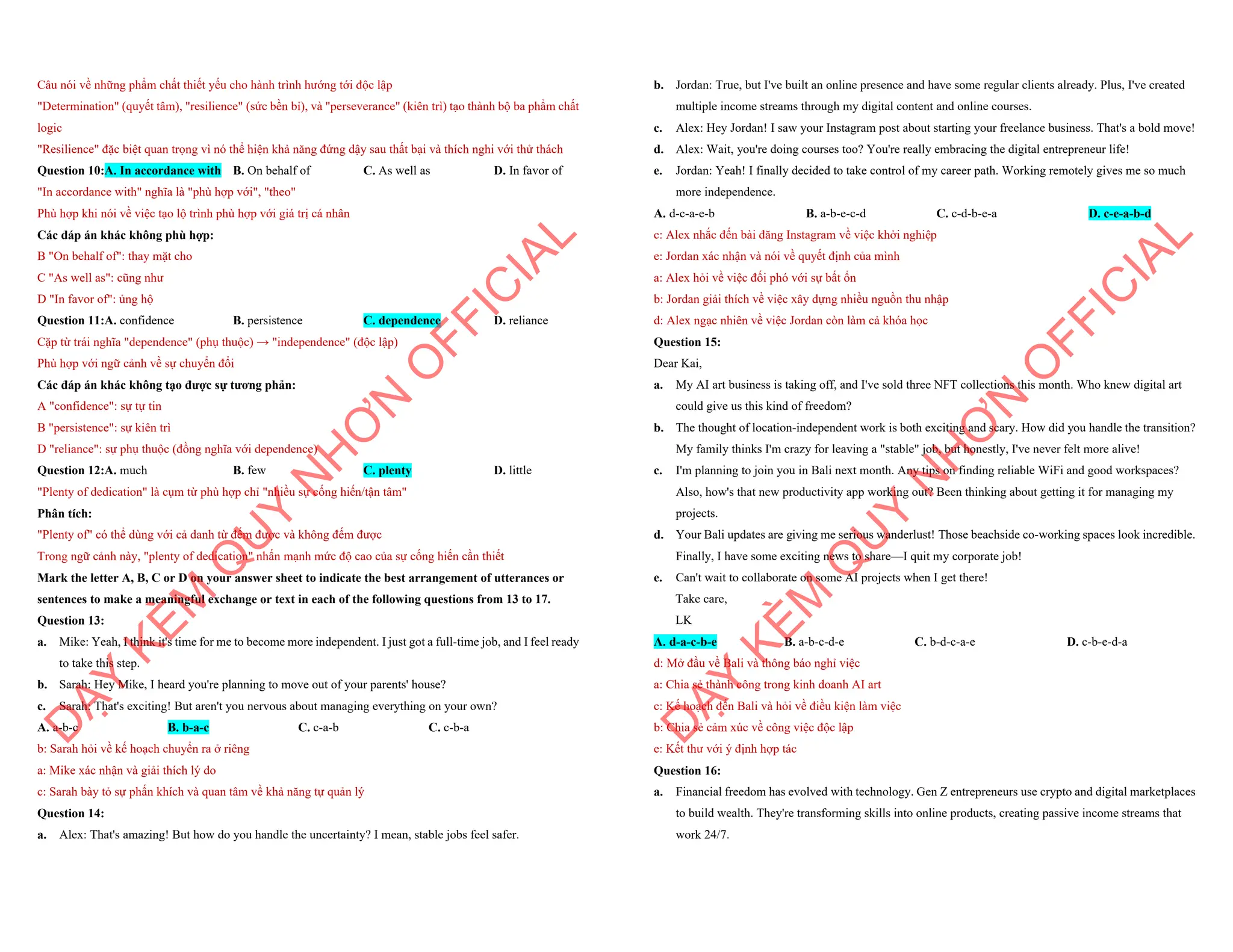 Câu nói về những phẩm chất thiết yếu cho hành trình hướng tới độc lập
"Determination" (quyết tâm), "resilience" (sức bền bỉ), và "perseverance" (kiên trì) tạo thành bộ ba phẩm chất
logic
"Resilience" đặc biệt quan trọng vì nó thể hiện khả năng đứng dậy sau thất bại và thích nghi với thử thách
Question 10:A. In accordance with B. On behalf of C. As well as D. In favor of
"In accordance with" nghĩa là "phù hợp với", "theo"
Phù hợp khi nói về việc tạo lộ trình phù hợp với giá trị cá nhân
Các đáp án khác không phù hợp:
B "On behalf of": thay mặt cho
C "As well as": cũng như
D "In favor of": ủng hộ
Question 11:A. confidence B. persistence C. dependence D. reliance
Cặp từ trái nghĩa "dependence" (phụ thuộc) → "independence" (độc lập)
Phù hợp với ngữ cảnh về sự chuyển đổi
Các đáp án khác không tạo được sự tương phản:
A "confidence": sự tự tin
B "persistence": sự kiên trì
D "reliance": sự phụ thuộc (đồng nghĩa với dependence)
Question 12:A. much B. few C. plenty D. little
"Plenty of dedication" là cụm từ phù hợp chỉ "nhiều sự cống hiến/tận tâm"
Phân tích:
"Plenty of" có thể dùng với cả danh từ đếm được và không đếm được
Trong ngữ cảnh này, "plenty of dedication" nhấn mạnh mức độ cao của sự cống hiến cần thiết
Mark the letter A, B, C or D on your answer sheet to indicate the best arrangement of utterances or
sentences to make a meaningful exchange or text in each of the following questions from 13 to 17.
Question 13:
a. Mike: Yeah, I think it's time for me to become more independent. I just got a full-time job, and I feel ready
to take this step.
b. Sarah: Hey Mike, I heard you're planning to move out of your parents' house?
c. Sarah: That's exciting! But aren't you nervous about managing everything on your own?
A. a-b-c B. b-a-c C. c-a-b C. c-b-a
b: Sarah hỏi về kế hoạch chuyển ra ở riêng
a: Mike xác nhận và giải thích lý do
c: Sarah bày tỏ sự phấn khích và quan tâm về khả năng tự quản lý
Question 14:
a. Alex: That's amazing! But how do you handle the uncertainty? I mean, stable jobs feel safer.
D
Ạ
Y
K
È
M
Q
U
Y
N
H
Ơ
N
O
F
F
I
C
I
A
L
b. Jordan: True, but I've built an online presence and have some regular clients already. Plus, I've created
multiple income streams through my digital content and online courses.
c. Alex: Hey Jordan! I saw your Instagram post about starting your freelance business. That's a bold move!
d. Alex: Wait, you're doing courses too? You're really embracing the digital entrepreneur life!
e. Jordan: Yeah! I finally decided to take control of my career path. Working remotely gives me so much
more independence.
A. d-c-a-e-b B. a-b-e-c-d C. c-d-b-e-a D. c-e-a-b-d
c: Alex nhắc đến bài đăng Instagram về việc khởi nghiệp
e: Jordan xác nhận và nói về quyết định của mình
a: Alex hỏi về việc đối phó với sự bất ổn
b: Jordan giải thích về việc xây dựng nhiều nguồn thu nhập
d: Alex ngạc nhiên về việc Jordan còn làm cả khóa học
Question 15:
Dear Kai,
a. My AI art business is taking off, and I've sold three NFT collections this month. Who knew digital art
could give us this kind of freedom?
b. The thought of location-independent work is both exciting and scary. How did you handle the transition?
My family thinks I'm crazy for leaving a "stable" job, but honestly, I've never felt more alive!
c. I'm planning to join you in Bali next month. Any tips on finding reliable WiFi and good workspaces?
Also, how's that new productivity app working out? Been thinking about getting it for managing my
projects.
d. Your Bali updates are giving me serious wanderlust! Those beachside co-working spaces look incredible.
Finally, I have some exciting news to share—I quit my corporate job!
e. Can't wait to collaborate on some AI projects when I get there!
Take care,
LK
A. d-a-c-b-e B. a-b-c-d-e C. b-d-c-a-e D. c-b-e-d-a
d: Mở đầu về Bali và thông báo nghỉ việc
a: Chia sẻ thành công trong kinh doanh AI art
c: Kế hoạch đến Bali và hỏi về điều kiện làm việc
b: Chia sẻ cảm xúc về công việc độc lập
e: Kết thư với ý định hợp tác
Question 16:
a. Financial freedom has evolved with technology. Gen Z entrepreneurs use crypto and digital marketplaces
to build wealth. They're transforming skills into online products, creating passive income streams that
work 24/7.
D
Ạ
Y
K
È
M
Q
U
Y
N
H
Ơ
N
O
F
F
I
C
I
A
L
 