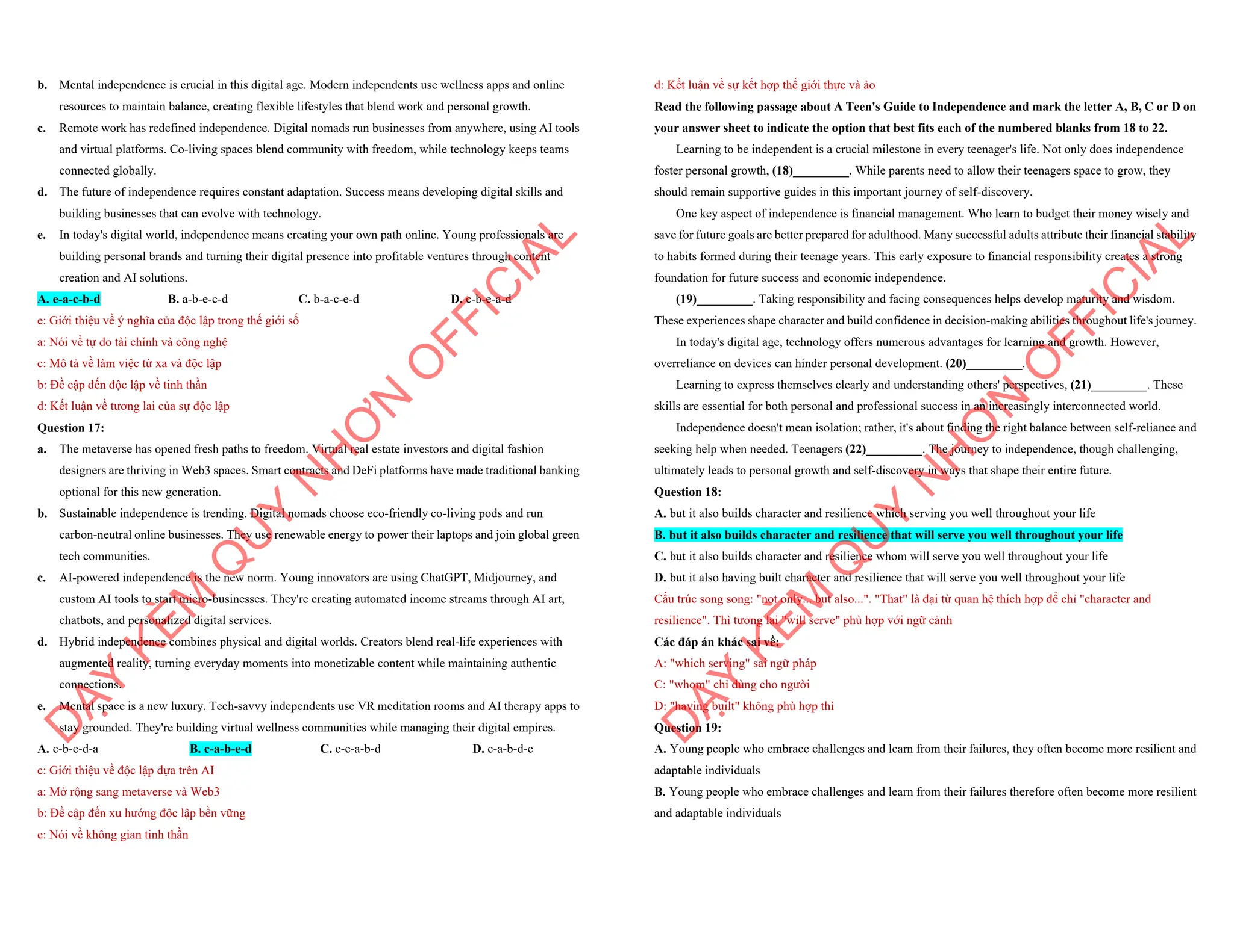 b. Mental independence is crucial in this digital age. Modern independents use wellness apps and online
resources to maintain balance, creating flexible lifestyles that blend work and personal growth.
c. Remote work has redefined independence. Digital nomads run businesses from anywhere, using AI tools
and virtual platforms. Co-living spaces blend community with freedom, while technology keeps teams
connected globally.
d. The future of independence requires constant adaptation. Success means developing digital skills and
building businesses that can evolve with technology.
e. In today's digital world, independence means creating your own path online. Young professionals are
building personal brands and turning their digital presence into profitable ventures through content
creation and AI solutions.
A. e-a-c-b-d B. a-b-e-c-d C. b-a-c-e-d D. c-b-e-a-d
e: Giới thiệu về ý nghĩa của độc lập trong thế giới số
a: Nói về tự do tài chính và công nghệ
c: Mô tả về làm việc từ xa và độc lập
b: Đề cập đến độc lập về tinh thần
d: Kết luận về tương lai của sự độc lập
Question 17:
a. The metaverse has opened fresh paths to freedom. Virtual real estate investors and digital fashion
designers are thriving in Web3 spaces. Smart contracts and DeFi platforms have made traditional banking
optional for this new generation.
b. Sustainable independence is trending. Digital nomads choose eco-friendly co-living pods and run
carbon-neutral online businesses. They use renewable energy to power their laptops and join global green
tech communities.
c. AI-powered independence is the new norm. Young innovators are using ChatGPT, Midjourney, and
custom AI tools to start micro-businesses. They're creating automated income streams through AI art,
chatbots, and personalized digital services.
d. Hybrid independence combines physical and digital worlds. Creators blend real-life experiences with
augmented reality, turning everyday moments into monetizable content while maintaining authentic
connections.
e. Mental space is a new luxury. Tech-savvy independents use VR meditation rooms and AI therapy apps to
stay grounded. They're building virtual wellness communities while managing their digital empires.
A. c-b-e-d-a B. c-a-b-e-d C. c-e-a-b-d D. c-a-b-d-e
c: Giới thiệu về độc lập dựa trên AI
a: Mở rộng sang metaverse và Web3
b: Đề cập đến xu hướng độc lập bền vững
e: Nói về không gian tinh thần
D
Ạ
Y
K
È
M
Q
U
Y
N
H
Ơ
N
O
F
F
I
C
I
A
L
d: Kết luận về sự kết hợp thế giới thực và ảo
Read the following passage about A Teen's Guide to Independence and mark the letter A, B, C or D on
your answer sheet to indicate the option that best fits each of the numbered blanks from 18 to 22.
Learning to be independent is a crucial milestone in every teenager's life. Not only does independence
foster personal growth, (18)_________. While parents need to allow their teenagers space to grow, they
should remain supportive guides in this important journey of self-discovery.
One key aspect of independence is financial management. Who learn to budget their money wisely and
save for future goals are better prepared for adulthood. Many successful adults attribute their financial stability
to habits formed during their teenage years. This early exposure to financial responsibility creates a strong
foundation for future success and economic independence.
(19)_________. Taking responsibility and facing consequences helps develop maturity and wisdom.
These experiences shape character and build confidence in decision-making abilities throughout life's journey.
In today's digital age, technology offers numerous advantages for learning and growth. However,
overreliance on devices can hinder personal development. (20)_________.
Learning to express themselves clearly and understanding others' perspectives, (21)_________. These
skills are essential for both personal and professional success in an increasingly interconnected world.
Independence doesn't mean isolation; rather, it's about finding the right balance between self-reliance and
seeking help when needed. Teenagers (22)_________. The journey to independence, though challenging,
ultimately leads to personal growth and self-discovery in ways that shape their entire future.
Question 18:
A. but it also builds character and resilience which serving you well throughout your life
B. but it also builds character and resilience that will serve you well throughout your life
C. but it also builds character and resilience whom will serve you well throughout your life
D. but it also having built character and resilience that will serve you well throughout your life
Cấu trúc song song: "not only... but also...". "That" là đại từ quan hệ thích hợp để chỉ "character and
resilience". Thì tương lai "will serve" phù hợp với ngữ cảnh
Các đáp án khác sai về:
A: "which serving" sai ngữ pháp
C: "whom" chỉ dùng cho người
D: "having built" không phù hợp thì
Question 19:
A. Young people who embrace challenges and learn from their failures, they often become more resilient and
adaptable individuals
B. Young people who embrace challenges and learn from their failures therefore often become more resilient
and adaptable individuals
D
Ạ
Y
K
È
M
Q
U
Y
N
H
Ơ
N
O
F
F
I
C
I
A
L
 