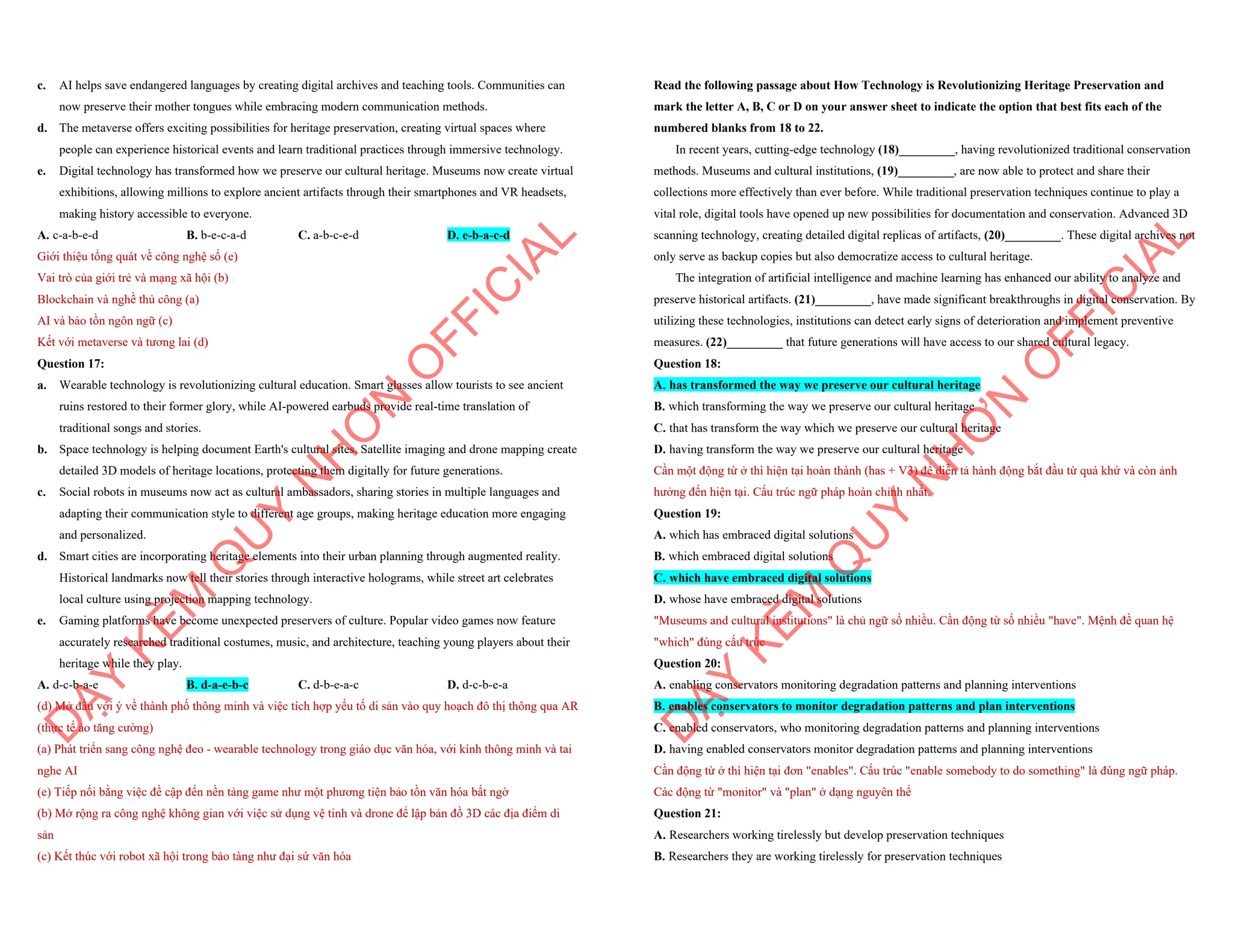 c. AI helps save endangered languages by creating digital archives and teaching tools. Communities can
now preserve their mother tongues while embracing modern communication methods.
d. The metaverse offers exciting possibilities for heritage preservation, creating virtual spaces where
people can experience historical events and learn traditional practices through immersive technology.
e. Digital technology has transformed how we preserve our cultural heritage. Museums now create virtual
exhibitions, allowing millions to explore ancient artifacts through their smartphones and VR headsets,
making history accessible to everyone.
A. c-a-b-e-d B. b-e-c-a-d C. a-b-c-e-d D. e-b-a-c-d
Giới thiệu tổng quát về công nghệ số (e)
Vai trò của giới trẻ và mạng xã hội (b)
Blockchain và nghề thủ công (a)
AI và bảo tồn ngôn ngữ (c)
Kết với metaverse và tương lai (d)
Question 17:
a. Wearable technology is revolutionizing cultural education. Smart glasses allow tourists to see ancient
ruins restored to their former glory, while AI-powered earbuds provide real-time translation of
traditional songs and stories.
b. Space technology is helping document Earth's cultural sites. Satellite imaging and drone mapping create
detailed 3D models of heritage locations, protecting them digitally for future generations.
c. Social robots in museums now act as cultural ambassadors, sharing stories in multiple languages and
adapting their communication style to different age groups, making heritage education more engaging
and personalized.
d. Smart cities are incorporating heritage elements into their urban planning through augmented reality.
Historical landmarks now tell their stories through interactive holograms, while street art celebrates
local culture using projection mapping technology.
e. Gaming platforms have become unexpected preservers of culture. Popular video games now feature
accurately researched traditional costumes, music, and architecture, teaching young players about their
heritage while they play.
A. d-c-b-a-e B. d-a-e-b-c C. d-b-e-a-c D. d-c-b-e-a
(d) Mở đầu với ý về thành phố thông minh và việc tích hợp yếu tố di sản vào quy hoạch đô thị thông qua AR
(thực tế ảo tăng cường)
(a) Phát triển sang công nghệ đeo - wearable technology trong giáo dục văn hóa, với kính thông minh và tai
nghe AI
(e) Tiếp nối bằng việc đề cập đến nền tảng game như một phương tiện bảo tồn văn hóa bất ngờ
(b) Mở rộng ra công nghệ không gian với việc sử dụng vệ tinh và drone để lập bản đồ 3D các địa điểm di
sản
(c) Kết thúc với robot xã hội trong bảo tàng như đại sứ văn hóa
D
Ạ
Y
K
È
M
Q
U
Y
N
H
Ơ
N
O
F
F
I
C
I
A
L
Read the following passage about How Technology is Revolutionizing Heritage Preservation and
mark the letter A, B, C or D on your answer sheet to indicate the option that best fits each of the
numbered blanks from 18 to 22.
In recent years, cutting-edge technology (18)_________, having revolutionized traditional conservation
methods. Museums and cultural institutions, (19)_________, are now able to protect and share their
collections more effectively than ever before. While traditional preservation techniques continue to play a
vital role, digital tools have opened up new possibilities for documentation and conservation. Advanced 3D
scanning technology, creating detailed digital replicas of artifacts, (20)_________. These digital archives not
only serve as backup copies but also democratize access to cultural heritage.
The integration of artificial intelligence and machine learning has enhanced our ability to analyze and
preserve historical artifacts. (21)_________, have made significant breakthroughs in digital conservation. By
utilizing these technologies, institutions can detect early signs of deterioration and implement preventive
measures. (22)_________ that future generations will have access to our shared cultural legacy.
Question 18:
A. has transformed the way we preserve our cultural heritage
B. which transforming the way we preserve our cultural heritage
C. that has transform the way which we preserve our cultural heritage
D. having transform the way we preserve our cultural heritage
Cần một động từ ở thì hiện tại hoàn thành (has + V3) để diễn tả hành động bắt đầu từ quá khứ và còn ảnh
hưởng đến hiện tại. Cấu trúc ngữ pháp hoàn chỉnh nhất.
Question 19:
A. which has embraced digital solutions
B. which embraced digital solutions
C. which have embraced digital solutions
D. whose have embraced digital solutions
"Museums and cultural institutions" là chủ ngữ số nhiều. Cần động từ số nhiều "have". Mệnh đề quan hệ
"which" đúng cấu trúc
Question 20:
A. enabling conservators monitoring degradation patterns and planning interventions
B. enables conservators to monitor degradation patterns and plan interventions
C. enabled conservators, who monitoring degradation patterns and planning interventions
D. having enabled conservators monitor degradation patterns and planning interventions
Cần động từ ở thì hiện tại đơn "enables". Cấu trúc "enable somebody to do something" là đúng ngữ pháp.
Các động từ "monitor" và "plan" ở dạng nguyên thể
Question 21:
A. Researchers working tirelessly but develop preservation techniques
B. Researchers they are working tirelessly for preservation techniques
D
Ạ
Y
K
È
M
Q
U
Y
N
H
Ơ
N
O
F
F
I
C
I
A
L
 