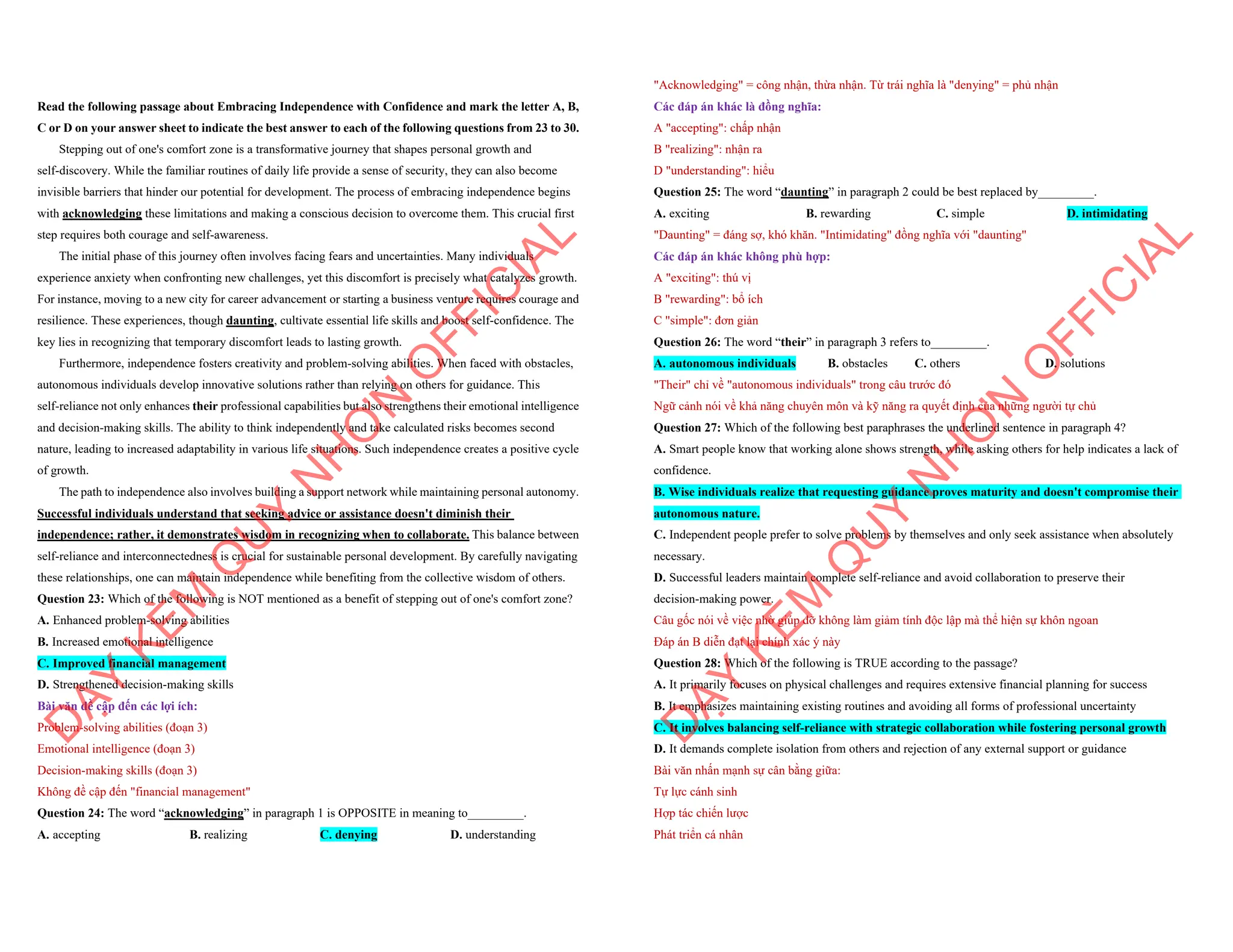 Read the following passage about Embracing Independence with Confidence and mark the letter A, B,
C or D on your answer sheet to indicate the best answer to each of the following questions from 23 to 30.
Stepping out of one's comfort zone is a transformative journey that shapes personal growth and
self-discovery. While the familiar routines of daily life provide a sense of security, they can also become
invisible barriers that hinder our potential for development. The process of embracing independence begins
with acknowledging these limitations and making a conscious decision to overcome them. This crucial first
step requires both courage and self-awareness.
The initial phase of this journey often involves facing fears and uncertainties. Many individuals
experience anxiety when confronting new challenges, yet this discomfort is precisely what catalyzes growth.
For instance, moving to a new city for career advancement or starting a business venture requires courage and
resilience. These experiences, though daunting, cultivate essential life skills and boost self-confidence. The
key lies in recognizing that temporary discomfort leads to lasting growth.
Furthermore, independence fosters creativity and problem-solving abilities. When faced with obstacles,
autonomous individuals develop innovative solutions rather than relying on others for guidance. This
self-reliance not only enhances their professional capabilities but also strengthens their emotional intelligence
and decision-making skills. The ability to think independently and take calculated risks becomes second
nature, leading to increased adaptability in various life situations. Such independence creates a positive cycle
of growth.
The path to independence also involves building a support network while maintaining personal autonomy.
Successful individuals understand that seeking advice or assistance doesn't diminish their
independence; rather, it demonstrates wisdom in recognizing when to collaborate. This balance between
self-reliance and interconnectedness is crucial for sustainable personal development. By carefully navigating
these relationships, one can maintain independence while benefiting from the collective wisdom of others.
Question 23: Which of the following is NOT mentioned as a benefit of stepping out of one's comfort zone?
A. Enhanced problem-solving abilities
B. Increased emotional intelligence
C. Improved financial management
D. Strengthened decision-making skills
Bài văn đề cập đến các lợi ích:
Problem-solving abilities (đoạn 3)
Emotional intelligence (đoạn 3)
Decision-making skills (đoạn 3)
Không đề cập đến "financial management"
Question 24: The word “acknowledging” in paragraph 1 is OPPOSITE in meaning to_________.
A. accepting B. realizing C. denying D. understanding
D
Ạ
Y
K
È
M
Q
U
Y
N
H
Ơ
N
O
F
F
I
C
I
A
L
"Acknowledging" = công nhận, thừa nhận. Từ trái nghĩa là "denying" = phủ nhận
Các đáp án khác là đồng nghĩa:
A "accepting": chấp nhận
B "realizing": nhận ra
D "understanding": hiểu
Question 25: The word “daunting” in paragraph 2 could be best replaced by_________.
A. exciting B. rewarding C. simple D. intimidating
"Daunting" = đáng sợ, khó khăn. "Intimidating" đồng nghĩa với "daunting"
Các đáp án khác không phù hợp:
A "exciting": thú vị
B "rewarding": bổ ích
C "simple": đơn giản
Question 26: The word “their” in paragraph 3 refers to_________.
A. autonomous individuals B. obstacles C. others D. solutions
"Their" chỉ về "autonomous individuals" trong câu trước đó
Ngữ cảnh nói về khả năng chuyên môn và kỹ năng ra quyết định của những người tự chủ
Question 27: Which of the following best paraphrases the underlined sentence in paragraph 4?
A. Smart people know that working alone shows strength, while asking others for help indicates a lack of
confidence.
B. Wise individuals realize that requesting guidance proves maturity and doesn't compromise their
autonomous nature.
C. Independent people prefer to solve problems by themselves and only seek assistance when absolutely
necessary.
D. Successful leaders maintain complete self-reliance and avoid collaboration to preserve their
decision-making power.
Câu gốc nói về việc nhờ giúp đỡ không làm giảm tính độc lập mà thể hiện sự khôn ngoan
Đáp án B diễn đạt lại chính xác ý này
Question 28: Which of the following is TRUE according to the passage?
A. It primarily focuses on physical challenges and requires extensive financial planning for success
B. It emphasizes maintaining existing routines and avoiding all forms of professional uncertainty
C. It involves balancing self-reliance with strategic collaboration while fostering personal growth
D. It demands complete isolation from others and rejection of any external support or guidance
Bài văn nhấn mạnh sự cân bằng giữa:
Tự lực cánh sinh
Hợp tác chiến lược
Phát triển cá nhân
D
Ạ
Y
K
È
M
Q
U
Y
N
H
Ơ
N
O
F
F
I
C
I
A
L
 