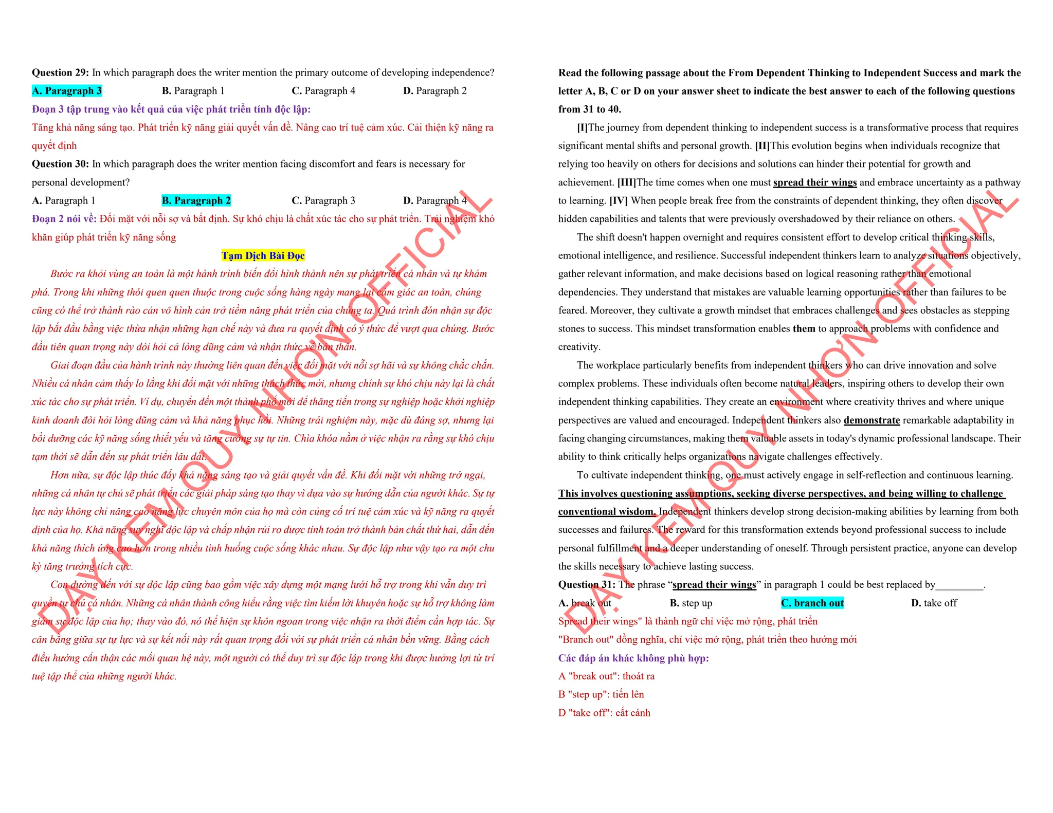 Question 29: In which paragraph does the writer mention the primary outcome of developing independence?
A. Paragraph 3 B. Paragraph 1 C. Paragraph 4 D. Paragraph 2
Đoạn 3 tập trung vào kết quả của việc phát triển tính độc lập:
Tăng khả năng sáng tạo. Phát triển kỹ năng giải quyết vấn đề. Nâng cao trí tuệ cảm xúc. Cải thiện kỹ năng ra
quyết định
Question 30: In which paragraph does the writer mention facing discomfort and fears is necessary for
personal development?
A. Paragraph 1 B. Paragraph 2 C. Paragraph 3 D. Paragraph 4
Đoạn 2 nói về: Đối mặt với nỗi sợ và bất định. Sự khó chịu là chất xúc tác cho sự phát triển. Trải nghiệm khó
khăn giúp phát triển kỹ năng sống
Tạm Dịch Bài Đọc
Bước ra khỏi vùng an toàn là một hành trình biến đổi hình thành nên sự phát triển cá nhân và tự khám
phá. Trong khi những thói quen quen thuộc trong cuộc sống hàng ngày mang lại cảm giác an toàn, chúng
cũng có thể trở thành rào cản vô hình cản trở tiềm năng phát triển của chúng ta. Quá trình đón nhận sự độc
lập bắt đầu bằng việc thừa nhận những hạn chế này và đưa ra quyết định có ý thức để vượt qua chúng. Bước
đầu tiên quan trọng này đòi hỏi cả lòng dũng cảm và nhận thức về bản thân.
Giai đoạn đầu của hành trình này thường liên quan đến việc đối mặt với nỗi sợ hãi và sự không chắc chắn.
Nhiều cá nhân cảm thấy lo lắng khi đối mặt với những thách thức mới, nhưng chính sự khó chịu này lại là chất
xúc tác cho sự phát triển. Ví dụ, chuyển đến một thành phố mới để thăng tiến trong sự nghiệp hoặc khởi nghiệp
kinh doanh đòi hỏi lòng dũng cảm và khả năng phục hồi. Những trải nghiệm này, mặc dù đáng sợ, nhưng lại
bồi dưỡng các kỹ năng sống thiết yếu và tăng cường sự tự tin. Chìa khóa nằm ở việc nhận ra rằng sự khó chịu
tạm thời sẽ dẫn đến sự phát triển lâu dài.
Hơn nữa, sự độc lập thúc đẩy khả năng sáng tạo và giải quyết vấn đề. Khi đối mặt với những trở ngại,
những cá nhân tự chủ sẽ phát triển các giải pháp sáng tạo thay vì dựa vào sự hướng dẫn của người khác. Sự tự
lực này không chỉ nâng cao năng lực chuyên môn của họ mà còn củng cố trí tuệ cảm xúc và kỹ năng ra quyết
định của họ. Khả năng suy nghĩ độc lập và chấp nhận rủi ro được tính toán trở thành bản chất thứ hai, dẫn đến
khả năng thích ứng cao hơn trong nhiều tình huống cuộc sống khác nhau. Sự độc lập như vậy tạo ra một chu
kỳ tăng trưởng tích cực.
Con đường đến với sự độc lập cũng bao gồm việc xây dựng một mạng lưới hỗ trợ trong khi vẫn duy trì
quyền tự chủ cá nhân. Những cá nhân thành công hiểu rằng việc tìm kiếm lời khuyên hoặc sự hỗ trợ không làm
giảm sự độc lập của họ; thay vào đó, nó thể hiện sự khôn ngoan trong việc nhận ra thời điểm cần hợp tác. Sự
cân bằng giữa sự tự lực và sự kết nối này rất quan trọng đối với sự phát triển cá nhân bền vững. Bằng cách
điều hướng cẩn thận các mối quan hệ này, một người có thể duy trì sự độc lập trong khi được hưởng lợi từ trí
tuệ tập thể của những người khác.
D
Ạ
Y
K
È
M
Q
U
Y
N
H
Ơ
N
O
F
F
I
C
I
A
L
Read the following passage about the From Dependent Thinking to Independent Success and mark the
letter A, B, C or D on your answer sheet to indicate the best answer to each of the following questions
from 31 to 40.
[I]The journey from dependent thinking to independent success is a transformative process that requires
significant mental shifts and personal growth. [II]This evolution begins when individuals recognize that
relying too heavily on others for decisions and solutions can hinder their potential for growth and
achievement. [III]The time comes when one must spread their wings and embrace uncertainty as a pathway
to learning. [IV] When people break free from the constraints of dependent thinking, they often discover
hidden capabilities and talents that were previously overshadowed by their reliance on others.
The shift doesn't happen overnight and requires consistent effort to develop critical thinking skills,
emotional intelligence, and resilience. Successful independent thinkers learn to analyze situations objectively,
gather relevant information, and make decisions based on logical reasoning rather than emotional
dependencies. They understand that mistakes are valuable learning opportunities rather than failures to be
feared. Moreover, they cultivate a growth mindset that embraces challenges and sees obstacles as stepping
stones to success. This mindset transformation enables them to approach problems with confidence and
creativity.
The workplace particularly benefits from independent thinkers who can drive innovation and solve
complex problems. These individuals often become natural leaders, inspiring others to develop their own
independent thinking capabilities. They create an environment where creativity thrives and where unique
perspectives are valued and encouraged. Independent thinkers also demonstrate remarkable adaptability in
facing changing circumstances, making them valuable assets in today's dynamic professional landscape. Their
ability to think critically helps organizations navigate challenges effectively.
To cultivate independent thinking, one must actively engage in self-reflection and continuous learning.
This involves questioning assumptions, seeking diverse perspectives, and being willing to challenge
conventional wisdom. Independent thinkers develop strong decision-making abilities by learning from both
successes and failures. The reward for this transformation extends beyond professional success to include
personal fulfillment and a deeper understanding of oneself. Through persistent practice, anyone can develop
the skills necessary to achieve lasting success.
Question 31: The phrase “spread their wings” in paragraph 1 could be best replaced by_________.
A. break out B. step up C. branch out D. take off
Spread their wings" là thành ngữ chỉ việc mở rộng, phát triển
"Branch out" đồng nghĩa, chỉ việc mở rộng, phát triển theo hướng mới
Các đáp án khác không phù hợp:
A "break out": thoát ra
B "step up": tiến lên
D "take off": cất cánh
D
Ạ
Y
K
È
M
Q
U
Y
N
H
Ơ
N
O
F
F
I
C
I
A
L
 