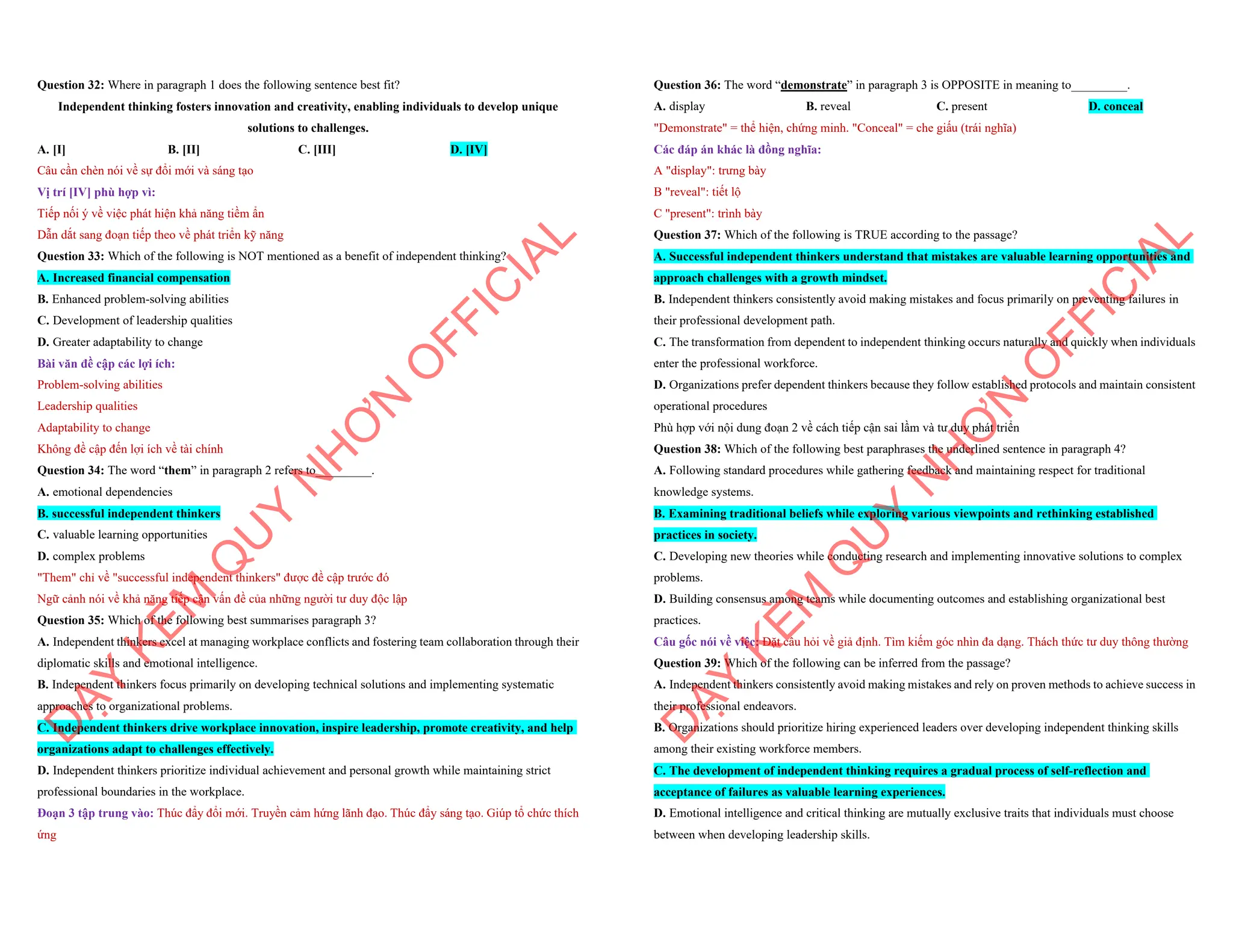 Question 32: Where in paragraph 1 does the following sentence best fit?
Independent thinking fosters innovation and creativity, enabling individuals to develop unique
solutions to challenges.
A. [I] B. [II] C. [III] D. [IV]
Câu cần chèn nói về sự đổi mới và sáng tạo
Vị trí [IV] phù hợp vì:
Tiếp nối ý về việc phát hiện khả năng tiềm ẩn
Dẫn dắt sang đoạn tiếp theo về phát triển kỹ năng
Question 33: Which of the following is NOT mentioned as a benefit of independent thinking?
A. Increased financial compensation
B. Enhanced problem-solving abilities
C. Development of leadership qualities
D. Greater adaptability to change
Bài văn đề cập các lợi ích:
Problem-solving abilities
Leadership qualities
Adaptability to change
Không đề cập đến lợi ích về tài chính
Question 34: The word “them” in paragraph 2 refers to_________.
A. emotional dependencies
B. successful independent thinkers
C. valuable learning opportunities
D. complex problems
"Them" chỉ về "successful independent thinkers" được đề cập trước đó
Ngữ cảnh nói về khả năng tiếp cận vấn đề của những người tư duy độc lập
Question 35: Which of the following best summarises paragraph 3?
A. Independent thinkers excel at managing workplace conflicts and fostering team collaboration through their
diplomatic skills and emotional intelligence.
B. Independent thinkers focus primarily on developing technical solutions and implementing systematic
approaches to organizational problems.
C. Independent thinkers drive workplace innovation, inspire leadership, promote creativity, and help
organizations adapt to challenges effectively.
D. Independent thinkers prioritize individual achievement and personal growth while maintaining strict
professional boundaries in the workplace.
Đoạn 3 tập trung vào: Thúc đẩy đổi mới. Truyền cảm hứng lãnh đạo. Thúc đẩy sáng tạo. Giúp tổ chức thích
ứng
D
Ạ
Y
K
È
M
Q
U
Y
N
H
Ơ
N
O
F
F
I
C
I
A
L
Question 36: The word “demonstrate” in paragraph 3 is OPPOSITE in meaning to_________.
A. display B. reveal C. present D. conceal
"Demonstrate" = thể hiện, chứng minh. "Conceal" = che giấu (trái nghĩa)
Các đáp án khác là đồng nghĩa:
A "display": trưng bày
B "reveal": tiết lộ
C "present": trình bày
Question 37: Which of the following is TRUE according to the passage?
A. Successful independent thinkers understand that mistakes are valuable learning opportunities and
approach challenges with a growth mindset.
B. Independent thinkers consistently avoid making mistakes and focus primarily on preventing failures in
their professional development path.
C. The transformation from dependent to independent thinking occurs naturally and quickly when individuals
enter the professional workforce.
D. Organizations prefer dependent thinkers because they follow established protocols and maintain consistent
operational procedures
Phù hợp với nội dung đoạn 2 về cách tiếp cận sai lầm và tư duy phát triển
Question 38: Which of the following best paraphrases the underlined sentence in paragraph 4?
A. Following standard procedures while gathering feedback and maintaining respect for traditional
knowledge systems.
B. Examining traditional beliefs while exploring various viewpoints and rethinking established
practices in society.
C. Developing new theories while conducting research and implementing innovative solutions to complex
problems.
D. Building consensus among teams while documenting outcomes and establishing organizational best
practices.
Câu gốc nói về việc: Đặt câu hỏi về giả định. Tìm kiếm góc nhìn đa dạng. Thách thức tư duy thông thường
Question 39: Which of the following can be inferred from the passage?
A. Independent thinkers consistently avoid making mistakes and rely on proven methods to achieve success in
their professional endeavors.
B. Organizations should prioritize hiring experienced leaders over developing independent thinking skills
among their existing workforce members.
C. The development of independent thinking requires a gradual process of self-reflection and
acceptance of failures as valuable learning experiences.
D. Emotional intelligence and critical thinking are mutually exclusive traits that individuals must choose
between when developing leadership skills.
D
Ạ
Y
K
È
M
Q
U
Y
N
H
Ơ
N
O
F
F
I
C
I
A
L
 