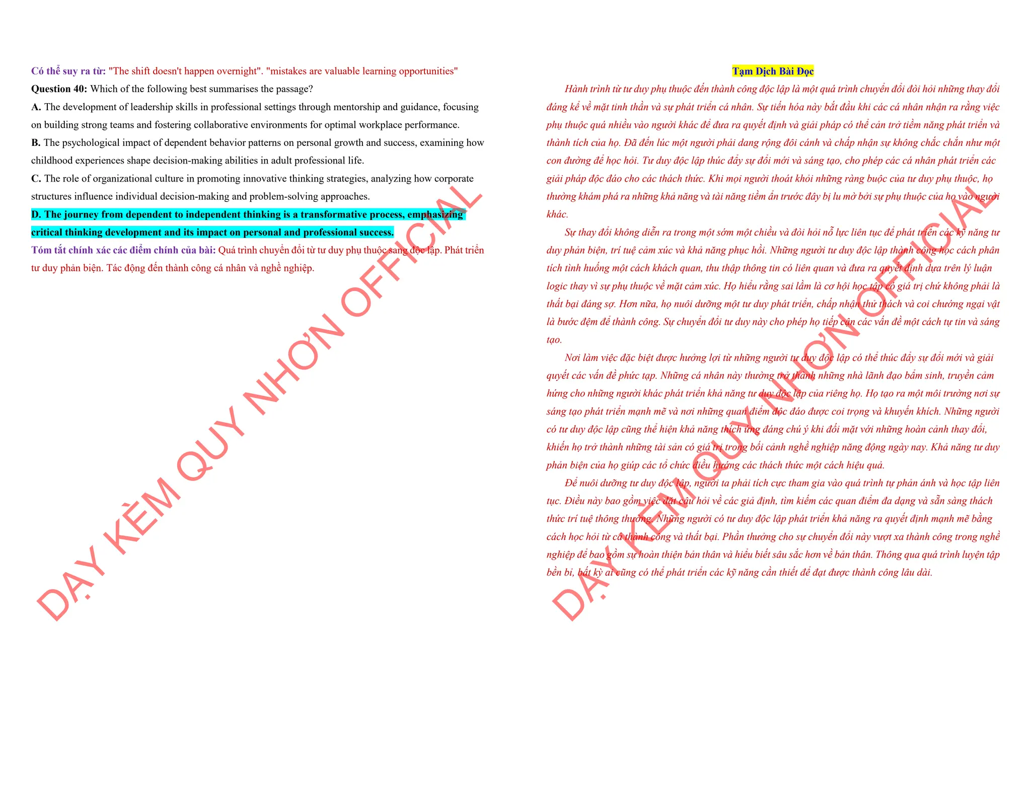 Có thể suy ra từ: "The shift doesn't happen overnight". "mistakes are valuable learning opportunities"
Question 40: Which of the following best summarises the passage?
A. The development of leadership skills in professional settings through mentorship and guidance, focusing
on building strong teams and fostering collaborative environments for optimal workplace performance.
B. The psychological impact of dependent behavior patterns on personal growth and success, examining how
childhood experiences shape decision-making abilities in adult professional life.
C. The role of organizational culture in promoting innovative thinking strategies, analyzing how corporate
structures influence individual decision-making and problem-solving approaches.
D. The journey from dependent to independent thinking is a transformative process, emphasizing
critical thinking development and its impact on personal and professional success.
Tóm tắt chính xác các điểm chính của bài: Quá trình chuyển đổi từ tư duy phụ thuộc sang độc lập. Phát triển
tư duy phản biện. Tác động đến thành công cá nhân và nghề nghiệp.
D
Ạ
Y
K
È
M
Q
U
Y
N
H
Ơ
N
O
F
F
I
C
I
A
L
Tạm Dịch Bài Đọc
Hành trình từ tư duy phụ thuộc đến thành công độc lập là một quá trình chuyển đổi đòi hỏi những thay đổi
đáng kể về mặt tinh thần và sự phát triển cá nhân. Sự tiến hóa này bắt đầu khi các cá nhân nhận ra rằng việc
phụ thuộc quá nhiều vào người khác để đưa ra quyết định và giải pháp có thể cản trở tiềm năng phát triển và
thành tích của họ. Đã đến lúc một người phải dang rộng đôi cánh và chấp nhận sự không chắc chắn như một
con đường để học hỏi. Tư duy độc lập thúc đẩy sự đổi mới và sáng tạo, cho phép các cá nhân phát triển các
giải pháp độc đáo cho các thách thức. Khi mọi người thoát khỏi những ràng buộc của tư duy phụ thuộc, họ
thường khám phá ra những khả năng và tài năng tiềm ẩn trước đây bị lu mờ bởi sự phụ thuộc của họ vào người
khác.
Sự thay đổi không diễn ra trong một sớm một chiều và đòi hỏi nỗ lực liên tục để phát triển các kỹ năng tư
duy phản biện, trí tuệ cảm xúc và khả năng phục hồi. Những người tư duy độc lập thành công học cách phân
tích tình huống một cách khách quan, thu thập thông tin có liên quan và đưa ra quyết định dựa trên lý luận
logic thay vì sự phụ thuộc về mặt cảm xúc. Họ hiểu rằng sai lầm là cơ hội học tập có giá trị chứ không phải là
thất bại đáng sợ. Hơn nữa, họ nuôi dưỡng một tư duy phát triển, chấp nhận thử thách và coi chướng ngại vật
là bước đệm để thành công. Sự chuyển đổi tư duy này cho phép họ tiếp cận các vấn đề một cách tự tin và sáng
tạo.
Nơi làm việc đặc biệt được hưởng lợi từ những người tư duy độc lập có thể thúc đẩy sự đổi mới và giải
quyết các vấn đề phức tạp. Những cá nhân này thường trở thành những nhà lãnh đạo bẩm sinh, truyền cảm
hứng cho những người khác phát triển khả năng tư duy độc lập của riêng họ. Họ tạo ra một môi trường nơi sự
sáng tạo phát triển mạnh mẽ và nơi những quan điểm độc đáo được coi trọng và khuyến khích. Những người
có tư duy độc lập cũng thể hiện khả năng thích ứng đáng chú ý khi đối mặt với những hoàn cảnh thay đổi,
khiến họ trở thành những tài sản có giá trị trong bối cảnh nghề nghiệp năng động ngày nay. Khả năng tư duy
phản biện của họ giúp các tổ chức điều hướng các thách thức một cách hiệu quả.
Để nuôi dưỡng tư duy độc lập, người ta phải tích cực tham gia vào quá trình tự phản ánh và học tập liên
tục. Điều này bao gồm việc đặt câu hỏi về các giả định, tìm kiếm các quan điểm đa dạng và sẵn sàng thách
thức trí tuệ thông thường. Những người có tư duy độc lập phát triển khả năng ra quyết định mạnh mẽ bằng
cách học hỏi từ cả thành công và thất bại. Phần thưởng cho sự chuyển đổi này vượt xa thành công trong nghề
nghiệp để bao gồm sự hoàn thiện bản thân và hiểu biết sâu sắc hơn về bản thân. Thông qua quá trình luyện tập
bền bỉ, bất kỳ ai cũng có thể phát triển các kỹ năng cần thiết để đạt được thành công lâu dài.
D
Ạ
Y
K
È
M
Q
U
Y
N
H
Ơ
N
O
F
F
I
C
I
A
L
 