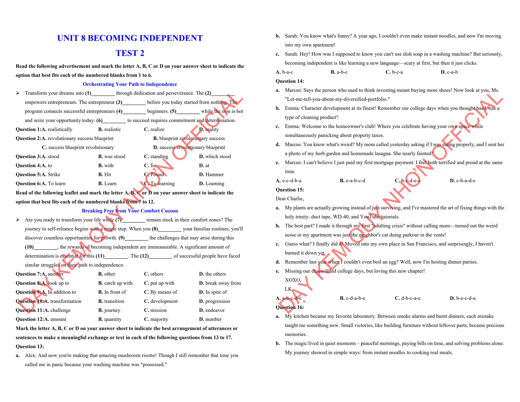 UNIT 8 BECOMING INDEPENDENT
TEST 2
Read the following advertisement and mark the letter A, B, C or D on your answer sheet to indicate the
option that best fits each of the numbered blanks from 1 to 6.
Orchestrating Your Path to Independence
ÿ Transform your dreams into (1)_________ through dedication and perseverance. The (2)_________
empowers entrepreneurs. The entrepreneur (3)_________ before you today started from nothing. The
program connects successful entrepreneurs (4)_________ beginners. (5)_________ while the iron is hot
and seize your opportunity today. (6)_________ to succeed requires commitment and determination.
Question 1:A. realistically B. realistic C. realize D. reality
Question 2:A. revolutionary success blueprint B. blueprint revolutionary success
C. success blueprint revolutionary D. success revolutionary blueprint
Question 3:A. stood B. was stood C. standing D. which stood
Question 4:A. to B. with C. for D. at
Question 5:A. Strike B. Hit C. Pound D. Hammer
Question 6:A. To learn B. Learn C. To learning D. Learning
Read of the following leaflet and mark the letter A, B, C or D on your answer sheet to indicate the
option that best fits each of the numbered blanks from 7 to 12.
Breaking Free from Your Comfort Cocoon
ÿ Are you ready to transform your life while (7)_________ remain stuck in their comfort zones? The
journey to self-reliance begins with a single step. When you (8)_________ your familiar routines, you'll
discover countless opportunities for growth. (9)_________ the challenges that may arise during this
(10)_________, the rewards of becoming independent are immeasurable. A significant amount of
determination is essential for this (11)_________. The (12)_________ of successful people have faced
similar struggles on their path to independence.
Question 7:A. another B. other C. others D. the others
Question 8:A. look up to B. catch up with C. put up with D. break away from
Question 9:A. In addition to B. In front of C. By means of D. In spite of
Question 10:A. transformation B. transition C. development D. progression
Question 11:A. challenge B. journey C. mission D. endeavor
Question 12:A. amount B. quantity C. majority D. number
Mark the letter A, B, C or D on your answer sheet to indicate the best arrangement of utterances or
sentences to make a meaningful exchange or text in each of the following questions from 13 to 17.
Question 13:
a. Alex: And now you're making that amazing mushroom risotto! Though I still remember that time you
called me in panic because your washing machine was "possessed."
D
Ạ
Y
K
È
M
Q
U
Y
N
H
Ơ
N
O
F
F
I
C
I
A
L
b. Sarah: You know what's funny? A year ago, I couldn't even make instant noodles, and now I'm moving
into my own apartment!
c. Sarah: Hey! How was I supposed to know you can't use dish soap in a washing machine? But seriously,
becoming independent is like learning a new language—scary at first, but then it just clicks.
A. b-a-c B. a-b-c C. b-c-a D. c-a-b
Question 14:
a. Marcus: Says the person who used to think investing meant buying more shoes! Now look at you, Ms.
"Let-me-tell-you-about-my-diversified-portfolio."
b. Emma: Character development at its finest! Remember our college days when you thought basil was a
type of cleaning product?
c. Emma: Welcome to the homeowner's club! Where you celebrate having your own space while
simultaneously panicking about property taxes.
d. Marcus: You know what's weird? My mom called yesterday asking if I was eating properly, and I sent her
a photo of my herb garden and homemade lasagna. She nearly fainted!
e. Marcus: I can't believe I just paid my first mortgage payment. I feel both terrified and proud at the same
time.
A. e-c-d-b-a B. e-a-b-c-d C. b-c-d-e-a D. c-b-a-d-e
Question 15:
Dear Charlie,
a. My plants are actually growing instead of just surviving, and I've mastered the art of fixing things with the
holy trinity: duct tape, WD-40, and YouTube tutorials.
b. The best part? I made it through my first "adulting crisis" without calling mom—turned out the weird
noise in my apartment was just the neighbor's cat doing parkour in the vents!
c. Guess what? I finally did it! Moved into my own place in San Francisco, and surprisingly, I haven't
burned it down yet.
d. Remember last year when I couldn't even boil an egg? Well, now I'm hosting dinner parties.
e. Missing our chaos-filled college days, but loving this new chapter!
XOXO,
LK
A. a-b-c-d-e B. c-d-a-b-e C. d-b-c-a-e D. b-e-c-d-a
Question 16:
a. My kitchen became my favorite laboratory. Between smoke alarms and burnt dinners, each mistake
taught me something new. Small victories, like building furniture without leftover parts, became precious
memories.
b. The magic lived in quiet moments – peaceful mornings, paying bills on time, and solving problems alone.
My journey showed in simple ways: from instant noodles to cooking real meals.
D
Ạ
Y
K
È
M
Q
U
Y
N
H
Ơ
N
O
F
F
I
C
I
A
L
 