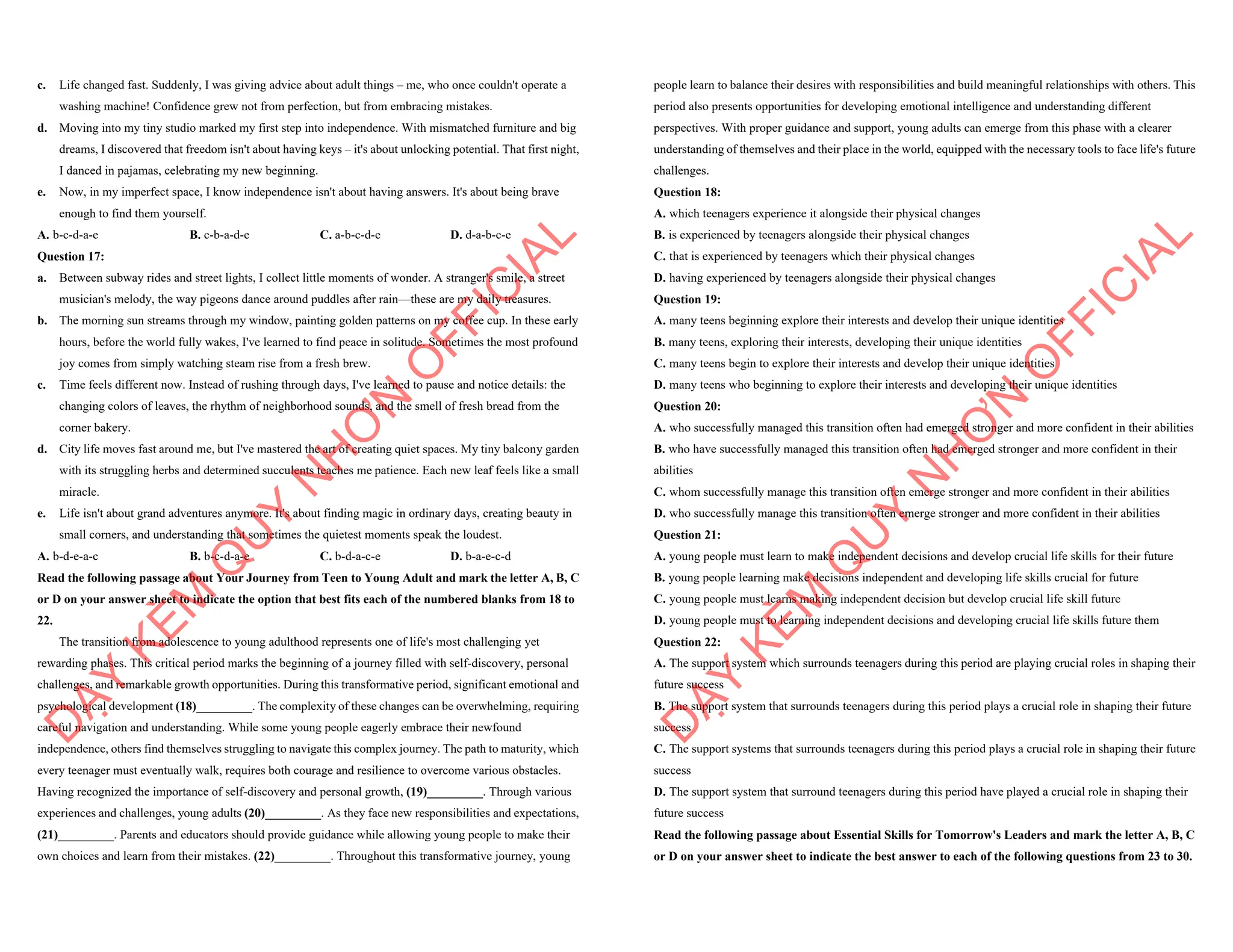 c. Life changed fast. Suddenly, I was giving advice about adult things – me, who once couldn't operate a
washing machine! Confidence grew not from perfection, but from embracing mistakes.
d. Moving into my tiny studio marked my first step into independence. With mismatched furniture and big
dreams, I discovered that freedom isn't about having keys – it's about unlocking potential. That first night,
I danced in pajamas, celebrating my new beginning.
e. Now, in my imperfect space, I know independence isn't about having answers. It's about being brave
enough to find them yourself.
A. b-c-d-a-e B. c-b-a-d-e C. a-b-c-d-e D. d-a-b-c-e
Question 17:
a. Between subway rides and street lights, I collect little moments of wonder. A stranger's smile, a street
musician's melody, the way pigeons dance around puddles after rain—these are my daily treasures.
b. The morning sun streams through my window, painting golden patterns on my coffee cup. In these early
hours, before the world fully wakes, I've learned to find peace in solitude. Sometimes the most profound
joy comes from simply watching steam rise from a fresh brew.
c. Time feels different now. Instead of rushing through days, I've learned to pause and notice details: the
changing colors of leaves, the rhythm of neighborhood sounds, and the smell of fresh bread from the
corner bakery.
d. City life moves fast around me, but I've mastered the art of creating quiet spaces. My tiny balcony garden
with its struggling herbs and determined succulents teaches me patience. Each new leaf feels like a small
miracle.
e. Life isn't about grand adventures anymore. It's about finding magic in ordinary days, creating beauty in
small corners, and understanding that sometimes the quietest moments speak the loudest.
A. b-d-e-a-c B. b-c-d-a-e C. b-d-a-c-e D. b-a-e-c-d
Read the following passage about Your Journey from Teen to Young Adult and mark the letter A, B, C
or D on your answer sheet to indicate the option that best fits each of the numbered blanks from 18 to
22.
The transition from adolescence to young adulthood represents one of life's most challenging yet
rewarding phases. This critical period marks the beginning of a journey filled with self-discovery, personal
challenges, and remarkable growth opportunities. During this transformative period, significant emotional and
psychological development (18)_________. The complexity of these changes can be overwhelming, requiring
careful navigation and understanding. While some young people eagerly embrace their newfound
independence, others find themselves struggling to navigate this complex journey. The path to maturity, which
every teenager must eventually walk, requires both courage and resilience to overcome various obstacles.
Having recognized the importance of self-discovery and personal growth, (19)_________. Through various
experiences and challenges, young adults (20)_________. As they face new responsibilities and expectations,
(21)_________. Parents and educators should provide guidance while allowing young people to make their
own choices and learn from their mistakes. (22)_________. Throughout this transformative journey, young
D
Ạ
Y
K
È
M
Q
U
Y
N
H
Ơ
N
O
F
F
I
C
I
A
L
people learn to balance their desires with responsibilities and build meaningful relationships with others. This
period also presents opportunities for developing emotional intelligence and understanding different
perspectives. With proper guidance and support, young adults can emerge from this phase with a clearer
understanding of themselves and their place in the world, equipped with the necessary tools to face life's future
challenges.
Question 18:
A. which teenagers experience it alongside their physical changes
B. is experienced by teenagers alongside their physical changes
C. that is experienced by teenagers which their physical changes
D. having experienced by teenagers alongside their physical changes
Question 19:
A. many teens beginning explore their interests and develop their unique identities
B. many teens, exploring their interests, developing their unique identities
C. many teens begin to explore their interests and develop their unique identities
D. many teens who beginning to explore their interests and developing their unique identities
Question 20:
A. who successfully managed this transition often had emerged stronger and more confident in their abilities
B. who have successfully managed this transition often had emerged stronger and more confident in their
abilities
C. whom successfully manage this transition often emerge stronger and more confident in their abilities
D. who successfully manage this transition often emerge stronger and more confident in their abilities
Question 21:
A. young people must learn to make independent decisions and develop crucial life skills for their future
B. young people learning make decisions independent and developing life skills crucial for future
C. young people must learns making independent decision but develop crucial life skill future
D. young people must to learning independent decisions and developing crucial life skills future them
Question 22:
A. The support system which surrounds teenagers during this period are playing crucial roles in shaping their
future success
B. The support system that surrounds teenagers during this period plays a crucial role in shaping their future
success
C. The support systems that surrounds teenagers during this period plays a crucial role in shaping their future
success
D. The support system that surround teenagers during this period have played a crucial role in shaping their
future success
Read the following passage about Essential Skills for Tomorrow's Leaders and mark the letter A, B, C
or D on your answer sheet to indicate the best answer to each of the following questions from 23 to 30.
D
Ạ
Y
K
È
M
Q
U
Y
N
H
Ơ
N
O
F
F
I
C
I
A
L
 