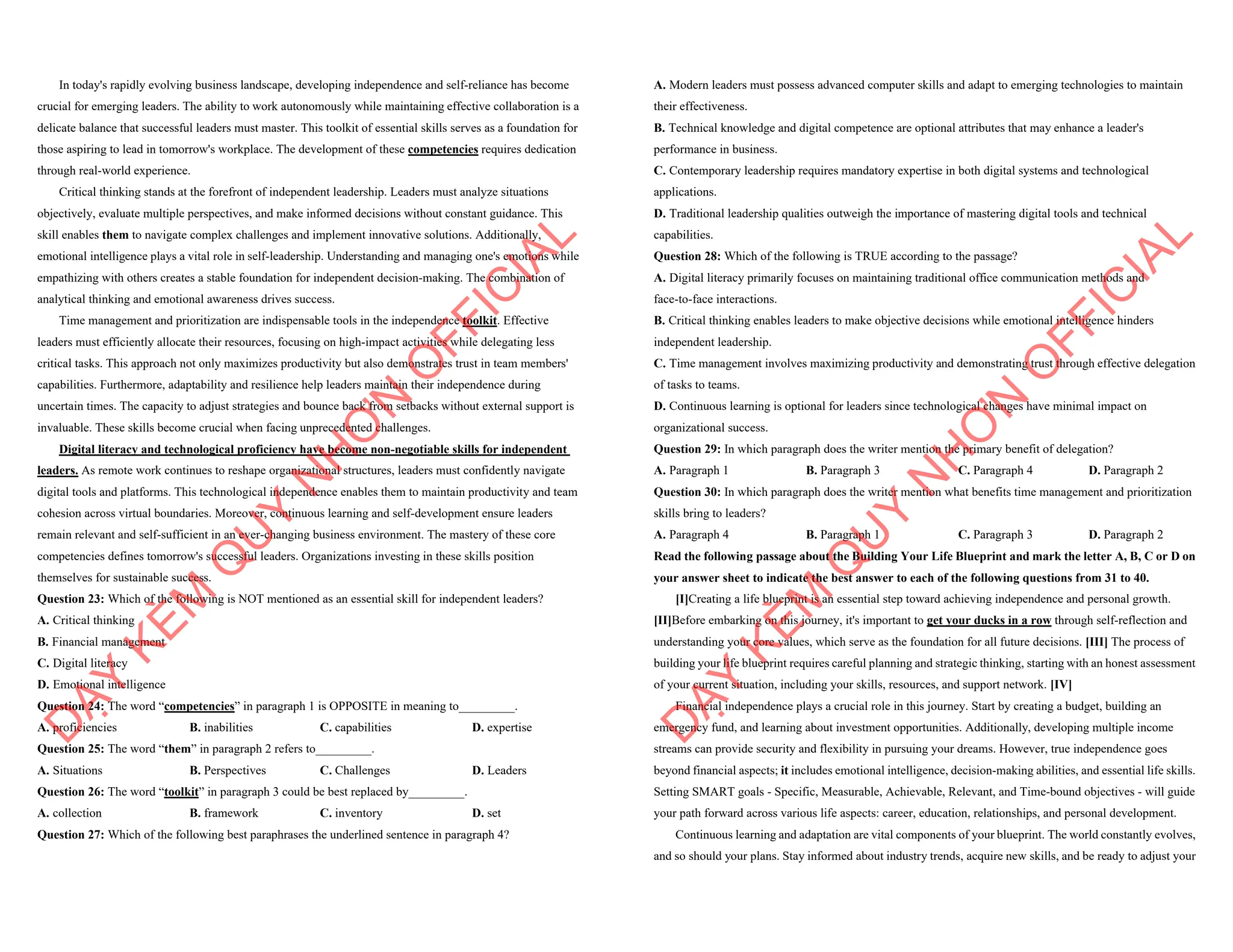 In today's rapidly evolving business landscape, developing independence and self-reliance has become
crucial for emerging leaders. The ability to work autonomously while maintaining effective collaboration is a
delicate balance that successful leaders must master. This toolkit of essential skills serves as a foundation for
those aspiring to lead in tomorrow's workplace. The development of these competencies requires dedication
through real-world experience.
Critical thinking stands at the forefront of independent leadership. Leaders must analyze situations
objectively, evaluate multiple perspectives, and make informed decisions without constant guidance. This
skill enables them to navigate complex challenges and implement innovative solutions. Additionally,
emotional intelligence plays a vital role in self-leadership. Understanding and managing one's emotions while
empathizing with others creates a stable foundation for independent decision-making. The combination of
analytical thinking and emotional awareness drives success.
Time management and prioritization are indispensable tools in the independence toolkit. Effective
leaders must efficiently allocate their resources, focusing on high-impact activities while delegating less
critical tasks. This approach not only maximizes productivity but also demonstrates trust in team members'
capabilities. Furthermore, adaptability and resilience help leaders maintain their independence during
uncertain times. The capacity to adjust strategies and bounce back from setbacks without external support is
invaluable. These skills become crucial when facing unprecedented challenges.
Digital literacy and technological proficiency have become non-negotiable skills for independent
leaders. As remote work continues to reshape organizational structures, leaders must confidently navigate
digital tools and platforms. This technological independence enables them to maintain productivity and team
cohesion across virtual boundaries. Moreover, continuous learning and self-development ensure leaders
remain relevant and self-sufficient in an ever-changing business environment. The mastery of these core
competencies defines tomorrow's successful leaders. Organizations investing in these skills position
themselves for sustainable success.
Question 23: Which of the following is NOT mentioned as an essential skill for independent leaders?
A. Critical thinking
B. Financial management
C. Digital literacy
D. Emotional intelligence
Question 24: The word “competencies” in paragraph 1 is OPPOSITE in meaning to_________.
A. proficiencies B. inabilities C. capabilities D. expertise
Question 25: The word “them” in paragraph 2 refers to_________.
A. Situations B. Perspectives C. Challenges D. Leaders
Question 26: The word “toolkit” in paragraph 3 could be best replaced by_________.
A. collection B. framework C. inventory D. set
Question 27: Which of the following best paraphrases the underlined sentence in paragraph 4?
D
Ạ
Y
K
È
M
Q
U
Y
N
H
Ơ
N
O
F
F
I
C
I
A
L
A. Modern leaders must possess advanced computer skills and adapt to emerging technologies to maintain
their effectiveness.
B. Technical knowledge and digital competence are optional attributes that may enhance a leader's
performance in business.
C. Contemporary leadership requires mandatory expertise in both digital systems and technological
applications.
D. Traditional leadership qualities outweigh the importance of mastering digital tools and technical
capabilities.
Question 28: Which of the following is TRUE according to the passage?
A. Digital literacy primarily focuses on maintaining traditional office communication methods and
face-to-face interactions.
B. Critical thinking enables leaders to make objective decisions while emotional intelligence hinders
independent leadership.
C. Time management involves maximizing productivity and demonstrating trust through effective delegation
of tasks to teams.
D. Continuous learning is optional for leaders since technological changes have minimal impact on
organizational success.
Question 29: In which paragraph does the writer mention the primary benefit of delegation?
A. Paragraph 1 B. Paragraph 3 C. Paragraph 4 D. Paragraph 2
Question 30: In which paragraph does the writer mention what benefits time management and prioritization
skills bring to leaders?
A. Paragraph 4 B. Paragraph 1 C. Paragraph 3 D. Paragraph 2
Read the following passage about the Building Your Life Blueprint and mark the letter A, B, C or D on
your answer sheet to indicate the best answer to each of the following questions from 31 to 40.
[I]Creating a life blueprint is an essential step toward achieving independence and personal growth.
[II]Before embarking on this journey, it's important to get your ducks in a row through self-reflection and
understanding your core values, which serve as the foundation for all future decisions. [III] The process of
building your life blueprint requires careful planning and strategic thinking, starting with an honest assessment
of your current situation, including your skills, resources, and support network. [IV]
Financial independence plays a crucial role in this journey. Start by creating a budget, building an
emergency fund, and learning about investment opportunities. Additionally, developing multiple income
streams can provide security and flexibility in pursuing your dreams. However, true independence goes
beyond financial aspects; it includes emotional intelligence, decision-making abilities, and essential life skills.
Setting SMART goals - Specific, Measurable, Achievable, Relevant, and Time-bound objectives - will guide
your path forward across various life aspects: career, education, relationships, and personal development.
Continuous learning and adaptation are vital components of your blueprint. The world constantly evolves,
and so should your plans. Stay informed about industry trends, acquire new skills, and be ready to adjust your
D
Ạ
Y
K
È
M
Q
U
Y
N
H
Ơ
N
O
F
F
I
C
I
A
L
 