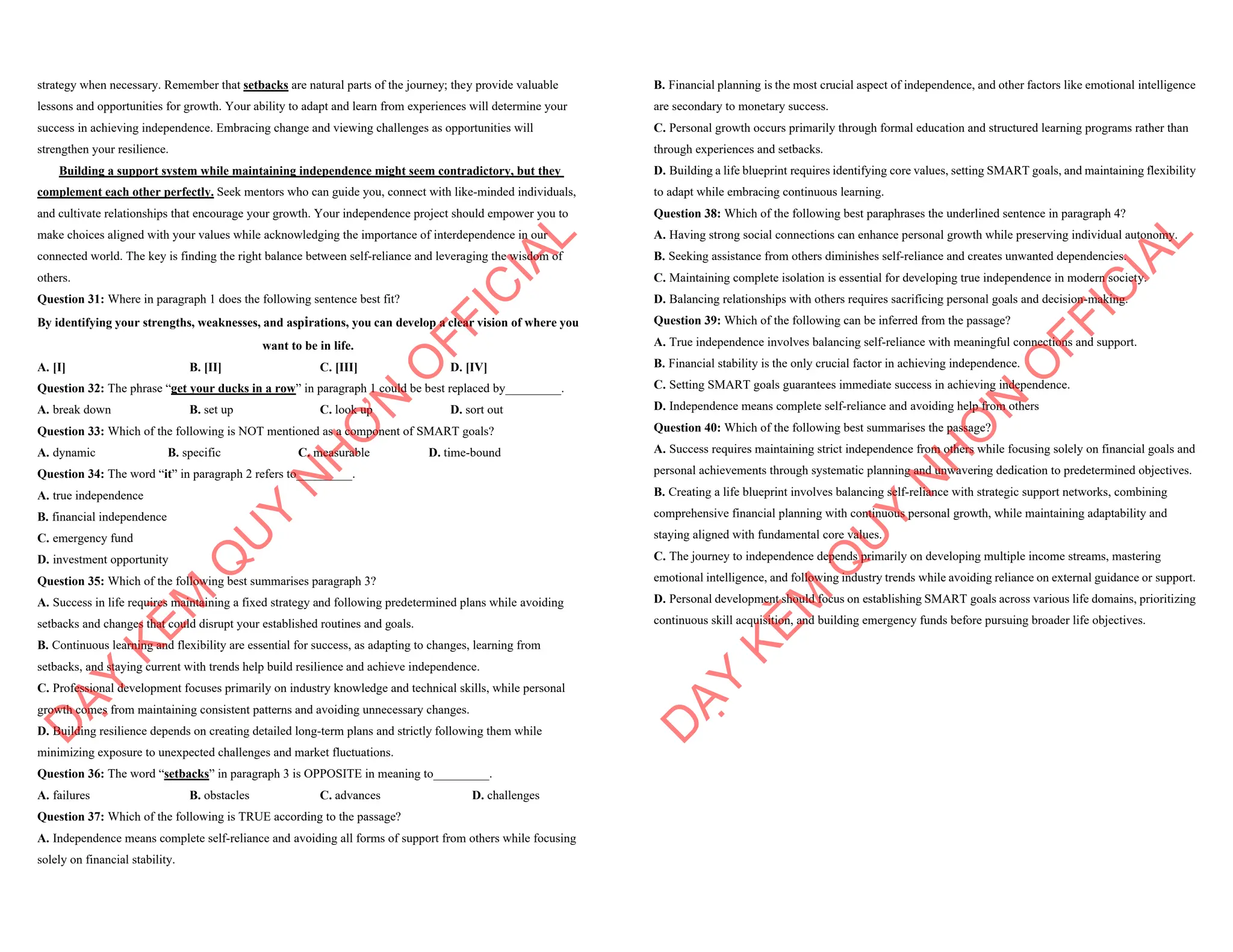 strategy when necessary. Remember that setbacks are natural parts of the journey; they provide valuable
lessons and opportunities for growth. Your ability to adapt and learn from experiences will determine your
success in achieving independence. Embracing change and viewing challenges as opportunities will
strengthen your resilience.
Building a support system while maintaining independence might seem contradictory, but they
complement each other perfectly. Seek mentors who can guide you, connect with like-minded individuals,
and cultivate relationships that encourage your growth. Your independence project should empower you to
make choices aligned with your values while acknowledging the importance of interdependence in our
connected world. The key is finding the right balance between self-reliance and leveraging the wisdom of
others.
Question 31: Where in paragraph 1 does the following sentence best fit?
By identifying your strengths, weaknesses, and aspirations, you can develop a clear vision of where you
want to be in life.
A. [I] B. [II] C. [III] D. [IV]
Question 32: The phrase “get your ducks in a row” in paragraph 1 could be best replaced by_________.
A. break down B. set up C. look up D. sort out
Question 33: Which of the following is NOT mentioned as a component of SMART goals?
A. dynamic B. specific C. measurable D. time-bound
Question 34: The word “it” in paragraph 2 refers to_________.
A. true independence
B. financial independence
C. emergency fund
D. investment opportunity
Question 35: Which of the following best summarises paragraph 3?
A. Success in life requires maintaining a fixed strategy and following predetermined plans while avoiding
setbacks and changes that could disrupt your established routines and goals.
B. Continuous learning and flexibility are essential for success, as adapting to changes, learning from
setbacks, and staying current with trends help build resilience and achieve independence.
C. Professional development focuses primarily on industry knowledge and technical skills, while personal
growth comes from maintaining consistent patterns and avoiding unnecessary changes.
D. Building resilience depends on creating detailed long-term plans and strictly following them while
minimizing exposure to unexpected challenges and market fluctuations.
Question 36: The word “setbacks” in paragraph 3 is OPPOSITE in meaning to_________.
A. failures B. obstacles C. advances D. challenges
Question 37: Which of the following is TRUE according to the passage?
A. Independence means complete self-reliance and avoiding all forms of support from others while focusing
solely on financial stability.
D
Ạ
Y
K
È
M
Q
U
Y
N
H
Ơ
N
O
F
F
I
C
I
A
L
B. Financial planning is the most crucial aspect of independence, and other factors like emotional intelligence
are secondary to monetary success.
C. Personal growth occurs primarily through formal education and structured learning programs rather than
through experiences and setbacks.
D. Building a life blueprint requires identifying core values, setting SMART goals, and maintaining flexibility
to adapt while embracing continuous learning.
Question 38: Which of the following best paraphrases the underlined sentence in paragraph 4?
A. Having strong social connections can enhance personal growth while preserving individual autonomy.
B. Seeking assistance from others diminishes self-reliance and creates unwanted dependencies.
C. Maintaining complete isolation is essential for developing true independence in modern society.
D. Balancing relationships with others requires sacrificing personal goals and decision-making.
Question 39: Which of the following can be inferred from the passage?
A. True independence involves balancing self-reliance with meaningful connections and support.
B. Financial stability is the only crucial factor in achieving independence.
C. Setting SMART goals guarantees immediate success in achieving independence.
D. Independence means complete self-reliance and avoiding help from others
Question 40: Which of the following best summarises the passage?
A. Success requires maintaining strict independence from others while focusing solely on financial goals and
personal achievements through systematic planning and unwavering dedication to predetermined objectives.
B. Creating a life blueprint involves balancing self-reliance with strategic support networks, combining
comprehensive financial planning with continuous personal growth, while maintaining adaptability and
staying aligned with fundamental core values.
C. The journey to independence depends primarily on developing multiple income streams, mastering
emotional intelligence, and following industry trends while avoiding reliance on external guidance or support.
D. Personal development should focus on establishing SMART goals across various life domains, prioritizing
continuous skill acquisition, and building emergency funds before pursuing broader life objectives.
D
Ạ
Y
K
È
M
Q
U
Y
N
H
Ơ
N
O
F
F
I
C
I
A
L
 