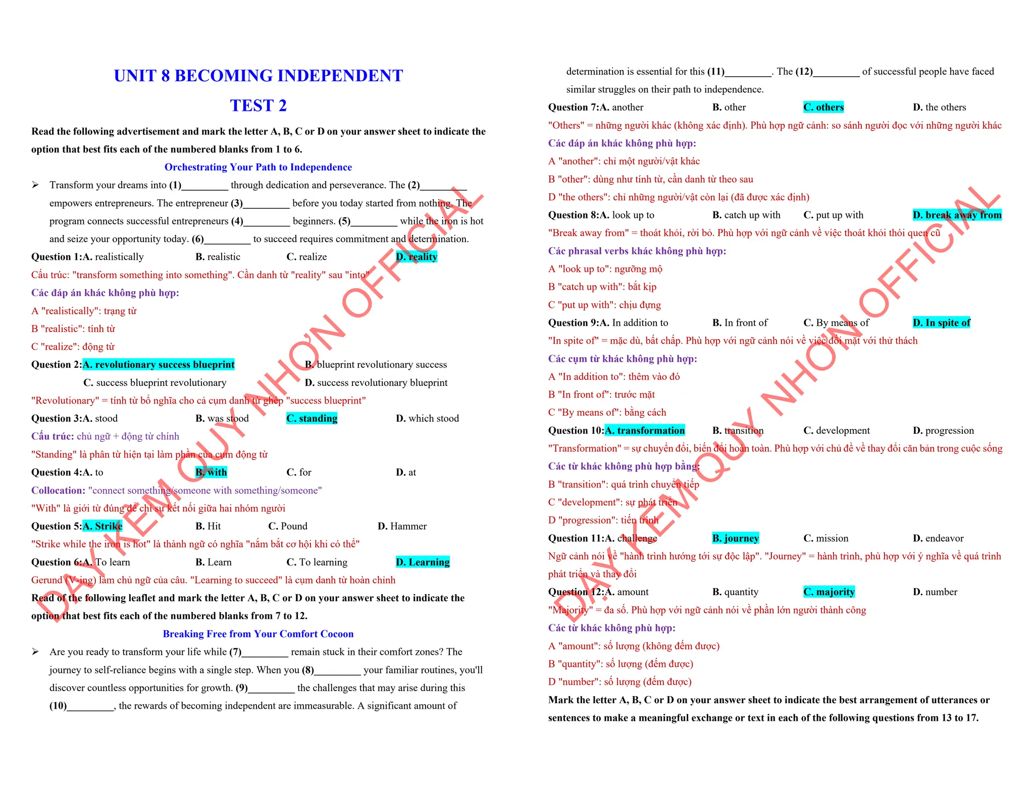 UNIT 8 BECOMING INDEPENDENT
TEST 2
Read the following advertisement and mark the letter A, B, C or D on your answer sheet to indicate the
option that best fits each of the numbered blanks from 1 to 6.
Orchestrating Your Path to Independence
ÿ Transform your dreams into (1)_________ through dedication and perseverance. The (2)_________
empowers entrepreneurs. The entrepreneur (3)_________ before you today started from nothing. The
program connects successful entrepreneurs (4)_________ beginners. (5)_________ while the iron is hot
and seize your opportunity today. (6)_________ to succeed requires commitment and determination.
Question 1:A. realistically B. realistic C. realize D. reality
Cấu trúc: "transform something into something". Cần danh từ "reality" sau "into"
Các đáp án khác không phù hợp:
A "realistically": trạng từ
B "realistic": tính từ
C "realize": động từ
Question 2:A. revolutionary success blueprint B. blueprint revolutionary success
C. success blueprint revolutionary D. success revolutionary blueprint
"Revolutionary" = tính từ bổ nghĩa cho cả cụm danh từ ghép "success blueprint"
Question 3:A. stood B. was stood C. standing D. which stood
Cấu trúc: chủ ngữ + động từ chính
"Standing" là phân từ hiện tại làm phần của cụm động từ
Question 4:A. to B. with C. for D. at
Collocation: "connect something/someone with something/someone"
"With" là giới từ đúng để chỉ sự kết nối giữa hai nhóm người
Question 5:A. Strike B. Hit C. Pound D. Hammer
"Strike while the iron is hot" là thành ngữ có nghĩa "nắm bắt cơ hội khi có thể"
Question 6:A. To learn B. Learn C. To learning D. Learning
Gerund (V-ing) làm chủ ngữ của câu. "Learning to succeed" là cụm danh từ hoàn chỉnh
Read of the following leaflet and mark the letter A, B, C or D on your answer sheet to indicate the
option that best fits each of the numbered blanks from 7 to 12.
Breaking Free from Your Comfort Cocoon
ÿ Are you ready to transform your life while (7)_________ remain stuck in their comfort zones? The
journey to self-reliance begins with a single step. When you (8)_________ your familiar routines, you'll
discover countless opportunities for growth. (9)_________ the challenges that may arise during this
(10)_________, the rewards of becoming independent are immeasurable. A significant amount of
D
Ạ
Y
K
È
M
Q
U
Y
N
H
Ơ
N
O
F
F
I
C
I
A
L
determination is essential for this (11)_________. The (12)_________ of successful people have faced
similar struggles on their path to independence.
Question 7:A. another B. other C. others D. the others
"Others" = những người khác (không xác định). Phù hợp ngữ cảnh: so sánh người đọc với những người khác
Các đáp án khác không phù hợp:
A "another": chỉ một người/vật khác
B "other": dùng như tính từ, cần danh từ theo sau
D "the others": chỉ những người/vật còn lại (đã được xác định)
Question 8:A. look up to B. catch up with C. put up with D. break away from
"Break away from" = thoát khỏi, rời bỏ. Phù hợp với ngữ cảnh về việc thoát khỏi thói quen cũ
Các phrasal verbs khác không phù hợp:
A "look up to": ngưỡng mộ
B "catch up with": bắt kịp
C "put up with": chịu đựng
Question 9:A. In addition to B. In front of C. By means of D. In spite of
"In spite of" = mặc dù, bất chấp. Phù hợp với ngữ cảnh nói về việc đối mặt với thử thách
Các cụm từ khác không phù hợp:
A "In addition to": thêm vào đó
B "In front of": trước mặt
C "By means of": bằng cách
Question 10:A. transformation B. transition C. development D. progression
"Transformation" = sự chuyển đổi, biến đổi hoàn toàn. Phù hợp với chủ đề về thay đổi căn bản trong cuộc sống
Các từ khác không phù hợp bằng:
B "transition": quá trình chuyển tiếp
C "development": sự phát triển
D "progression": tiến trình
Question 11:A. challenge B. journey C. mission D. endeavor
Ngữ cảnh nói về "hành trình hướng tới sự độc lập". "Journey" = hành trình, phù hợp với ý nghĩa về quá trình
phát triển và thay đổi
Question 12:A. amount B. quantity C. majority D. number
"Majority" = đa số. Phù hợp với ngữ cảnh nói về phần lớn người thành công
Các từ khác không phù hợp:
A "amount": số lượng (không đếm được)
B "quantity": số lượng (đếm được)
D "number": số lượng (đếm được)
Mark the letter A, B, C or D on your answer sheet to indicate the best arrangement of utterances or
sentences to make a meaningful exchange or text in each of the following questions from 13 to 17.
D
Ạ
Y
K
È
M
Q
U
Y
N
H
Ơ
N
O
F
F
I
C
I
A
L
 