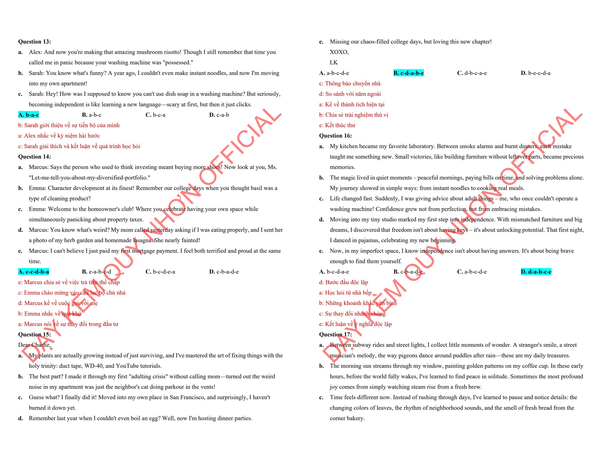 Question 13:
a. Alex: And now you're making that amazing mushroom risotto! Though I still remember that time you
called me in panic because your washing machine was "possessed."
b. Sarah: You know what's funny? A year ago, I couldn't even make instant noodles, and now I'm moving
into my own apartment!
c. Sarah: Hey! How was I supposed to know you can't use dish soap in a washing machine? But seriously,
becoming independent is like learning a new language—scary at first, but then it just clicks.
A. b-a-c B. a-b-c C. b-c-a D. c-a-b
b: Sarah giới thiệu về sự tiến bộ của mình
a: Alex nhắc về kỷ niệm hài hước
c: Sarah giải thích và kết luận về quá trình học hỏi
Question 14:
a. Marcus: Says the person who used to think investing meant buying more shoes! Now look at you, Ms.
"Let-me-tell-you-about-my-diversified-portfolio."
b. Emma: Character development at its finest! Remember our college days when you thought basil was a
type of cleaning product?
c. Emma: Welcome to the homeowner's club! Where you celebrate having your own space while
simultaneously panicking about property taxes.
d. Marcus: You know what's weird? My mom called yesterday asking if I was eating properly, and I sent her
a photo of my herb garden and homemade lasagna. She nearly fainted!
e. Marcus: I can't believe I just paid my first mortgage payment. I feel both terrified and proud at the same
time.
A. e-c-d-b-a B. e-a-b-c-d C. b-c-d-e-a D. c-b-a-d-e
e: Marcus chia sẻ về việc trả tiền thế chấp
c: Emma chào mừng vào câu lạc bộ chủ nhà
d: Marcus kể về cuộc gọi với mẹ
b: Emma nhắc về quá khứ
a: Marcus nói về sự thay đổi trong đầu tư
Question 15:
Dear Charlie,
a. My plants are actually growing instead of just surviving, and I've mastered the art of fixing things with the
holy trinity: duct tape, WD-40, and YouTube tutorials.
b. The best part? I made it through my first "adulting crisis" without calling mom—turned out the weird
noise in my apartment was just the neighbor's cat doing parkour in the vents!
c. Guess what? I finally did it! Moved into my own place in San Francisco, and surprisingly, I haven't
burned it down yet.
d. Remember last year when I couldn't even boil an egg? Well, now I'm hosting dinner parties.
D
Ạ
Y
K
È
M
Q
U
Y
N
H
Ơ
N
O
F
F
I
C
I
A
L
e. Missing our chaos-filled college days, but loving this new chapter!
XOXO,
LK
A. a-b-c-d-e B. c-d-a-b-e C. d-b-c-a-e D. b-e-c-d-a
c: Thông báo chuyển nhà
d: So sánh với năm ngoái
a: Kể về thành tích hiện tại
b: Chia sẻ trải nghiệm thú vị
e: Kết thúc thư
Question 16:
a. My kitchen became my favorite laboratory. Between smoke alarms and burnt dinners, each mistake
taught me something new. Small victories, like building furniture without leftover parts, became precious
memories.
b. The magic lived in quiet moments – peaceful mornings, paying bills on time, and solving problems alone.
My journey showed in simple ways: from instant noodles to cooking real meals.
c. Life changed fast. Suddenly, I was giving advice about adult things – me, who once couldn't operate a
washing machine! Confidence grew not from perfection, but from embracing mistakes.
d. Moving into my tiny studio marked my first step into independence. With mismatched furniture and big
dreams, I discovered that freedom isn't about having keys – it's about unlocking potential. That first night,
I danced in pajamas, celebrating my new beginning.
e. Now, in my imperfect space, I know independence isn't about having answers. It's about being brave
enough to find them yourself.
A. b-c-d-a-e B. c-b-a-d-e C. a-b-c-d-e D. d-a-b-c-e
d: Bước đầu độc lập
a: Học hỏi từ nhà bếp
b: Những khoảnh khắc yên bình
c: Sự thay đổi nhanh chóng
e: Kết luận về ý nghĩa độc lập
Question 17:
a. Between subway rides and street lights, I collect little moments of wonder. A stranger's smile, a street
musician's melody, the way pigeons dance around puddles after rain—these are my daily treasures.
b. The morning sun streams through my window, painting golden patterns on my coffee cup. In these early
hours, before the world fully wakes, I've learned to find peace in solitude. Sometimes the most profound
joy comes from simply watching steam rise from a fresh brew.
c. Time feels different now. Instead of rushing through days, I've learned to pause and notice details: the
changing colors of leaves, the rhythm of neighborhood sounds, and the smell of fresh bread from the
corner bakery.
D
Ạ
Y
K
È
M
Q
U
Y
N
H
Ơ
N
O
F
F
I
C
I
A
L
 
