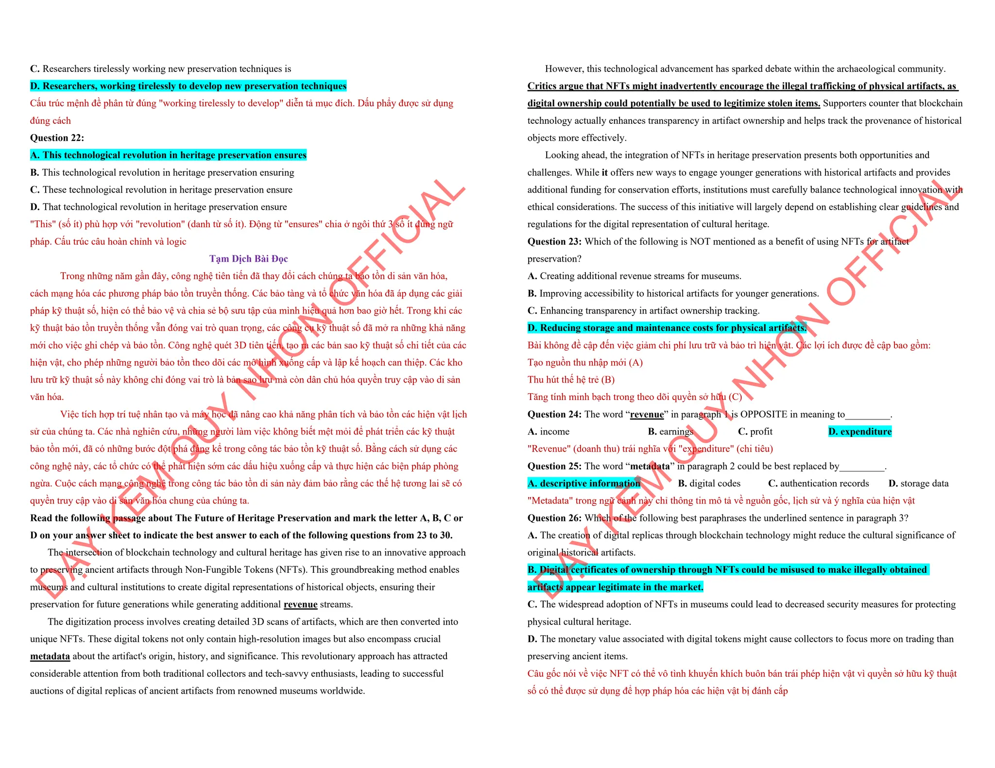 C. Researchers tirelessly working new preservation techniques is
D. Researchers, working tirelessly to develop new preservation techniques
Cấu trúc mệnh đề phân từ đúng "working tirelessly to develop" diễn tả mục đích. Dấu phẩy được sử dụng
đúng cách
Question 22:
A. This technological revolution in heritage preservation ensures
B. This technological revolution in heritage preservation ensuring
C. These technological revolution in heritage preservation ensure
D. That technological revolution in heritage preservation ensure
"This" (số ít) phù hợp với "revolution" (danh từ số ít). Động từ "ensures" chia ở ngôi thứ 3 số ít đúng ngữ
pháp. Cấu trúc câu hoàn chỉnh và logic
Tạm Dịch Bài Đọc
Trong những năm gần đây, công nghệ tiên tiến đã thay đổi cách chúng ta bảo tồn di sản văn hóa,
cách mạng hóa các phương pháp bảo tồn truyền thống. Các bảo tàng và tổ chức văn hóa đã áp dụng các giải
pháp kỹ thuật số, hiện có thể bảo vệ và chia sẻ bộ sưu tập của mình hiệu quả hơn bao giờ hết. Trong khi các
kỹ thuật bảo tồn truyền thống vẫn đóng vai trò quan trọng, các công cụ kỹ thuật số đã mở ra những khả năng
mới cho việc ghi chép và bảo tồn. Công nghệ quét 3D tiên tiến, tạo ra các bản sao kỹ thuật số chi tiết của các
hiện vật, cho phép những người bảo tồn theo dõi các mô hình xuống cấp và lập kế hoạch can thiệp. Các kho
lưu trữ kỹ thuật số này không chỉ đóng vai trò là bản sao lưu mà còn dân chủ hóa quyền truy cập vào di sản
văn hóa.
Việc tích hợp trí tuệ nhân tạo và máy học đã nâng cao khả năng phân tích và bảo tồn các hiện vật lịch
sử của chúng ta. Các nhà nghiên cứu, những người làm việc không biết mệt mỏi để phát triển các kỹ thuật
bảo tồn mới, đã có những bước đột phá đáng kể trong công tác bảo tồn kỹ thuật số. Bằng cách sử dụng các
công nghệ này, các tổ chức có thể phát hiện sớm các dấu hiệu xuống cấp và thực hiện các biện pháp phòng
ngừa. Cuộc cách mạng công nghệ trong công tác bảo tồn di sản này đảm bảo rằng các thế hệ tương lai sẽ có
quyền truy cập vào di sản văn hóa chung của chúng ta.
Read the following passage about The Future of Heritage Preservation and mark the letter A, B, C or
D on your answer sheet to indicate the best answer to each of the following questions from 23 to 30.
The intersection of blockchain technology and cultural heritage has given rise to an innovative approach
to preserving ancient artifacts through Non-Fungible Tokens (NFTs). This groundbreaking method enables
museums and cultural institutions to create digital representations of historical objects, ensuring their
preservation for future generations while generating additional revenue streams.
The digitization process involves creating detailed 3D scans of artifacts, which are then converted into
unique NFTs. These digital tokens not only contain high-resolution images but also encompass crucial
metadata about the artifact's origin, history, and significance. This revolutionary approach has attracted
considerable attention from both traditional collectors and tech-savvy enthusiasts, leading to successful
auctions of digital replicas of ancient artifacts from renowned museums worldwide.
D
Ạ
Y
K
È
M
Q
U
Y
N
H
Ơ
N
O
F
F
I
C
I
A
L
However, this technological advancement has sparked debate within the archaeological community.
Critics argue that NFTs might inadvertently encourage the illegal trafficking of physical artifacts, as
digital ownership could potentially be used to legitimize stolen items. Supporters counter that blockchain
technology actually enhances transparency in artifact ownership and helps track the provenance of historical
objects more effectively.
Looking ahead, the integration of NFTs in heritage preservation presents both opportunities and
challenges. While it offers new ways to engage younger generations with historical artifacts and provides
additional funding for conservation efforts, institutions must carefully balance technological innovation with
ethical considerations. The success of this initiative will largely depend on establishing clear guidelines and
regulations for the digital representation of cultural heritage.
Question 23: Which of the following is NOT mentioned as a benefit of using NFTs for artifact
preservation?
A. Creating additional revenue streams for museums.
B. Improving accessibility to historical artifacts for younger generations.
C. Enhancing transparency in artifact ownership tracking.
D. Reducing storage and maintenance costs for physical artifacts.
Bài không đề cập đến việc giảm chi phí lưu trữ và bảo trì hiện vật. Các lợi ích được đề cập bao gồm:
Tạo nguồn thu nhập mới (A)
Thu hút thế hệ trẻ (B)
Tăng tính minh bạch trong theo dõi quyền sở hữu (C)
Question 24: The word “revenue” in paragraph 1 is OPPOSITE in meaning to_________.
A. income B. earnings C. profit D. expenditure
"Revenue" (doanh thu) trái nghĩa với "expenditure" (chi tiêu)
Question 25: The word “metadata” in paragraph 2 could be best replaced by_________.
A. descriptive information B. digital codes C. authentication records D. storage data
"Metadata" trong ngữ cảnh này chỉ thông tin mô tả về nguồn gốc, lịch sử và ý nghĩa của hiện vật
Question 26: Which of the following best paraphrases the underlined sentence in paragraph 3?
A. The creation of digital replicas through blockchain technology might reduce the cultural significance of
original historical artifacts.
B. Digital certificates of ownership through NFTs could be misused to make illegally obtained
artifacts appear legitimate in the market.
C. The widespread adoption of NFTs in museums could lead to decreased security measures for protecting
physical cultural heritage.
D. The monetary value associated with digital tokens might cause collectors to focus more on trading than
preserving ancient items.
Câu gốc nói về việc NFT có thể vô tình khuyến khích buôn bán trái phép hiện vật vì quyền sở hữu kỹ thuật
số có thể được sử dụng để hợp pháp hóa các hiện vật bị đánh cắp
D
Ạ
Y
K
È
M
Q
U
Y
N
H
Ơ
N
O
F
F
I
C
I
A
L
 