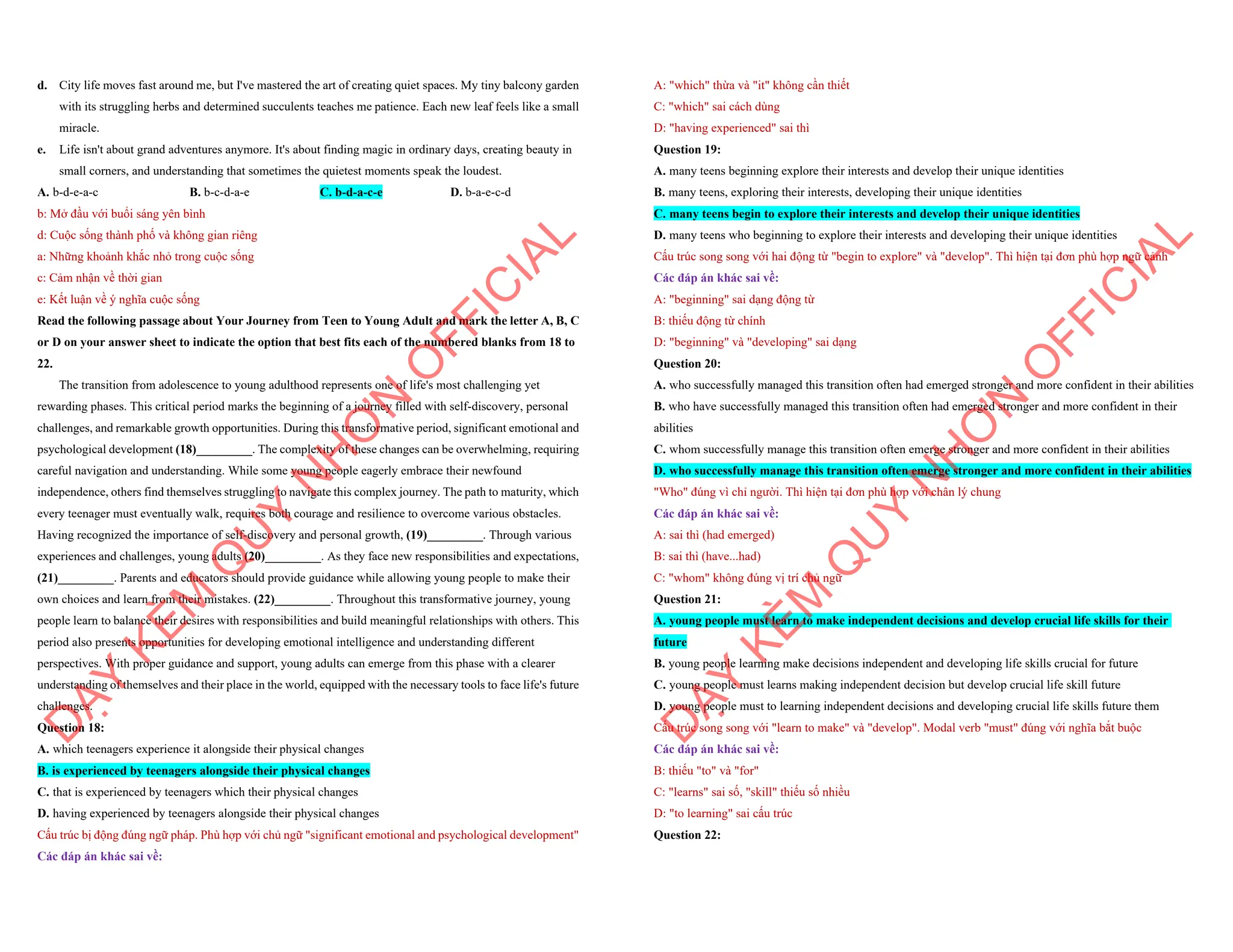 d. City life moves fast around me, but I've mastered the art of creating quiet spaces. My tiny balcony garden
with its struggling herbs and determined succulents teaches me patience. Each new leaf feels like a small
miracle.
e. Life isn't about grand adventures anymore. It's about finding magic in ordinary days, creating beauty in
small corners, and understanding that sometimes the quietest moments speak the loudest.
A. b-d-e-a-c B. b-c-d-a-e C. b-d-a-c-e D. b-a-e-c-d
b: Mở đầu với buổi sáng yên bình
d: Cuộc sống thành phố và không gian riêng
a: Những khoảnh khắc nhỏ trong cuộc sống
c: Cảm nhận về thời gian
e: Kết luận về ý nghĩa cuộc sống
Read the following passage about Your Journey from Teen to Young Adult and mark the letter A, B, C
or D on your answer sheet to indicate the option that best fits each of the numbered blanks from 18 to
22.
The transition from adolescence to young adulthood represents one of life's most challenging yet
rewarding phases. This critical period marks the beginning of a journey filled with self-discovery, personal
challenges, and remarkable growth opportunities. During this transformative period, significant emotional and
psychological development (18)_________. The complexity of these changes can be overwhelming, requiring
careful navigation and understanding. While some young people eagerly embrace their newfound
independence, others find themselves struggling to navigate this complex journey. The path to maturity, which
every teenager must eventually walk, requires both courage and resilience to overcome various obstacles.
Having recognized the importance of self-discovery and personal growth, (19)_________. Through various
experiences and challenges, young adults (20)_________. As they face new responsibilities and expectations,
(21)_________. Parents and educators should provide guidance while allowing young people to make their
own choices and learn from their mistakes. (22)_________. Throughout this transformative journey, young
people learn to balance their desires with responsibilities and build meaningful relationships with others. This
period also presents opportunities for developing emotional intelligence and understanding different
perspectives. With proper guidance and support, young adults can emerge from this phase with a clearer
understanding of themselves and their place in the world, equipped with the necessary tools to face life's future
challenges.
Question 18:
A. which teenagers experience it alongside their physical changes
B. is experienced by teenagers alongside their physical changes
C. that is experienced by teenagers which their physical changes
D. having experienced by teenagers alongside their physical changes
Cấu trúc bị động đúng ngữ pháp. Phù hợp với chủ ngữ "significant emotional and psychological development"
Các đáp án khác sai về:
D
Ạ
Y
K
È
M
Q
U
Y
N
H
Ơ
N
O
F
F
I
C
I
A
L
A: "which" thừa và "it" không cần thiết
C: "which" sai cách dùng
D: "having experienced" sai thì
Question 19:
A. many teens beginning explore their interests and develop their unique identities
B. many teens, exploring their interests, developing their unique identities
C. many teens begin to explore their interests and develop their unique identities
D. many teens who beginning to explore their interests and developing their unique identities
Cấu trúc song song với hai động từ "begin to explore" và "develop". Thì hiện tại đơn phù hợp ngữ cảnh
Các đáp án khác sai về:
A: "beginning" sai dạng động từ
B: thiếu động từ chính
D: "beginning" và "developing" sai dạng
Question 20:
A. who successfully managed this transition often had emerged stronger and more confident in their abilities
B. who have successfully managed this transition often had emerged stronger and more confident in their
abilities
C. whom successfully manage this transition often emerge stronger and more confident in their abilities
D. who successfully manage this transition often emerge stronger and more confident in their abilities
"Who" đúng vì chỉ người. Thì hiện tại đơn phù hợp với chân lý chung
Các đáp án khác sai về:
A: sai thì (had emerged)
B: sai thì (have...had)
C: "whom" không đúng vị trí chủ ngữ
Question 21:
A. young people must learn to make independent decisions and develop crucial life skills for their
future
B. young people learning make decisions independent and developing life skills crucial for future
C. young people must learns making independent decision but develop crucial life skill future
D. young people must to learning independent decisions and developing crucial life skills future them
Cấu trúc song song với "learn to make" và "develop". Modal verb "must" đúng với nghĩa bắt buộc
Các đáp án khác sai về:
B: thiếu "to" và "for"
C: "learns" sai số, "skill" thiếu số nhiều
D: "to learning" sai cấu trúc
Question 22:
D
Ạ
Y
K
È
M
Q
U
Y
N
H
Ơ
N
O
F
F
I
C
I
A
L
 