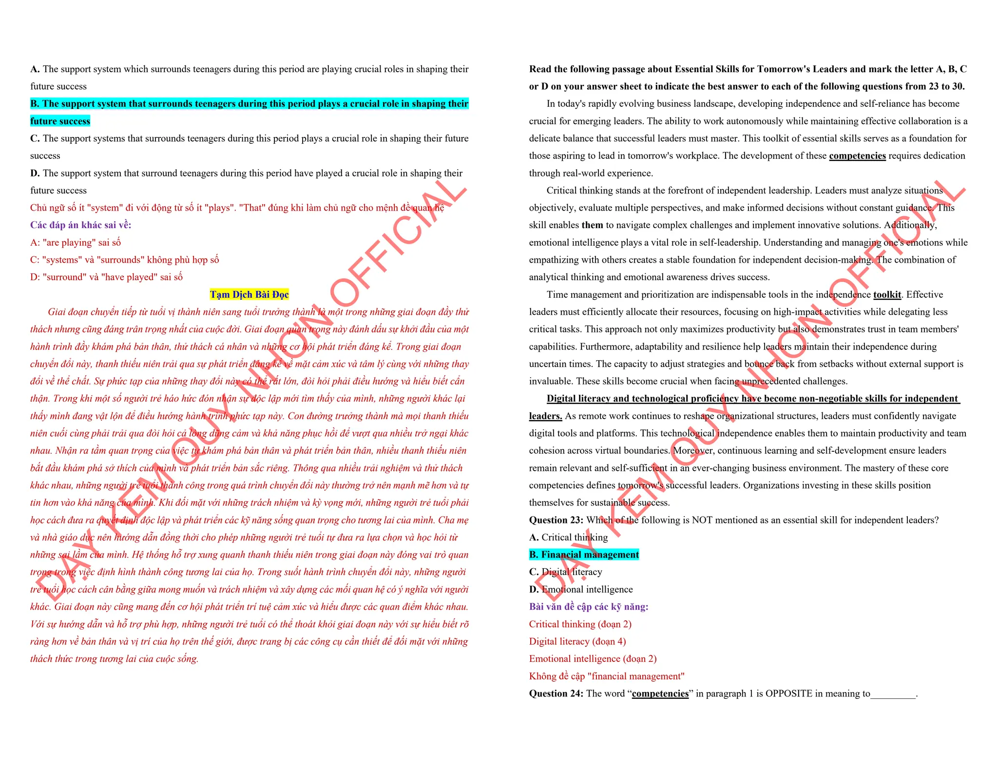 A. The support system which surrounds teenagers during this period are playing crucial roles in shaping their
future success
B. The support system that surrounds teenagers during this period plays a crucial role in shaping their
future success
C. The support systems that surrounds teenagers during this period plays a crucial role in shaping their future
success
D. The support system that surround teenagers during this period have played a crucial role in shaping their
future success
Chủ ngữ số ít "system" đi với động từ số ít "plays". "That" đúng khi làm chủ ngữ cho mệnh đề quan hệ
Các đáp án khác sai về:
A: "are playing" sai số
C: "systems" và "surrounds" không phù hợp số
D: "surround" và "have played" sai số
Tạm Dịch Bài Đọc
Giai đoạn chuyển tiếp từ tuổi vị thành niên sang tuổi trưởng thành là một trong những giai đoạn đầy thử
thách nhưng cũng đáng trân trọng nhất của cuộc đời. Giai đoạn quan trọng này đánh dấu sự khởi đầu của một
hành trình đầy khám phá bản thân, thử thách cá nhân và những cơ hội phát triển đáng kể. Trong giai đoạn
chuyển đổi này, thanh thiếu niên trải qua sự phát triển đáng kể về mặt cảm xúc và tâm lý cùng với những thay
đổi về thể chất. Sự phức tạp của những thay đổi này có thể rất lớn, đòi hỏi phải điều hướng và hiểu biết cẩn
thận. Trong khi một số người trẻ háo hức đón nhận sự độc lập mới tìm thấy của mình, những người khác lại
thấy mình đang vật lộn để điều hướng hành trình phức tạp này. Con đường trưởng thành mà mọi thanh thiếu
niên cuối cùng phải trải qua đòi hỏi cả lòng dũng cảm và khả năng phục hồi để vượt qua nhiều trở ngại khác
nhau. Nhận ra tầm quan trọng của việc tự khám phá bản thân và phát triển bản thân, nhiều thanh thiếu niên
bắt đầu khám phá sở thích của mình và phát triển bản sắc riêng. Thông qua nhiều trải nghiệm và thử thách
khác nhau, những người trẻ tuổi thành công trong quá trình chuyển đổi này thường trở nên mạnh mẽ hơn và tự
tin hơn vào khả năng của mình. Khi đối mặt với những trách nhiệm và kỳ vọng mới, những người trẻ tuổi phải
học cách đưa ra quyết định độc lập và phát triển các kỹ năng sống quan trọng cho tương lai của mình. Cha mẹ
và nhà giáo dục nên hướng dẫn đồng thời cho phép những người trẻ tuổi tự đưa ra lựa chọn và học hỏi từ
những sai lầm của mình. Hệ thống hỗ trợ xung quanh thanh thiếu niên trong giai đoạn này đóng vai trò quan
trọng trong việc định hình thành công tương lai của họ. Trong suốt hành trình chuyển đổi này, những người
trẻ tuổi học cách cân bằng giữa mong muốn và trách nhiệm và xây dựng các mối quan hệ có ý nghĩa với người
khác. Giai đoạn này cũng mang đến cơ hội phát triển trí tuệ cảm xúc và hiểu được các quan điểm khác nhau.
Với sự hướng dẫn và hỗ trợ phù hợp, những người trẻ tuổi có thể thoát khỏi giai đoạn này với sự hiểu biết rõ
ràng hơn về bản thân và vị trí của họ trên thế giới, được trang bị các công cụ cần thiết để đối mặt với những
thách thức trong tương lai của cuộc sống.
D
Ạ
Y
K
È
M
Q
U
Y
N
H
Ơ
N
O
F
F
I
C
I
A
L
Read the following passage about Essential Skills for Tomorrow's Leaders and mark the letter A, B, C
or D on your answer sheet to indicate the best answer to each of the following questions from 23 to 30.
In today's rapidly evolving business landscape, developing independence and self-reliance has become
crucial for emerging leaders. The ability to work autonomously while maintaining effective collaboration is a
delicate balance that successful leaders must master. This toolkit of essential skills serves as a foundation for
those aspiring to lead in tomorrow's workplace. The development of these competencies requires dedication
through real-world experience.
Critical thinking stands at the forefront of independent leadership. Leaders must analyze situations
objectively, evaluate multiple perspectives, and make informed decisions without constant guidance. This
skill enables them to navigate complex challenges and implement innovative solutions. Additionally,
emotional intelligence plays a vital role in self-leadership. Understanding and managing one's emotions while
empathizing with others creates a stable foundation for independent decision-making. The combination of
analytical thinking and emotional awareness drives success.
Time management and prioritization are indispensable tools in the independence toolkit. Effective
leaders must efficiently allocate their resources, focusing on high-impact activities while delegating less
critical tasks. This approach not only maximizes productivity but also demonstrates trust in team members'
capabilities. Furthermore, adaptability and resilience help leaders maintain their independence during
uncertain times. The capacity to adjust strategies and bounce back from setbacks without external support is
invaluable. These skills become crucial when facing unprecedented challenges.
Digital literacy and technological proficiency have become non-negotiable skills for independent
leaders. As remote work continues to reshape organizational structures, leaders must confidently navigate
digital tools and platforms. This technological independence enables them to maintain productivity and team
cohesion across virtual boundaries. Moreover, continuous learning and self-development ensure leaders
remain relevant and self-sufficient in an ever-changing business environment. The mastery of these core
competencies defines tomorrow's successful leaders. Organizations investing in these skills position
themselves for sustainable success.
Question 23: Which of the following is NOT mentioned as an essential skill for independent leaders?
A. Critical thinking
B. Financial management
C. Digital literacy
D. Emotional intelligence
Bài văn đề cập các kỹ năng:
Critical thinking (đoạn 2)
Digital literacy (đoạn 4)
Emotional intelligence (đoạn 2)
Không đề cập "financial management"
Question 24: The word “competencies” in paragraph 1 is OPPOSITE in meaning to_________.
D
Ạ
Y
K
È
M
Q
U
Y
N
H
Ơ
N
O
F
F
I
C
I
A
L
 