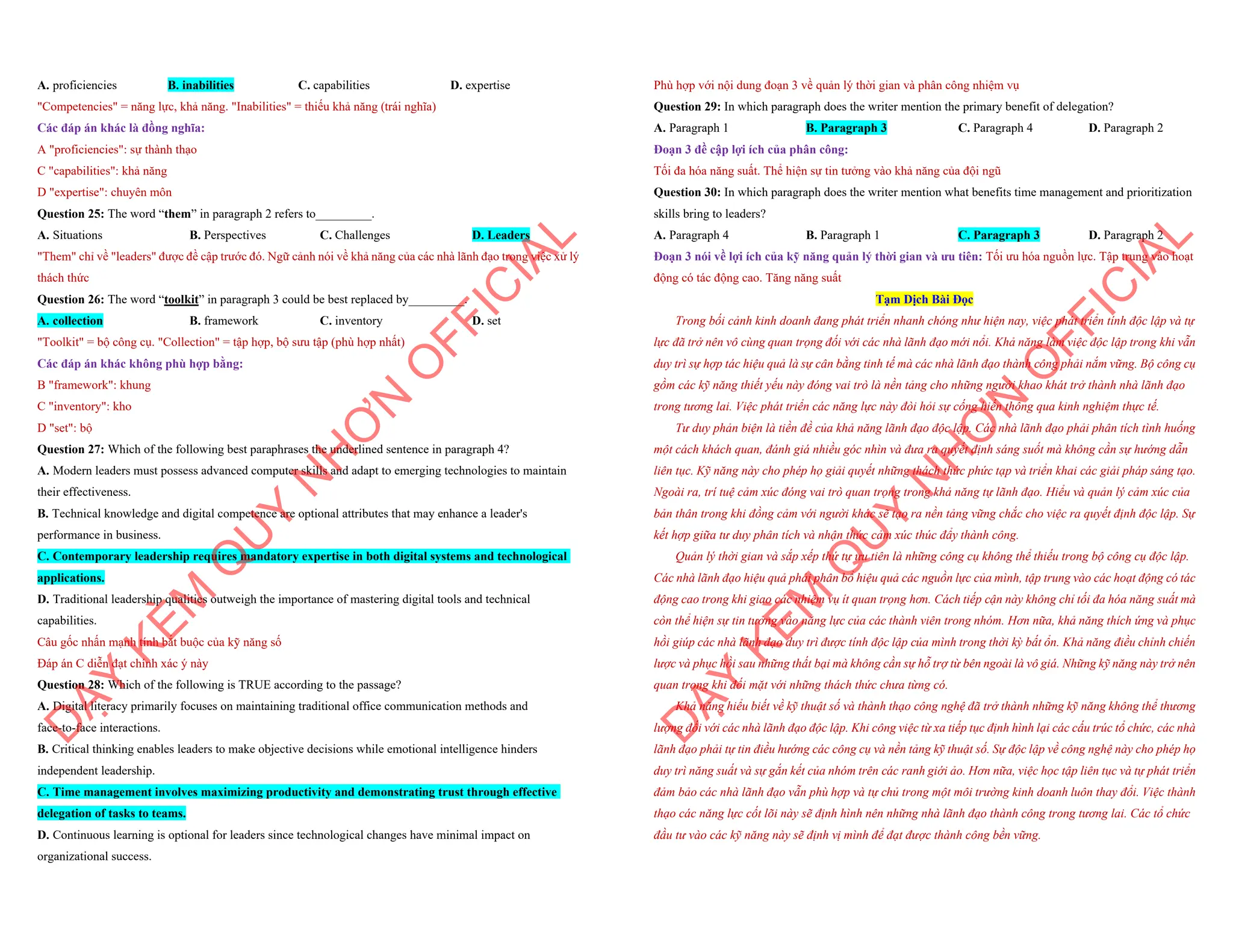 A. proficiencies B. inabilities C. capabilities D. expertise
"Competencies" = năng lực, khả năng. "Inabilities" = thiếu khả năng (trái nghĩa)
Các đáp án khác là đồng nghĩa:
A "proficiencies": sự thành thạo
C "capabilities": khả năng
D "expertise": chuyên môn
Question 25: The word “them” in paragraph 2 refers to_________.
A. Situations B. Perspectives C. Challenges D. Leaders
"Them" chỉ về "leaders" được đề cập trước đó. Ngữ cảnh nói về khả năng của các nhà lãnh đạo trong việc xử lý
thách thức
Question 26: The word “toolkit” in paragraph 3 could be best replaced by_________.
A. collection B. framework C. inventory D. set
"Toolkit" = bộ công cụ. "Collection" = tập hợp, bộ sưu tập (phù hợp nhất)
Các đáp án khác không phù hợp bằng:
B "framework": khung
C "inventory": kho
D "set": bộ
Question 27: Which of the following best paraphrases the underlined sentence in paragraph 4?
A. Modern leaders must possess advanced computer skills and adapt to emerging technologies to maintain
their effectiveness.
B. Technical knowledge and digital competence are optional attributes that may enhance a leader's
performance in business.
C. Contemporary leadership requires mandatory expertise in both digital systems and technological
applications.
D. Traditional leadership qualities outweigh the importance of mastering digital tools and technical
capabilities.
Câu gốc nhấn mạnh tính bắt buộc của kỹ năng số
Đáp án C diễn đạt chính xác ý này
Question 28: Which of the following is TRUE according to the passage?
A. Digital literacy primarily focuses on maintaining traditional office communication methods and
face-to-face interactions.
B. Critical thinking enables leaders to make objective decisions while emotional intelligence hinders
independent leadership.
C. Time management involves maximizing productivity and demonstrating trust through effective
delegation of tasks to teams.
D. Continuous learning is optional for leaders since technological changes have minimal impact on
organizational success.
D
Ạ
Y
K
È
M
Q
U
Y
N
H
Ơ
N
O
F
F
I
C
I
A
L
Phù hợp với nội dung đoạn 3 về quản lý thời gian và phân công nhiệm vụ
Question 29: In which paragraph does the writer mention the primary benefit of delegation?
A. Paragraph 1 B. Paragraph 3 C. Paragraph 4 D. Paragraph 2
Đoạn 3 đề cập lợi ích của phân công:
Tối đa hóa năng suất. Thể hiện sự tin tưởng vào khả năng của đội ngũ
Question 30: In which paragraph does the writer mention what benefits time management and prioritization
skills bring to leaders?
A. Paragraph 4 B. Paragraph 1 C. Paragraph 3 D. Paragraph 2
Đoạn 3 nói về lợi ích của kỹ năng quản lý thời gian và ưu tiên: Tối ưu hóa nguồn lực. Tập trung vào hoạt
động có tác động cao. Tăng năng suất
Tạm Dịch Bài Đọc
Trong bối cảnh kinh doanh đang phát triển nhanh chóng như hiện nay, việc phát triển tính độc lập và tự
lực đã trở nên vô cùng quan trọng đối với các nhà lãnh đạo mới nổi. Khả năng làm việc độc lập trong khi vẫn
duy trì sự hợp tác hiệu quả là sự cân bằng tinh tế mà các nhà lãnh đạo thành công phải nắm vững. Bộ công cụ
gồm các kỹ năng thiết yếu này đóng vai trò là nền tảng cho những người khao khát trở thành nhà lãnh đạo
trong tương lai. Việc phát triển các năng lực này đòi hỏi sự cống hiến thông qua kinh nghiệm thực tế.
Tư duy phản biện là tiền đề của khả năng lãnh đạo độc lập. Các nhà lãnh đạo phải phân tích tình huống
một cách khách quan, đánh giá nhiều góc nhìn và đưa ra quyết định sáng suốt mà không cần sự hướng dẫn
liên tục. Kỹ năng này cho phép họ giải quyết những thách thức phức tạp và triển khai các giải pháp sáng tạo.
Ngoài ra, trí tuệ cảm xúc đóng vai trò quan trọng trong khả năng tự lãnh đạo. Hiểu và quản lý cảm xúc của
bản thân trong khi đồng cảm với người khác sẽ tạo ra nền tảng vững chắc cho việc ra quyết định độc lập. Sự
kết hợp giữa tư duy phân tích và nhận thức cảm xúc thúc đẩy thành công.
Quản lý thời gian và sắp xếp thứ tự ưu tiên là những công cụ không thể thiếu trong bộ công cụ độc lập.
Các nhà lãnh đạo hiệu quả phải phân bổ hiệu quả các nguồn lực của mình, tập trung vào các hoạt động có tác
động cao trong khi giao các nhiệm vụ ít quan trọng hơn. Cách tiếp cận này không chỉ tối đa hóa năng suất mà
còn thể hiện sự tin tưởng vào năng lực của các thành viên trong nhóm. Hơn nữa, khả năng thích ứng và phục
hồi giúp các nhà lãnh đạo duy trì được tính độc lập của mình trong thời kỳ bất ổn. Khả năng điều chỉnh chiến
lược và phục hồi sau những thất bại mà không cần sự hỗ trợ từ bên ngoài là vô giá. Những kỹ năng này trở nên
quan trọng khi đối mặt với những thách thức chưa từng có.
Khả năng hiểu biết về kỹ thuật số và thành thạo công nghệ đã trở thành những kỹ năng không thể thương
lượng đối với các nhà lãnh đạo độc lập. Khi công việc từ xa tiếp tục định hình lại các cấu trúc tổ chức, các nhà
lãnh đạo phải tự tin điều hướng các công cụ và nền tảng kỹ thuật số. Sự độc lập về công nghệ này cho phép họ
duy trì năng suất và sự gắn kết của nhóm trên các ranh giới ảo. Hơn nữa, việc học tập liên tục và tự phát triển
đảm bảo các nhà lãnh đạo vẫn phù hợp và tự chủ trong một môi trường kinh doanh luôn thay đổi. Việc thành
thạo các năng lực cốt lõi này sẽ định hình nên những nhà lãnh đạo thành công trong tương lai. Các tổ chức
đầu tư vào các kỹ năng này sẽ định vị mình để đạt được thành công bền vững.
D
Ạ
Y
K
È
M
Q
U
Y
N
H
Ơ
N
O
F
F
I
C
I
A
L
 