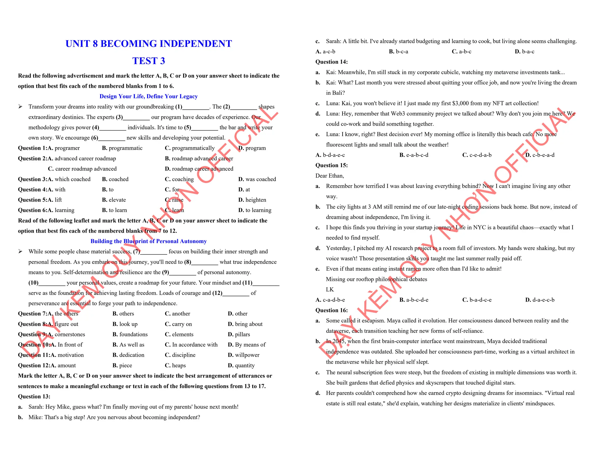 UNIT 8 BECOMING INDEPENDENT
TEST 3
Read the following advertisement and mark the letter A, B, C or D on your answer sheet to indicate the
option that best fits each of the numbered blanks from 1 to 6.
Design Your Life, Define Your Legacy
ÿ Transform your dreams into reality with our groundbreaking (1)_________. The (2)_________ shapes
extraordinary destinies. The experts (3)_________ our program have decades of experience. Our
methodology gives power (4)_________ individuals. It's time to (5)_________ the bar and write your
own story. We encourage (6)_________ new skills and developing your potential.
Question 1:A. programer B. programmatic C. programmatically D. program
Question 2:A. advanced career roadmap B. roadmap advanced career
C. career roadmap advanced D. roadmap career advanced
Question 3:A. which coached B. coached C. coaching D. was coached
Question 4:A. with B. to C. for D. at
Question 5:A. lift B. elevate C. raise D. heighten
Question 6:A. learning B. to learn C. learn D. to learning
Read of the following leaflet and mark the letter A, B, C or D on your answer sheet to indicate the
option that best fits each of the numbered blanks from 7 to 12.
Building the Blueprint of Personal Autonomy
ÿ While some people chase material success, (7)_________ focus on building their inner strength and
personal freedom. As you embark on this journey, you'll need to (8)_________ what true independence
means to you. Self-determination and resilience are the (9)_________ of personal autonomy.
(10)_________ your personal values, create a roadmap for your future. Your mindset and (11)_________
serve as the foundation for achieving lasting freedom. Loads of courage and (12)_________ of
perseverance are essential to forge your path to independence.
Question 7:A. the others B. others C. another D. other
Question 8:A. figure out B. look up C. carry on D. bring about
Question 9:A. cornerstones B. foundations C. elements D. pillars
Question 10:A. In front of B. As well as C. In accordance with D. By means of
Question 11:A. motivation B. dedication C. discipline D. willpower
Question 12:A. amount B. piece C. heaps D. quantity
Mark the letter A, B, C or D on your answer sheet to indicate the best arrangement of utterances or
sentences to make a meaningful exchange or text in each of the following questions from 13 to 17.
Question 13:
a. Sarah: Hey Mike, guess what? I'm finally moving out of my parents' house next month!
b. Mike: That's a big step! Are you nervous about becoming independent?
D
Ạ
Y
K
È
M
Q
U
Y
N
H
Ơ
N
O
F
F
I
C
I
A
L
c. Sarah: A little bit. I've already started budgeting and learning to cook, but living alone seems challenging.
A. a-c-b B. b-c-a C. a-b-c D. b-a-c
Question 14:
a. Kai: Meanwhile, I'm still stuck in my corporate cubicle, watching my metaverse investments tank...
b. Kai: What? Last month you were stressed about quitting your office job, and now you're living the dream
in Bali?
c. Luna: Kai, you won't believe it! I just made my first $3,000 from my NFT art collection!
d. Luna: Hey, remember that Web3 community project we talked about? Why don't you join me here? We
could co-work and build something together.
e. Luna: I know, right? Best decision ever! My morning office is literally this beach cafe. No more
fluorescent lights and small talk about the weather!
A. b-d-a-e-c B. e-a-b-c-d C. c-e-d-a-b D. c-b-e-a-d
Question 15:
Dear Ethan,
a. Remember how terrified I was about leaving everything behind? Now I can't imagine living any other
way.
b. The city lights at 3 AM still remind me of our late-night coding sessions back home. But now, instead of
dreaming about independence, I'm living it.
c. I hope this finds you thriving in your startup journey! Life in NYC is a beautiful chaos—exactly what I
needed to find myself.
d. Yesterday, I pitched my AI research project to a room full of investors. My hands were shaking, but my
voice wasn't! Those presentation skills you taught me last summer really paid off.
e. Even if that means eating instant ramen more often than I'd like to admit!
Missing our rooftop philosophical debates
LK
A. c-a-d-b-e B. a-b-c-d-e C. b-a-d-c-e D. d-a-e-c-b
Question 16:
a. Some called it escapism. Maya called it evolution. Her consciousness danced between reality and the
dataverse, each transition teaching her new forms of self-reliance.
b. In 2045, when the first brain-computer interface went mainstream, Maya decided traditional
independence was outdated. She uploaded her consciousness part-time, working as a virtual architect in
the metaverse while her physical self slept.
c. The neural subscription fees were steep, but the freedom of existing in multiple dimensions was worth it.
She built gardens that defied physics and skyscrapers that touched digital stars.
d. Her parents couldn't comprehend how she earned crypto designing dreams for insomniacs. "Virtual real
estate is still real estate," she'd explain, watching her designs materialize in clients' mindspaces.
D
Ạ
Y
K
È
M
Q
U
Y
N
H
Ơ
N
O
F
F
I
C
I
A
L
 