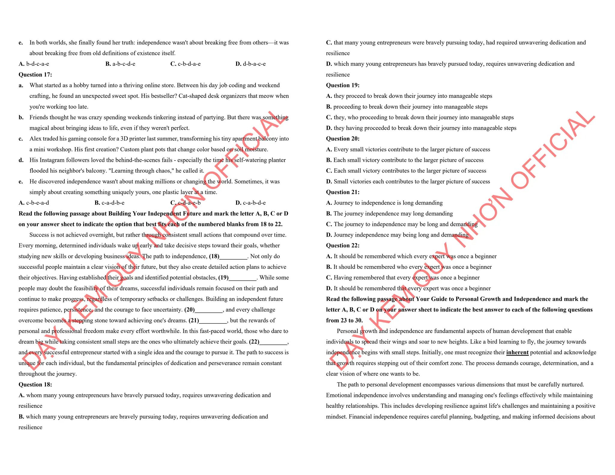 e. In both worlds, she finally found her truth: independence wasn't about breaking free from others—it was
about breaking free from old definitions of existence itself.
A. b-d-c-a-e B. a-b-c-d-e C. c-b-d-a-e D. d-b-a-c-e
Question 17:
a. What started as a hobby turned into a thriving online store. Between his day job coding and weekend
crafting, he found an unexpected sweet spot. His bestseller? Cat-shaped desk organizers that meow when
you're working too late.
b. Friends thought he was crazy spending weekends tinkering instead of partying. But there was something
magical about bringing ideas to life, even if they weren't perfect.
c. Alex traded his gaming console for a 3D printer last summer, transforming his tiny apartment balcony into
a mini workshop. His first creation? Custom plant pots that change color based on soil moisture.
d. His Instagram followers loved the behind-the-scenes fails - especially the time his self-watering planter
flooded his neighbor's balcony. "Learning through chaos," he called it.
e. He discovered independence wasn't about making millions or changing the world. Sometimes, it was
simply about creating something uniquely yours, one plastic layer at a time.
A. c-b-e-a-d B. c-a-d-b-e C. c-d-a-e-b D. c-a-b-d-e
Read the following passage about Building Your Independent Future and mark the letter A, B, C or D
on your answer sheet to indicate the option that best fits each of the numbered blanks from 18 to 22.
Success is not achieved overnight, but rather through consistent small actions that compound over time.
Every morning, determined individuals wake up early and take decisive steps toward their goals, whether
studying new skills or developing business ideas. The path to independence, (18)_________. Not only do
successful people maintain a clear vision of their future, but they also create detailed action plans to achieve
their objectives. Having established their goals and identified potential obstacles, (19)_________. While some
people may doubt the feasibility of their dreams, successful individuals remain focused on their path and
continue to make progress, regardless of temporary setbacks or challenges. Building an independent future
requires patience, persistence, and the courage to face uncertainty. (20)_________, and every challenge
overcome becomes a stepping stone toward achieving one's dreams. (21)_________, but the rewards of
personal and professional freedom make every effort worthwhile. In this fast-paced world, those who dare to
dream big while taking consistent small steps are the ones who ultimately achieve their goals. (22)_________,
and every successful entrepreneur started with a single idea and the courage to pursue it. The path to success is
unique for each individual, but the fundamental principles of dedication and perseverance remain constant
throughout the journey.
Question 18:
A. whom many young entrepreneurs have bravely pursued today, requires unwavering dedication and
resilience
B. which many young entrepreneurs are bravely pursuing today, requires unwavering dedication and
resilience
D
Ạ
Y
K
È
M
Q
U
Y
N
H
Ơ
N
O
F
F
I
C
I
A
L
C. that many young entrepreneurs were bravely pursuing today, had required unwavering dedication and
resilience
D. which many young entrepreneurs has bravely pursued today, requires unwavering dedication and
resilience
Question 19:
A. they proceed to break down their journey into manageable steps
B. proceeding to break down their journey into manageable steps
C. they, who proceeding to break down their journey into manageable steps
D. they having proceeded to break down their journey into manageable steps
Question 20:
A. Every small victories contribute to the larger picture of success
B. Each small victory contribute to the larger picture of success
C. Each small victory contributes to the larger picture of success
D. Small victories each contributes to the larger picture of success
Question 21:
A. Journey to independence is long demanding
B. The journey independence may long demanding
C. The journey to independence may be long and demanding
D. Journey independence may being long and demanding
Question 22:
A. It should be remembered which every expert was once a beginner
B. It should be remembered who every expert was once a beginner
C. Having remembered that every expert was once a beginner
D. It should be remembered that every expert was once a beginner
Read the following passage about Your Guide to Personal Growth and Independence and mark the
letter A, B, C or D on your answer sheet to indicate the best answer to each of the following questions
from 23 to 30.
Personal growth and independence are fundamental aspects of human development that enable
individuals to spread their wings and soar to new heights. Like a bird learning to fly, the journey towards
independence begins with small steps. Initially, one must recognize their inherent potential and acknowledge
that growth requires stepping out of their comfort zone. The process demands courage, determination, and a
clear vision of where one wants to be.
The path to personal development encompasses various dimensions that must be carefully nurtured.
Emotional independence involves understanding and managing one's feelings effectively while maintaining
healthy relationships. This includes developing resilience against life's challenges and maintaining a positive
mindset. Financial independence requires careful planning, budgeting, and making informed decisions about
D
Ạ
Y
K
È
M
Q
U
Y
N
H
Ơ
N
O
F
F
I
C
I
A
L
 