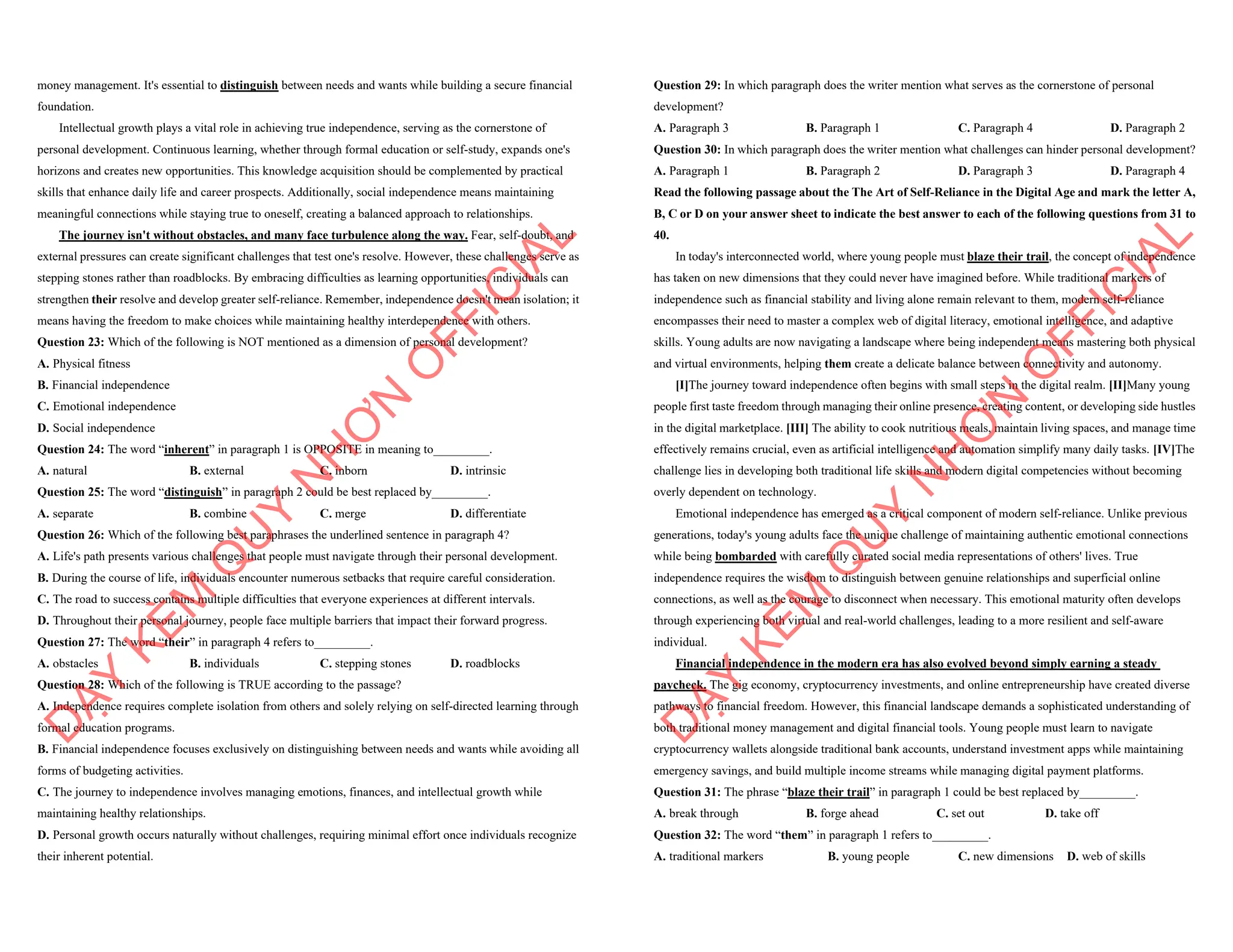 money management. It's essential to distinguish between needs and wants while building a secure financial
foundation.
Intellectual growth plays a vital role in achieving true independence, serving as the cornerstone of
personal development. Continuous learning, whether through formal education or self-study, expands one's
horizons and creates new opportunities. This knowledge acquisition should be complemented by practical
skills that enhance daily life and career prospects. Additionally, social independence means maintaining
meaningful connections while staying true to oneself, creating a balanced approach to relationships.
The journey isn't without obstacles, and many face turbulence along the way. Fear, self-doubt, and
external pressures can create significant challenges that test one's resolve. However, these challenges serve as
stepping stones rather than roadblocks. By embracing difficulties as learning opportunities, individuals can
strengthen their resolve and develop greater self-reliance. Remember, independence doesn't mean isolation; it
means having the freedom to make choices while maintaining healthy interdependence with others.
Question 23: Which of the following is NOT mentioned as a dimension of personal development?
A. Physical fitness
B. Financial independence
C. Emotional independence
D. Social independence
Question 24: The word “inherent” in paragraph 1 is OPPOSITE in meaning to_________.
A. natural B. external C. inborn D. intrinsic
Question 25: The word “distinguish” in paragraph 2 could be best replaced by_________.
A. separate B. combine C. merge D. differentiate
Question 26: Which of the following best paraphrases the underlined sentence in paragraph 4?
A. Life's path presents various challenges that people must navigate through their personal development.
B. During the course of life, individuals encounter numerous setbacks that require careful consideration.
C. The road to success contains multiple difficulties that everyone experiences at different intervals.
D. Throughout their personal journey, people face multiple barriers that impact their forward progress.
Question 27: The word “their” in paragraph 4 refers to_________.
A. obstacles B. individuals C. stepping stones D. roadblocks
Question 28: Which of the following is TRUE according to the passage?
A. Independence requires complete isolation from others and solely relying on self-directed learning through
formal education programs.
B. Financial independence focuses exclusively on distinguishing between needs and wants while avoiding all
forms of budgeting activities.
C. The journey to independence involves managing emotions, finances, and intellectual growth while
maintaining healthy relationships.
D. Personal growth occurs naturally without challenges, requiring minimal effort once individuals recognize
their inherent potential.
D
Ạ
Y
K
È
M
Q
U
Y
N
H
Ơ
N
O
F
F
I
C
I
A
L
Question 29: In which paragraph does the writer mention what serves as the cornerstone of personal
development?
A. Paragraph 3 B. Paragraph 1 C. Paragraph 4 D. Paragraph 2
Question 30: In which paragraph does the writer mention what challenges can hinder personal development?
A. Paragraph 1 B. Paragraph 2 D. Paragraph 3 D. Paragraph 4
Read the following passage about the The Art of Self-Reliance in the Digital Age and mark the letter A,
B, C or D on your answer sheet to indicate the best answer to each of the following questions from 31 to
40.
In today's interconnected world, where young people must blaze their trail, the concept of independence
has taken on new dimensions that they could never have imagined before. While traditional markers of
independence such as financial stability and living alone remain relevant to them, modern self-reliance
encompasses their need to master a complex web of digital literacy, emotional intelligence, and adaptive
skills. Young adults are now navigating a landscape where being independent means mastering both physical
and virtual environments, helping them create a delicate balance between connectivity and autonomy.
[I]The journey toward independence often begins with small steps in the digital realm. [II]Many young
people first taste freedom through managing their online presence, creating content, or developing side hustles
in the digital marketplace. [III] The ability to cook nutritious meals, maintain living spaces, and manage time
effectively remains crucial, even as artificial intelligence and automation simplify many daily tasks. [IV]The
challenge lies in developing both traditional life skills and modern digital competencies without becoming
overly dependent on technology.
Emotional independence has emerged as a critical component of modern self-reliance. Unlike previous
generations, today's young adults face the unique challenge of maintaining authentic emotional connections
while being bombarded with carefully curated social media representations of others' lives. True
independence requires the wisdom to distinguish between genuine relationships and superficial online
connections, as well as the courage to disconnect when necessary. This emotional maturity often develops
through experiencing both virtual and real-world challenges, leading to a more resilient and self-aware
individual.
Financial independence in the modern era has also evolved beyond simply earning a steady
paycheck. The gig economy, cryptocurrency investments, and online entrepreneurship have created diverse
pathways to financial freedom. However, this financial landscape demands a sophisticated understanding of
both traditional money management and digital financial tools. Young people must learn to navigate
cryptocurrency wallets alongside traditional bank accounts, understand investment apps while maintaining
emergency savings, and build multiple income streams while managing digital payment platforms.
Question 31: The phrase “blaze their trail” in paragraph 1 could be best replaced by_________.
A. break through B. forge ahead C. set out D. take off
Question 32: The word “them” in paragraph 1 refers to_________.
A. traditional markers B. young people C. new dimensions D. web of skills
D
Ạ
Y
K
È
M
Q
U
Y
N
H
Ơ
N
O
F
F
I
C
I
A
L
 
