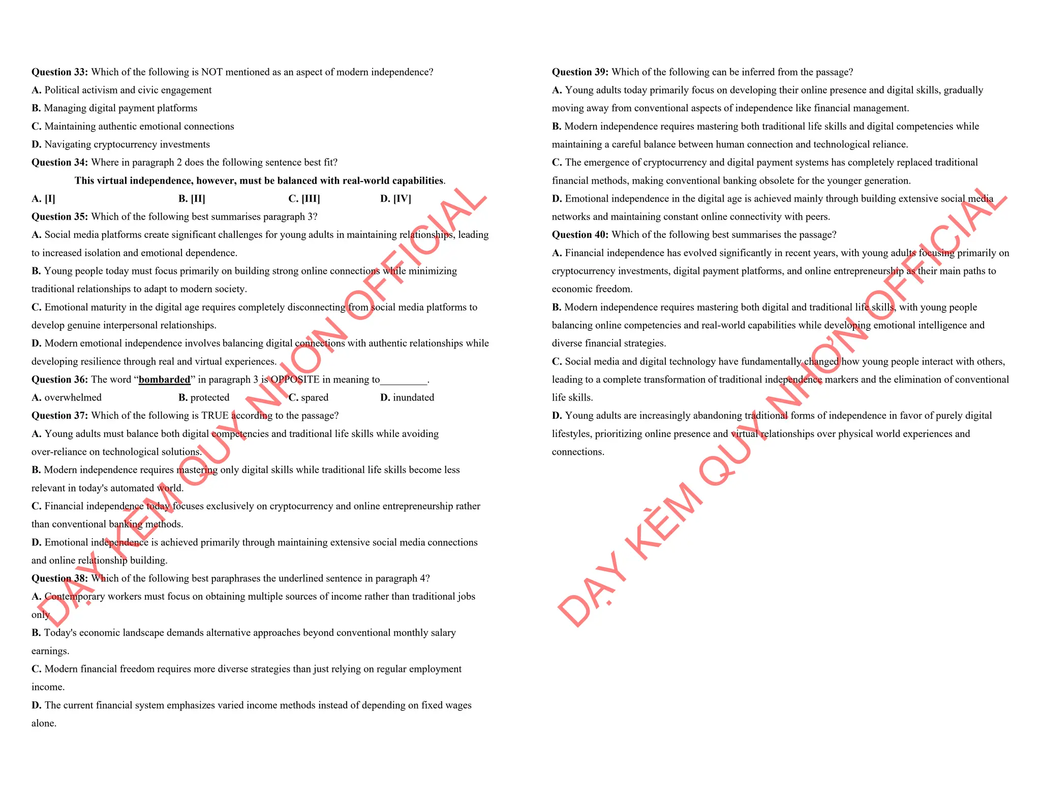 Question 33: Which of the following is NOT mentioned as an aspect of modern independence?
A. Political activism and civic engagement
B. Managing digital payment platforms
C. Maintaining authentic emotional connections
D. Navigating cryptocurrency investments
Question 34: Where in paragraph 2 does the following sentence best fit?
This virtual independence, however, must be balanced with real-world capabilities.
A. [I] B. [II] C. [III] D. [IV]
Question 35: Which of the following best summarises paragraph 3?
A. Social media platforms create significant challenges for young adults in maintaining relationships, leading
to increased isolation and emotional dependence.
B. Young people today must focus primarily on building strong online connections while minimizing
traditional relationships to adapt to modern society.
C. Emotional maturity in the digital age requires completely disconnecting from social media platforms to
develop genuine interpersonal relationships.
D. Modern emotional independence involves balancing digital connections with authentic relationships while
developing resilience through real and virtual experiences.
Question 36: The word “bombarded” in paragraph 3 is OPPOSITE in meaning to_________.
A. overwhelmed B. protected C. spared D. inundated
Question 37: Which of the following is TRUE according to the passage?
A. Young adults must balance both digital competencies and traditional life skills while avoiding
over-reliance on technological solutions.
B. Modern independence requires mastering only digital skills while traditional life skills become less
relevant in today's automated world.
C. Financial independence today focuses exclusively on cryptocurrency and online entrepreneurship rather
than conventional banking methods.
D. Emotional independence is achieved primarily through maintaining extensive social media connections
and online relationship building.
Question 38: Which of the following best paraphrases the underlined sentence in paragraph 4?
A. Contemporary workers must focus on obtaining multiple sources of income rather than traditional jobs
only
B. Today's economic landscape demands alternative approaches beyond conventional monthly salary
earnings.
C. Modern financial freedom requires more diverse strategies than just relying on regular employment
income.
D. The current financial system emphasizes varied income methods instead of depending on fixed wages
alone.
D
Ạ
Y
K
È
M
Q
U
Y
N
H
Ơ
N
O
F
F
I
C
I
A
L
Question 39: Which of the following can be inferred from the passage?
A. Young adults today primarily focus on developing their online presence and digital skills, gradually
moving away from conventional aspects of independence like financial management.
B. Modern independence requires mastering both traditional life skills and digital competencies while
maintaining a careful balance between human connection and technological reliance.
C. The emergence of cryptocurrency and digital payment systems has completely replaced traditional
financial methods, making conventional banking obsolete for the younger generation.
D. Emotional independence in the digital age is achieved mainly through building extensive social media
networks and maintaining constant online connectivity with peers.
Question 40: Which of the following best summarises the passage?
A. Financial independence has evolved significantly in recent years, with young adults focusing primarily on
cryptocurrency investments, digital payment platforms, and online entrepreneurship as their main paths to
economic freedom.
B. Modern independence requires mastering both digital and traditional life skills, with young people
balancing online competencies and real-world capabilities while developing emotional intelligence and
diverse financial strategies.
C. Social media and digital technology have fundamentally changed how young people interact with others,
leading to a complete transformation of traditional independence markers and the elimination of conventional
life skills.
D. Young adults are increasingly abandoning traditional forms of independence in favor of purely digital
lifestyles, prioritizing online presence and virtual relationships over physical world experiences and
connections.
D
Ạ
Y
K
È
M
Q
U
Y
N
H
Ơ
N
O
F
F
I
C
I
A
L
 